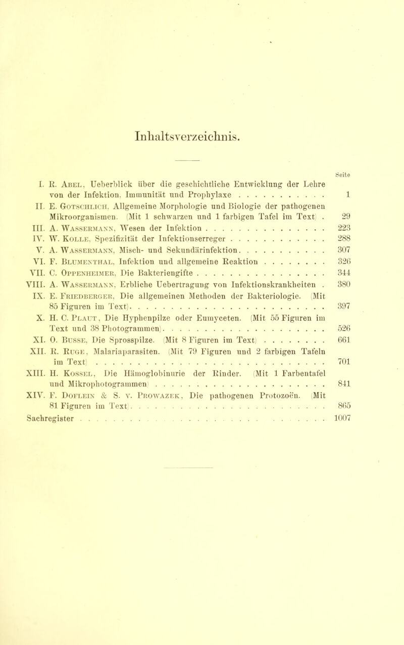 In halt SV erz eichn is. Seite 1. R. Abel, Ueberblick über die geschichtliche Entwicklung der Lehre von der Infektion. Iminnnität und Prophylaxe 1 II. E. Gotsciilicii, Allgemeine Morphologie und Biologie der pathogenen Mikroorganismen. (Mit 1 schwarzen und 1 farbigen Tafel im Text . 29 III. A. Wassermann, Wesen der Infektion 223 IV. W. Kolle, Spezifizität der Infektionserreger 288 V. A. Wassermann, ]\Iisch- und Sekundärinfektion 307 VI. F. Blumenthal, Infektion und allgemeine Reaktion 320 VII. C. Oppenheimer, Die Bakteriengifte 344 VIII. A. Wassermann, Erbliche Uebertragung von Infektionskrankheiten . 380 IX. E. Friedberger, Die allgemeinen Methoden der Bakteriologie. Mit 85 Figuren im Text) 397 X. II. C. Plaut, Die Hyphenpilze oder Eumyceten. (Mit 55 Figuren im Text und 38 Photogrammen; 520 XI. 0. Busse, Die Sprosspilze. (Mit 8 Figuren im Text) 001 XII. R. Rüge, Malariai)arasiten. (Mit 79 Figuren und 2 farbigen Tafeln im Text) 701 XIII. II. Kossel, Die Hämoglobinurie der Rinder. (Mit 1 Farbentafel und Mikrophotogrammen) 841 XIV. F. Doflein & S. V. Prowazek, Die pathogenen Protozoen. Mit 81 Figuren im Text) 805 Sachregister 1007