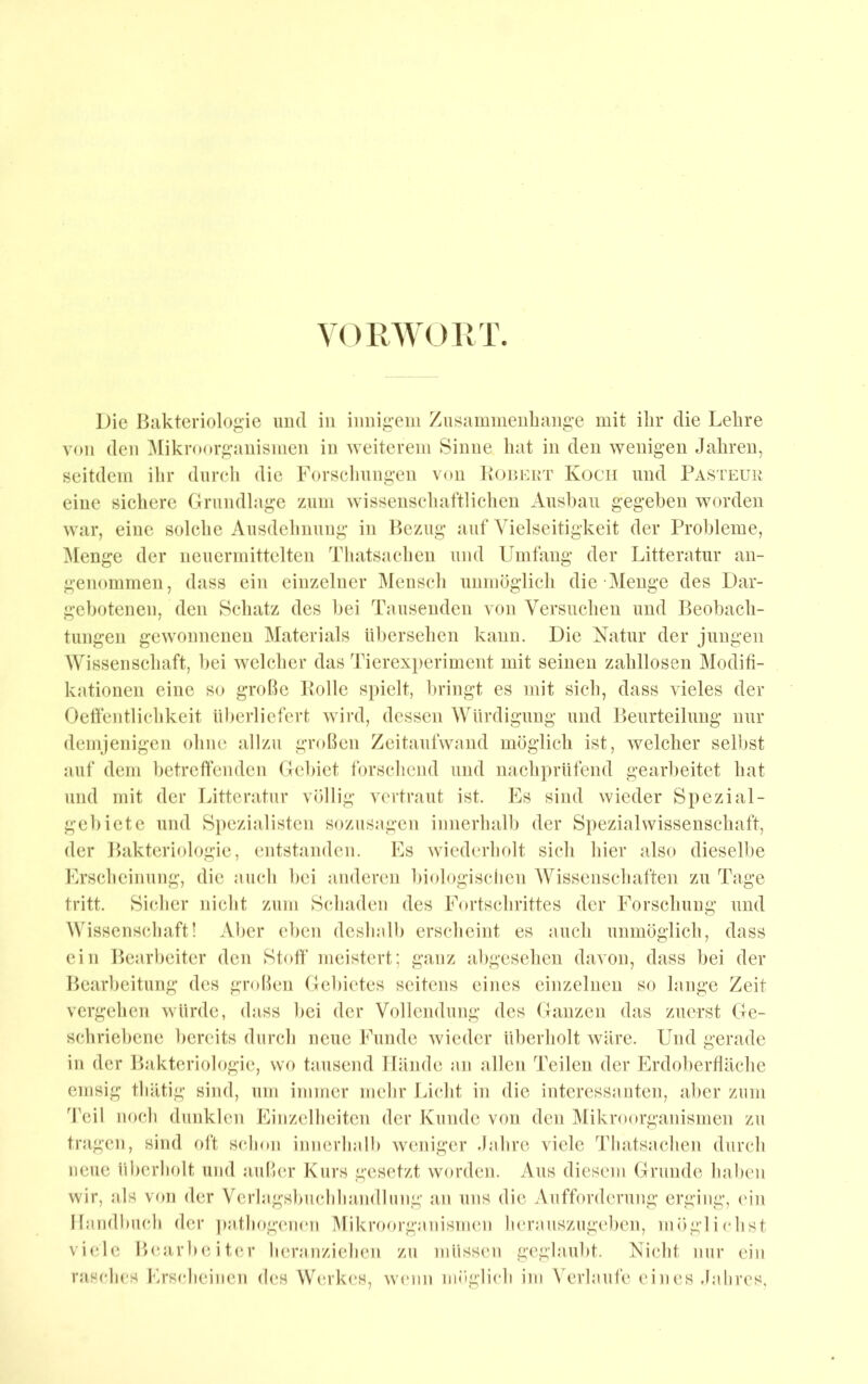 YORWOIM' Die Bakteriologie mul in innigem Zusammenliange mit ihr die Lehre von den Mikroorganismen in Aveiterem Sinne hat in den wenigen Jahren, seitdem ihr dnrcli die Forsclmngen von BoniORT Kocii und Pasteur eine sieliere Grundlage zum wissenschaftlichen Aushau gegeben worden war, eine solche Ausdehnung in l>czug auf Vielseitigkeit der Probleme, Menge der neuermittelten Thatsachen und Umfang der Litteratur an- genommen, dass ein einzelner ^Icnseh unmöglich die Menge des Dar- gebotenen, den Schatz des bei Tausenden von Versuchen und Beobach- tungen gewonnenen Materials übersehen kann. Die Natur der jungen Wissenschaft, bei welcher das Tierexi)erimcnt mit seinen zahllosen Modifi- kationen eine so grobe Bolle si)ielt, bringt es mit sich, dass Aieles der Oelfentlichkeit überliefert Avird, dessen Würdigung und Beurteilung nur demjenigen ohne allzu groben Zeitaulwand möglich ist, Avelcher selbst auf dem betreffenden Gebiet forschend und nachprüfend gearbeitet hat und mit der Litteratur völlig ATrtraut ist. Es sind Avieder Spezial- gebiete und Si)ezialisten sozusagen innerhall) der Spezialwissenschaft, der Bakteriologie, entstanden. Es Aviedcrholt sich liier also dieselbe Erscheinung, die auch bei anderen biologischen Wissenschaften zu Tage tritt. Sicher nicht zum Schaden des Fortschrittes der Forschung und Wissenschaft! Aber eben deshalb erscheint es auch unmöglich, dass ein Bearbeiter den Stoff meistert; ganz abgesehen davon, dass bei der Bearbeitung des groben Gebietes seitens eines einzelnen so lange Zeit vergehen Avürde, dass bei der Vollendung des Ganzen das zuerst Ge- schriebene bereits durch neue Funde Avieder überholt Aväre. Und gerade in der Bakteriologie, wo tausend Hände an allen Teilen der Erdoberfläche emsig thätig sind, um immer mehr Licht in die interessanten, aber zum Teil noch dunklen Einzelheiten der Kunde von den Mikroorganismen zu tragen, sind ol‘t schon innerhalb Aveniger Jahre viele Thatsachen durch neue überholt und auber Kurs gesetzt Avorden. Aus diesem Grunde haben wir, als von der Verlagsbuchhandlung an uns die Aufforderung erging, ein Handbuch der pafhogciKm Mikroorganismen herauszugelicn, mögliehst viele Beairb(;iter heranziehen zu müssen geglaubt. Nicht nur ein rasches Erscheinen des Werkes, Avimn möglich im Verlaufe eines Jahres.
