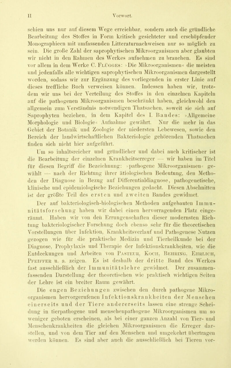 schien uns nur auf diesem Wege erreiclibar, sondern auch die gTündliche Bearbeitung des Stoffes in Form kritisch gesichteter und erschöpfender Monographieen mit umfassenden Litteraturnachweisen nur so möglich zai sein. Die große Zahl der saprophytischen Mikroorganismen aber glaubten wir nicht in den Kähmen des Werkes aufnehmen zu l)rauchen. Es sind vor allem in dem Werke C. Flügges: »Die Mikroorganismen« die meisten und jedenfalls alle wichtigen saprophytischen Mikroorganismen dargestellt worden, sodass wir zur Ergänzung des vorliegenden in erster Linie auf dieses treffliche Buch verweisen können. Indessen haben wir, trotz- dem wir uns bei der Verteilung des Stoffes in den einzelnen Kapiteln auf die pathogenen Mikroorganismen beschrüDkt haben, gleichwohl den allgemein zum Verständnis notwendigen Thatsachen, soweit sie sich auf Saprophyten beziehen, in dem Kapitel des I. Bandes: »Allgemeine Morphologie und Biologie« Aufnahme gewährt. Nur die mebr in das Gebiet der Botanik und Zoologie der niedersten Lebewesen, sowie den Bereich der landwirtschaftlichen Bakteriologie gehörenden Tbatsachen finden sich nicht hier aufgeführt. Um so inhaltsreicher und gründliclier und dabei auch kritischer ist die Bearbeitung der einzelnen Krankheitserreger — wir haben im Titel für diesen Begriff’ die Bezeichnung: >])atliogenc Mikroorganismen« ge- wählt — nach der Kichtung ihrer ätiologiscben Bedeutung, den Metho- den der Diagnose in Bezug auf Diff’erentialdiagnose, pathogenetische, klinische und epidemiologische Beziehungen gedacht. Diesen Abschnitten ist der größte Teil des ersten und zweiten Bandes gewidmet. Der auf bakteriologisch-biologischen Methoden aufgebauten Immu- nitätsforschung haben wir dabei einen hervorragenden Platz einge- räumt. Haben wir von den Errungenschaften dieser modernsten Kich- tung bakteriologischer Forschung doch ebenso sehr für die theoretischen Vorstellungen über Infektion, Krankheitsverlauf und Pathogenese Nutzen gezogen wie für die praktische Medizin und Tierheilkunde bei der Diagnose, Prophylaxis und Therapie der Infektionskrankheiten, wie die Entdeckungen und Arbeiten von Pasteur, Koch, Behrixg. Ehrlich, Pfeiffer u. a. zeigen. Es ist deshalb der dritte Band des Werkes fast ausschließlich der Immunitätslehre gewidmet. Der zusammen- fassenden Darstellung der theoretischen wie praktisch wichtigen Seiten der Lehre ist ein breiter Kaum gewährt. Die engen Beziehungen zwischen den durch pathogene Mikro- organismen hervorgerufenen Infektionskrankheiten der Menschen einerseits und der Tiere andererseits lassen eine strenge Schei- dung in tierpathogene und menschenpatliogene ^likroorganismen um so weniger geboten erscheinen, als bei einer ganzen Anzahl von Tier- und ^lenschenkrankheiten die gleichen Mikroorganismen die Erreger dar- stellen, und von dem Tier auf den Menschen und umgekehrt übertragen werden können. Es sind aber auch die ausschließlich bei Tieren vor-