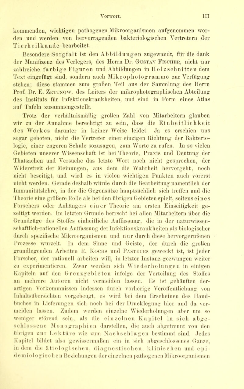 kommenden, wichtigen pathogenen Mikroorganismen aiifgenommen wor- den und wmrden von hervorragenden bakteriologischen Vertretern der Tierheilkunde bearbeitet. Besondere Sorgfalt ist den Abbildungen zugewandt, für die dank der Muiiifizenz des Verlegers, des Herrn Dr. Gustav Fischer, nicht nur zahlreiche farbige Figuren und Abbildungen in Holzschnitten dem Text eingefügt sind, sondern auch jMikrophotogramme zur Verfügung stehen; diese stammen zum großen Teil aus der Sammlung des Herrn Prof Dr. E. Zettxow, des Leiters der mikrophotographischen Abteilung des Instituts für Infektionskrankheiten, und sind in Form eines Atlas auf Tafeln zusammengestellt. Trotz der verhältnismäßig großen Zahl von Mitarbeitern glauben wir zu der Annahme berechtigt zu sein, dass die Einheitlichkeit des Werkes darunter in keiner Weise leidet. Ja es erschien uns sogar geboten, nicht die Vertreter einer einzigen Richtung der Bakterio- logie, einer engeren Schule sozusagen, zum Worte zu rufen. In so vielen Gebieten unserer Wissenschaft ist hei Tlieorie, Praxis und Deutung der Tliatsachen und Versuche das letzte Wort noch nicht gesprochen, der Widerstreit der Meinungen, aus dem die Wahrheit hervorgeht, noch nicht beseitigt, und wird es in vielen wichtigen Punkten aucli vorerst nicht werden. Gerade deshalb würde durch die Bearbeitung namentlich der Immunitätslelire, in der die Gegensätze hauptsächlich sich treffen und die Tlieorie eine größere Rolle als hei den übrigen Gebieten spielt, seitens eines Forschers oder Anhängers einer Theorie am ersten Einseitigkeit ge- zeitigt werden. Im letzten Grunde herrscht hei allen Mitarbeitern über die Grundzüge des Stoffes einheitliche Auffissung, die in der naturwissen- schaftlich-rationellen Auffassung der Infektionskrankheiten als biologischer durch spezifische Mikroorganismen und nur durch diese hervorgerufenen Prozesse wurzelt, ln dem Sinne und Geiste, der durch die großen grundlegenden Arbeiten R. Kochs und Pasteurs geweckt ist, ist jeder Forscher, der rationell arlieiten will, in letzter Instanz gezwungen weiter zu exjierimentieren. Zwar werden sich Wiederholungen in einigen Kapiteln auf den Grenzgebieten infolge der Verteilung des Stoffes an mehrere Autoren nicht vermeiden lassen. Es ist gehäuften der- jirtigen Vorkommnissen indessen durch vorherige Veröllhntlichimg von Inhaltsübersichten vorgeheugt, es wird hei dem Erscheinen des Hand- huches in Lieferungen sich noch hei der Drucklegung hier und da ver- meiden lassen. Zudem werden einzelne Wiederholungen aber um so weniger störend sein, als die einzelnen Ka])itel in sich abge- schlossene M on ogra j)hi en darstellcn, die aucJi abgetrennt von den übrigen zur Lektüre wi(; zum Nach sch lagen bestimmt sind. Jedes Kapitel bildet also gewissermaßen (ön in sich ahgcschlossenes Ganze, indem di(*. äti ol ogi scIkmi, di a gn ost i sc h en, klinischen und e])i- d ein i logi sc h en Bezicdiungen der einzelnen pathogenen IMikroorganismen