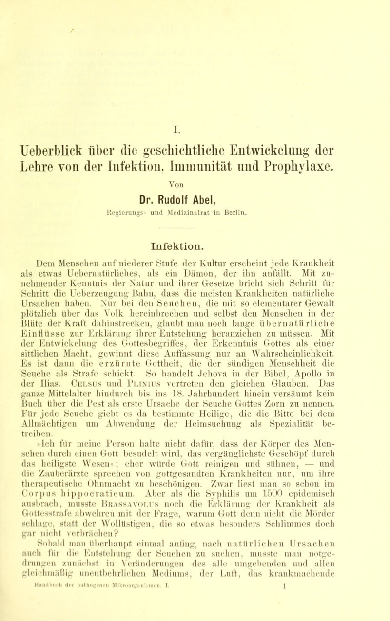 Ueberblick über die gescbicbtliche Entwickelung der Lehre von der Infektion, Iniinuuität und Prophylaxe. Von Dr. Rudolf Abel, Uegieruiigs- und Medizinahat in Berlin. Infektion. Dem Mensclieu auf niederer Stufe der Kultur erscheint jede Krankheit als etwas Uebernatilrliches, als ein Dämon, der ihn anfällt. Mit zu- nehmender Kenntnis der Katur und ihrer Gesetze bricht sich Schritt für Schritt die Ueberzcugun^’ Dahn, dass die meisten Kraidvheiten natürliche Ursachen haben. Kur l)ei den Seuchen, die mit so elementarer Gewalt ])lötzlich über das Volk hereinbrechen und selbst den Menschen in der Dlüte der Kraft dahinstrecken, glaubt man noch lange übernatürliche Einflüsse zur Erklärung ihrer Entstehung heranziehen zu müssen. Mit der Entwickelung des Gottesbegrilfes, der Erkenntnis Gottes als einer sittlichen Macht, gewinnt diese Auffassung nur an Wahrscheinlichkeit. Es ist dann die erzürnte Gottheit, die der sündigen Menschheit die Seuche als Strafe schickt. So handelt .lehova in der Dibel, Apcdlo in der Ilias. Celsus und 1’lixius vertreten den gleichen Glauben. Das ganze Mittelalter hindurch bis ins 18. Jahrhundert hinein versäumt kein Euch über die Pest als erste Ursache der Seuche Gottes Zorn zu nennen. Für jede Seuche giebt cs da bestimmte Heilige, die die Bitte bei dem Allmächtigen um Abwendung der Heimsuchung als Spezialität be- treiben. »Ich für meine Person halte nicht dafür, dass der Kbrifcr des Men- schen durch einen Gott besudelt wird, das vergänglichste Geschöpf durch das heiligste Wesen«.; eher würde Gott reinigen und sühnen, — und die Zauberärzte sprechen von gottgesandten Krankheiten nur, um ihre therapeutische Ohnmacht zu beschönigen. Zwar liest man so schon im Cor])us hi]) pocraticum. Aber als die Sy])hilis um 1500 e])idemisch ausbrach, musste BuASSAVOLrs noch die Erklärung der Krankheit als Gottesstrafe abwehren mit der Frage, warum Gott denn nicht die Mörder schlage, statt der Wollüstigen, die so etwas besonders Schlimmes doch gar nicht verbräfdien? Sobald man iiberhaujit einmal anfing, nach natürlichen Ursachen auch für die Entstehung der Seuchen zu suchen, musste man notge- drungen zunächst in Veränderungen des alle umgebenden und allen gleichmälbg unentbehrlichen M(‘diiims, der Uuft, das krankmachende UanfUiii('}i dfr luitlio^cnon Mikrooif/anisincii. I. j