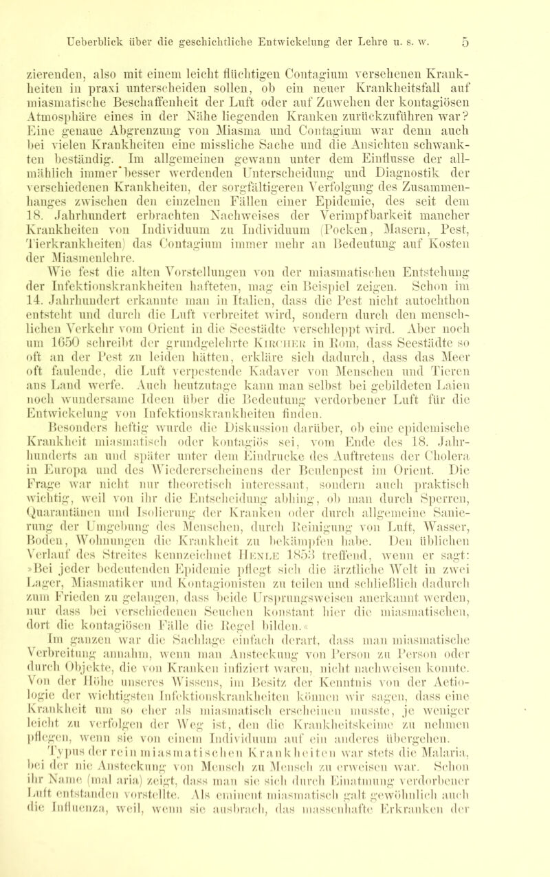 zierendeu, also mit einem leicht flüchtigen Contagium versehenen Krank- heiten in praxi unterscheiden sollen, oh ein neuer Krankheitsfall auf miasmatische Beschaffenheit der Luft oder auf Zuwehen der kontagiösen Atmosphäre eines in der Kühe liegenden Kranken zurückzuführen war? Eine genaue Abgrenzung von Miasma und Contagium war denn auch hei vielen Krankheiten eine missliche Sache und die Ansichten schwank- ten beständig. Im allgemeinen gewann unter dem Einflüsse der all- mählich immer* besser werdenden Unterscheidung und Diagnostik der verschiedenen Krankheiten, der sorgfältigeren Verfolgung des Zusammen- hanges zwischen den einzelnen Fällen einer Epidemie, des seit dem 18. Jahrhundert erljrachten Nachweises der Yerimpfharkeit mancher Krankheiten von Individuum zu Individuum (rocken, Masern, Pest, Tierkrankheiten) das Contagium immer mehr an Bedeutung auf Kosten der Miasmcnlchre. Wie fest die alten Vorstellungen von der miasmatischen Entstehung der Infektionskrankheiten hafteten, mag ein Beispiel zeigen. Schon im 14. Jahrhundert erkannte man in Italien, dass die Pest nicht autochthon entsteht und durch die Luft verbreitet wird, sondern durch den mensch- lichen Verkehr vom Orient in die Seestädte verschleppt Avird. Aber noch um 1050 schreibt der grundgelehrte KiiiciiKii in Pom, dass Seestädte so oft an der Pest zu leiden hätten, erkläre sich dadurch, dass das Meer oft faulende, die Luft ver])cstendc Kadaver von Menschen und Tieren ans Land werfe. Auch heutzutage kann man seihst bei gebildeten Laien noch Aviindersame Ideen über die Bedeutung verdorbener Luft für die Entwickelung von Infektionskrankheiten Anden. Besonders heftig Avurde die Diskussion darüber, ob eine epidemische Krankheit miasmatisch oder kontagiös sei, vom Ende des 18. Jahr- hunderts an und si)äter unter dem Eindrücke des Auftretens der Cholera in Europa und des Wiedererscheinens der Bculenpest im Orient. Die Frage Avar nicht nur tlicoretisch interessant, sondern auch ])raktisch Avichtig, Aveil von ihr die Entscheidung {ibhing, ob man durch 8perrcn, Ouarantänen und Isolierung der Kranken oder durch allgemeine KSanie- rung der Umgebung des Menschen, durcli Peinigung von Luft, Wasser, Boden, Wohnungen die Krankheit zu hekäm])fen habe. Den üblichen \’erlauf des Streites kennzeichnet IIknle 1858 treffend, Avenn er sagt: »Bei jeder bedeutenden E])idcmie pflegt sich die ärztliche Welt in zAvei Lager, Miasmatiker und Kontagionisten zu teilen und schlielllich djidurch zum Frieden zu gelangen, dass beide Ursi)rungsweisen anerkannt AATrden, nur dass ))ei verscliicdcncn Seuchen konstant hier die miasmatischen, dort die kontagiösen Fälle die Pegel bilden.« Im ganzen Avar die Sachlage einfach (h'rart, dass man miasmatische VeiPreitung annahm, Avenn man Ansteckung Aon Person zu Person od(M* durch Objekte, die von Kraidven inflzi('i t Avaren, ni(*ht nachAveisen konnte. Von der llölie unseres Wissens, im Besitz der Kenntnis von der Aetio- logie der Avichtigsten Infektionskraidvlnuten könium Avir sagen, dass eine Krankheit um so eher als miasmatisch erscheinen musste, je Aveniger leicht zu verfolgen der Weg ist, d(‘ii die Krankheitskeime zu nehmen pflegen, Avenn sie von einem Individuum auf ein anderes übergelien. Typus d('r rein miasmaJJschen Krankheiten AA'ar stets die Malaria,, bei der ni(5 Ansteckung von Mensch zu Mensch zu crAveisen Avar. Schon ihr Name (mal aria) zeigt, dass man sie sich durch Einatmung verdorbener ladt entstanden vorstellte. Als eminent miasmatisch galt g(‘AVöhnlich a,U(*h die Iidlinmza, Avcil, AV(*nn sie ausbrach, das niassiadiafh' Erkranken (h'r