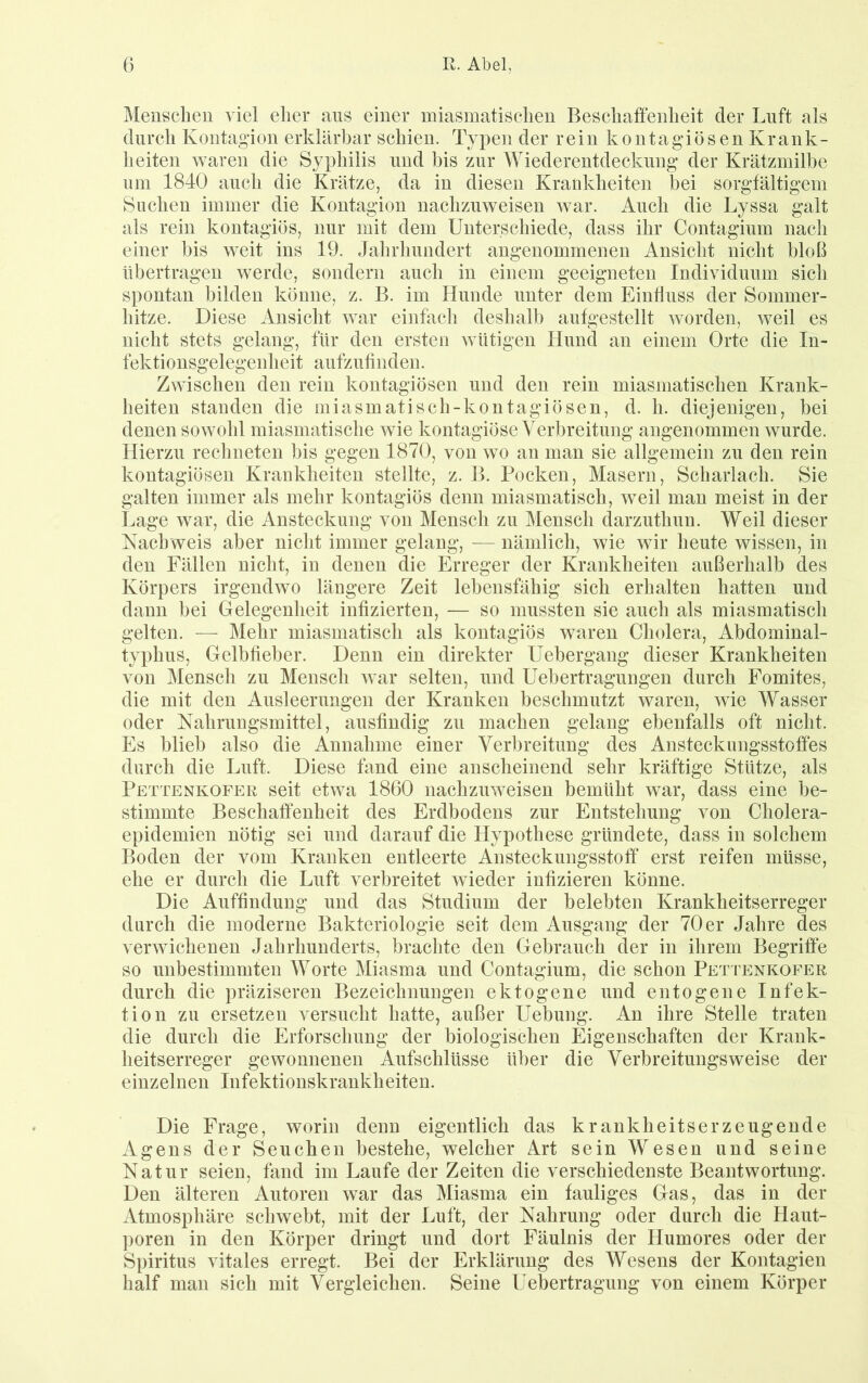Menschen viel eher aus einer miasmatischen Beschaffenheit der Luft als durch Kontagion erklärbar schien. Typen der rein kontagiösen Krank- heiten waren die Syphilis und bis zur Wiederentdeckung der Krätzmilbe um 1840 auch die Krätze, da in diesen Krankheiten bei sorgfältigem Suchen immer die Kontagion nachzuweisen war. Auch die Lyssa galt als rein kontagiös, nur mit dem Unterschiede, dass ihr Contagium nacli einer bis weit ins 19. Jahrhundert angenommenen Ansicht nicht bloß übertragen werde, sondern auch in einem geeigneten Individuum sich spontan bilden könne, z. B. im Hunde unter dem Einfluss der Sommer- hitze. Diese Ansicht war einfach deshalb aufgestellt worden, weil es nicht stets gelang, für den ersten wütigen Hund an einem Orte die In- fektionsgelegenheit aufzufinden. Zwischen den rein kontagiösen und den rein miasmatischen Krank- heiten standen die miasmatisch-kontagiösen, d. h. diejenigen, bei denen sowohl miasmatische wie kontagiöse Verbreitung angenommen wurde. Hierzu rechneten bis gegen 1870, von wo an man sie allgemein zu den rein kontagiösen Krankheiten stellte, z. B. Pocken, Masern, Scharlach. Sie galten immer als mehr kontagiös denn miasmatisch, weil man meist in der Lage war, die Ansteckung von Mensch zu Mensch darzuthun. Weil dieser Nachweis aber nicht immer gelang, — nämlich, wie wir heute wissen, in den Fällen nicht, in denen die Erreger der Krankheiten außerhalb des Körpers irgendwo längere Zeit lebensfähig sich erhalten hatten und dann bei Gelegenheit infizierten, — so mussten sie auch als miasmatisch gelten. — Mehr miasmatisch als kontagiös waren Cholera, Abdominal- typhus, Gelbfieber. Denn ein direkter Uebergang dieser Krankheiten von Mensch zu Mensch war selten, und Uebertragungen durch Fomites, die mit den Ausleerungen der Kranken beschmutzt waren, wie Wasser oder Nahrungsmittel, ausfindig zu machen gelang ebenfalls oft nicht. Es blieb also die Annahme einer Verbreitung des Ansteckungsstoffes durch die Luft. Diese fand eine anscheinend sehr kräftige Stütze, als Pettenkofer seit etwa 1860 nachzuweisen bemüht war, dass eine be- stimmte Beschaffenheit des Erdbodens zur Entstehung von Cholera- epidemien nötig sei und darauf die Hypothese gründete, dass in solchem Boden der vom Kranken entleerte Ansteckungsstoff erst reifen müsse, ehe er durch die Luft verbreitet wieder infizieren könne. Die Auffindung und das Studium der belebten Krankheitserreger durch die moderne Bakteriologie seit dem Ausgang der 70 er Jahre des verwichenen Jahrhunderts, brachte den Gebrauch der in ihrem Begriffe so unbestimmten Worte Miasma und Contagium, die schon Pettenkofer durch die präziseren Bezeichnungen ektogene und entogene Infek- tion zu ersetzen versucht hatte, außer Hebung. An ihre Stelle traten die durch die Erforschung der biologischen Eigenschaften der Krank- heitserreger gewonnenen Aufschlüsse über die Verbreitungsweise der einzelnen Infektionskrankheiten. Die Frage, worin denn eigentlich das krankheitserzeugende Agens der Seuchen bestehe, welcher Art sein Wesen und seine Natur seien, fand im Laufe der Zeiten die verschiedenste Beantwortung. Den älteren Autoren war das Miasma ein fauliges Gas, das in der Atmosphäre schwebt, mit der Luft, der Nahrung oder durch die Haut- poren in den Körper dringt und dort Fäulnis der Humores oder der Spiritus vitales erregt. Bei der Erklärung des Wesens der Kontagien half man sich mit Vergleichen. Seine Uebertragung von einem Körper