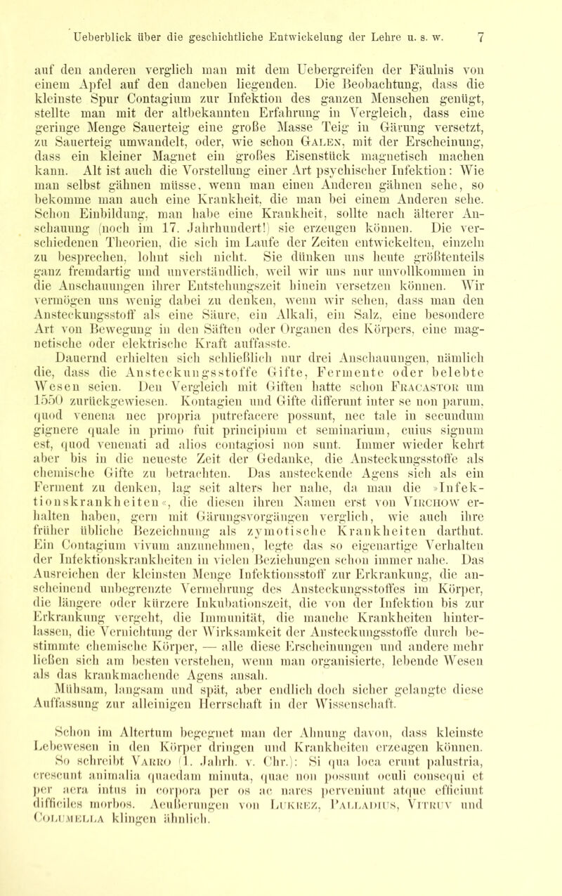 anf eleu anderen verglich inan mit dem Uebergreifen der Fäulnis von einem Apfel auf den daneben liegenden. Die Beobachtung, dass die kleinste Spur Contagium zur Infektion des ganzen Menschen genügt, stellte man mit der altbekannten Erfahrung in Vergleich, dass eine geringe Menge Sauerteig eine große Masse Teig in Gärung versetzt, zu Sauerteig umwaudelt, oder, wie schon Galen, mit der Erscheinung, dass ein kleiner Magnet ein großes Eisenstück magnetisch machen kann. Alt ist auch die Vorstellung einer Art psychischer Infektion: Wie man selbst gähnen müsse, wenn man einen Anderen gähnen sehe, so bekomme man auch eine Krankheit, die man bei einem Anderen sehe. Sclioii Einbildung, man habe eine Krankheit, sollte nach älterer An- schauung (noch im 17. Jalirhuudert!) sie erzeugen können. Die ver- schiedenen Tlieorien, die sich im Laufe der Zeiten entwickelten, einzeln zu besprechen, lolmt sich nicht. Sie dünken uns heute größtenteils ganz fremdartig und unverständlich, weil wir uns nur unvollkommen in die Anschauungen ihrer Entstehungszeit hinein versetzen können. Wir vermögen uns wenig dabei zu denken, wenn wir sehen, dass man den Ansteckungsstolf als eine Säure, ein Alkali, ein Salz, eine besondere Art von Bewegung in den Säften oder (Irganen des Körpers, eine mag- netische oder elektrische Kraft auffasste. Dauernd erhielten sich schließlich nur drei Anschauungen, nämlich die, dass die Ansteckungsstoffe Gifte, Fermente oder belebte Wesen seien. Den Vergleich mit Giften hatte schon Fracastou um 1550 zurückgewiesen. Kontagien und Gifte dilferunt inter se non parum, (|uod venena nec propria i)utrefacere possunt, nec tale in secundum gignere quäle in primo fuit princi[)iimi et seminarium, cuius signum est, ((uod venenati ad alios contagiosi non sunt. Immer wieder kehrt aber bis in die neueste Zeit der Gedanke, die Ansteckungsstoffe als chemische Gifte zu hetra(*hten. Das ansteckende Agens sich als ein Ferment zu denken, lag seit alters lier nahe, da man die »Infek- tionskrankheiten«, die diesen ihren Namen erst von Virchow er- lialten haben, gern mit Gärungsvorgängen verglich, wie auch ihre früher übliche Bezeichnung als zymotische Krankheiten darthut. Ein Contagium vivum auzunehnien, legte das so eigenartige Verhalten der Infektionskrankheiten in vielen Beziehungen schon immer nahe. Das Ausrehdien der kleinsten Menge Infektionsstoff' zur Erkrankung, die an- scheinend unbegrenzte Vermehrung des Ansteckungsstoff'es im Körper, die längere oder kürzere Inkubationszeit, die von der Infektion bis zur Erkrankung vergeht, die Immunität, die manche Krankheiten hinter- lassen, die Vernichtung der Wirksamkeit der Ansteckungsstoff'e durch be- stimmte chemische Köiq)er, — alle diese Erscheinungen und andere mehr ließen sich am besten verstehen, wenn man organisierte, lebende Wesen als das krankmachende Agens ansah. Mühsam, langsam und spät, aber endlich doch sicher gelangte diese Auffassung zur alleinigen Herrschaft in der Wissenschaft. Schon im Altertum begegnet man der Ahnung davon, dass kleinste I.ehewesen in den Körper dringen und Kranklieiten erzeugen können. So schreibt Varro fl. .lahrh. v. Ohr.): Si qun loca erunt ])alustria, crescunt animnliji (piaedam miniita, quae non possunt oculi consecpii et per aera intus in (*orpora per os ac. nares perveniunt at(|ue efticiunt (lifficiles inorhos. Aeußerungen von Lukuez, IGiu.adils, VrTUUv und (h>r>i:MEM.A klingen ähnlich.