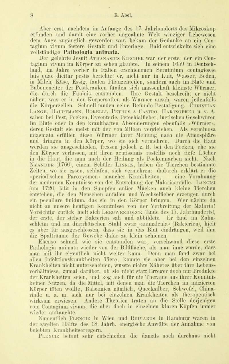 Aber erst, nachdem im Anfänge des 17. Jahrlmnderts das Mikroskop erfunden und damit eine vorher ungeahnte Welt winziger Lebewesen dem Auge zugänglich geworden war, bekam der Gedanke an ein Con- tagium vivum festere Gestalt und Unterlage. Bald entwickelte sich eine vollständige Pathologia auimata. Der gelehrte Jesuit Athaxasiüs Kirchek war der erste, der ein Con- tagium vivum im Körper zu sehen glaubte. In seinem 1659 in Deutsch- land, im Jahre vorher in Italien erschienenen Scrutinium contagiosae luis quae dicitur pestis berichtet er, nicht nur in Jmft, Wasser, Boden, in Milch, Käse, Essig, faulen Pflanzenteilen, sondern auch im Blute und Buboneneiter der Pestkranken fänden sich massenhaft kleinste Würmer, die durch die Fäulnis entständen. Ihre Gestalt beschreibt er nicht näher; was er in den Körpersäften als Würmer ansah, waren jedenfalls die Körperzellen. Schnell fanden seine Befunde Bestätigung. Christian Lange, Hauptmann, Borelli, Petrus a Castro, Hartsoeker u. v. A. sahen bei Pest, Pocken, Dysenterie, Petechialfieber, luetischen Geschwüren im Blute oder in den krankhaften Absonderungen ebenfalls >Würmer«, deren Gestalt sie meist mit der von Milben vergleichen. Als verminosa miasmata erfüllen diese Würmer ihrer Meinung nach die Atmosphäre und dringen in den Körper, wo sie sich vermehren. Durch die Haut werden sie ausgeschieden, fressen jedoch z. B. bei den Pocken, ehe sie den Körper veiJassen, mit ihren acutissimis rostellis noch tiefe Löcher in die Haut, die mau nach der Heilung als Pockennarben sieht. Nach Nyander (1760), einem Schüler Linnes, haben die Tierchen bestimmte Zeiten, wo sie essen, schlafen, sich vermehren: dadurch erklärt er die »periodischen Paroxysmen« mancher Krankheiten, — eine Vorahnung der modernen Kenntnisse von der Entstehung der Malariaanfälle. Lancisi (um 1720) läßt in den Sümpfen außer Mücken auch kleine Tierchen entstehen, die den Menschen anfallen und Wechselfieber erzeugen durch ein peculiare fluidum, das sie in den Körper bringen. Wer dächte da nicht an unsere heutigen Kenntnisse von der Verbreitung der Malaria! Vorsichtig zurück hielt sich Leeüwenhoeck (Ende des 17. Jahrhunderts), der erste, der sicher Bakterien sah und abbildete. Er fand im Zahn- schleim und im diarrhöischen Stuhl zwar »animalcula« (Bakterien), hielt es aber für ausgeschlossen, dass sie in das Blut eindrängen, weil ihm die Spalträume der Gewebe dafür zu klein schienen. Ebenso schnell wie sie entstanden war, verschwand diese erste Pathologia animata wieder von der Bildfläche, als man inne wurde, dass man mit ihr eigentlich nicht weiter kann. Denn man fand zwar bei allen Infektionskrankheiten Tiere, konnte sie aber bei den einzelnen Krankheiten nicht unterscheiden, wusste nichts Näheres über ihre Lebens- verhältuisse, zumal darüber, ob sie nicht statt Erreger doch nur Produkte der Krankheiten seien, und zog auch für die Therapie aus ihrer Kenntnis keinen Nutzen, da die Mittel, mit denen man die Tierchen im infizierten Körper töten wollte, Balsamica nämlich, Quecksilber, Schwefel, China- rinde u. a. m. sich nur bei einzelnen Krankheiten als therapeutisch wirksam erwiesen. Andere Theorien traten an die Stelle derjenigen vom Contagium vivum, die aber doch in einzelnen klaren Köpfen immer wieder auftauchte. Namentlich Plenciz in Wien und Reimarus in Hamburg waren in der zweiten Hälfte des 18. Jahrh. energische Anwälte der Annahme von lielebten Krankheitserregern. Plenciz betont sehr entschieden die damals noch durchaus nicht