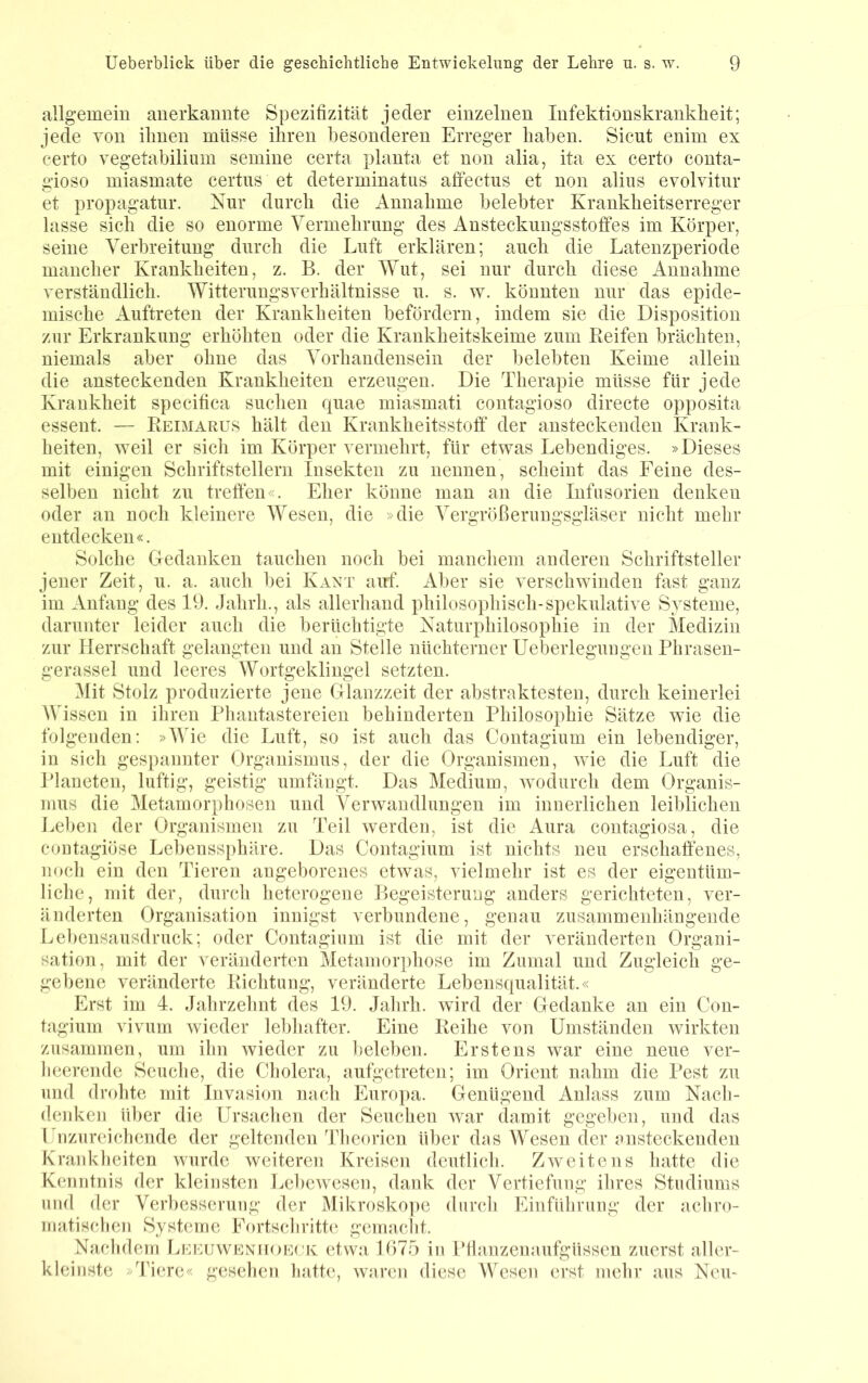 allgemein anerkannte Spezifizität jeder einzelnen Infektionskrankheit; Jede von ihnen müsse ihren besonderen Erreger haben. Sicut enim ex certo vegetabilium semine certa planta et non alia, ita ex certo conta- gioso miasmate certns et determinatas affectus et non aliiis evolvitur et propagatur. Nur durch die Annahme belebter Krankheitserreger lasse sich die so enorme Vermehrung des Ansteckungsstotfes im Körper, seine vemreitung durch mancher Krankheiten, z. verständlich die Luft erklären; auch die Latenzperiode Witterungsverhältnisse u. Vergrößerungsgläser nicht mehr B. der Wut, sei nur durch diese Annahme s. w. könnten nur das epide- mische Auftreten der Krankheiten befördern, indem sie die Disposition zur Erkrankung erhöhten oder die Krankheitskeime zum Reifen brächten, niemals aber ohne das Vorhandensein der belebten Keime allein die ansteckenden Krankheiten erzeugen. Die Therapie müsse für jede Krankheit specihca suchen quae miasmati contagioso directe opposita essent. — Reimarüs hält den Krankheitsstoff der ansteckenden Krank- heiten, weil er sich im Körper vermehrt, für etwas Lebendiges. »Dieses mit einigen Schriftstellern Insekten zu nennen, scheint das Feine des- selben nicht zu treffen«. Eher könne man an die Infusorien denken oder an noch kleinere Wesen, die »die entdecken«. Solche Gedanken tauchen noch bei manchem anderen Schriftsteller jener Zeit, u. a. auch bei Kant auf. Aber sie verschwinden fast ganz im Anfang des 19. Jahrh., als allerhand philosophisch-spekulative Systeme, darunter leider auch die berüchtigte Naturphilosophie in der Medizin zur Herrschaft gelangten und an Stelle nüchterner Ueberlegungen Phrasen- gerassel und leeres Wortgeklingel setzten. Mit Stolz produzierte jene Glanzzeit der abstraktesten, durch keinerlei Wissen in ihren Phantastereien behinderten Philosophie Sätze wie die »Wie die Luft, so ist auch das Coutagium ein lebendiger, Organismus, der die Organismen, wie die Luft die Das Medium, wodurch dem Organis- innerlichen leiblichen Leben der Organismen zu Teil werden, ist die Aura contagiosa, die coutagiöse Lebenssphäre. Das Coutagium ist nichts neu erschaffenes, noch ein den Tieren angeborenes etwas, vielmehr ist es der eigentüm- liche, mit der, durcli heterogene Begeisterung anders gerichteten, ver- änderten Organisation innigst verbundene, genau zusammenhängende Lebensausdruck; oder Contagium ist die mit der veränderten Organi- sation, mit der veränderten Metamorphose im Zumal und Zugleich ge- gebene veränderte Richtung, veränderte Lebensqualität.« Erst im 4. Jalirzehnt des 19. Jahrh. wird der Gedanke an ein Con- tagium vivum wieder lebhafter. Eine Reihe von Umständen wirkten zusammen, um ihn wieder zu 1 jeleben. Erstens war eine neue ver- lieerende Seuclie, die Cholera, aufgetreten; im Orient nahm die Pest zu und drohte mit Invasion nach Europa. Genügend Anlass zum Nach- denken über die Ursaclien der Seuchen war damit gegeben, und das Lnzureichende der geltenden Tlieorien über das Wesen der ansteckenden Kranklieiten wurde weiteren Kreisen deutlich. Zweitens hatte die Kenntnis der kleinsten Leljewesen, dank der Vertiefung ihres Studiums und der Verbesserung der Mikroskope durch Einführung der achro- niatisclien Systeme Fortscliritte gemacht. Nachdem InoEuwENiioECK etwa 1675 in Ptianzenaufgüssen zuerst aller- kleinste »Tiere« gesehen liatte, waren diese Wesen erst mein- aus Neu- folgenden: in sich gespannter Planeten, luftig, geistig umfängt, mus die Metamorphosen und Verwandlungen im Organismen