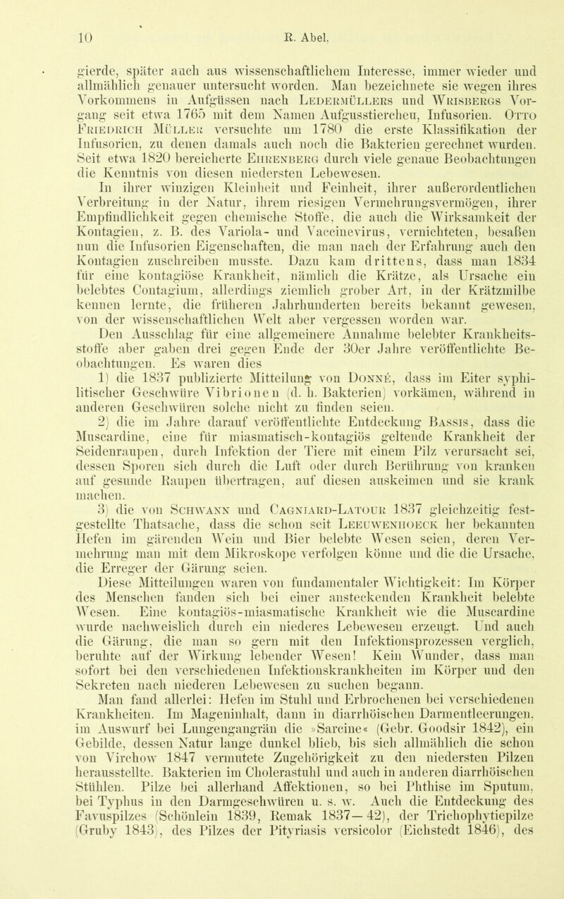 g’ierde, später ancli aus wissenschaftlichem Interesse, immer wieder und allmählich genauer untersucht worden. Man hezeichnete sie wegen ihres Vorkommens in Aufgüssen nach Ledermüllers und Wrisbergs Vor- gang seit etwa 1765 mit dem Namen Aufgusstierchen, Infusorien. Otto Friedrich Mülleb versuchte um 1780 die erste Klassifikation der Infusorien, zu denen damals auch noch die Bakterien gerechnet wurden. Seit etwa 1820 bereicherte Ehrenberg durch viele genaue Beobachtungen die Kenntnis von diesen niedersten Lebewesen. In ihrer winzigen Kleiulieit und Feinheit, ihrer außerordentlichen Verbreitung in der Natur, ihrem riesigen Vermehrungsvermögen, ihrer Empfindlichkeit gegen chemische Stoffe, die auch die Wirksamkeit der Kontagieii, z. B. des Variola- und Vaccinevirus, vernichteten, besaßen nun die Infusorien Eigenschaften, die man nach der Erfahrung auch den Kontagien zuschreiben musste. Dazu kam drittens, dass man 1834 für eine kontagiöse Krankheit, nämlich die Krätze, als Ursache ein belebtes Contagium, allerdings ziemlich grober Art, in der Krätzmilbe kennen lernte, die früheren Jahrhunderten bereits bekannt gewesen, von der wissenschaftlichen Welt aber vergessen worden war. Den Ausschlag für eine allgemeinere Annahme belebter Krankheits- stoffe aber gaben drei gegen Ende der 30er Jahre veröffeutlichte Be- obachtungen. Es waren dies 1) die 1837 publizierte Mitteilung von Donne, dass im Eiter syphi- litischer Geschwüre Vibrionen (d. h. Bakterien) vorkämen, während in anderen Geschwüren solche nicht zu finden seien. 2) die im Jahre darauf veröffentlichte Entdeckung Bassis, dass die Muscardine, eine für miasmatisch-kontagiös geltende Krankheit der Seidenraupen, durch Infektion der Tiere mit einem Pilz verursacht sei, dessen Sporen sich durch die Luft oder durch Berührung von kranken auf gesunde Raupen übertragen, auf diesen auskeimen und sie krank machen. 3) die von Schwann und Cagniard-Latour 1837 gleichzeitig fest- gestellte Thatsache, dass die schon seit Leeuwenhoeck her bekannten Hefen im gärenden Wein und Bier belebte Wesen seien, deren Ver- mehrung man mit dem Mikroskope verfolgen könne und die die Ursache, die Erreger der Gärung seien. Diese Mitteilungen waren von fundamentaler Wichtigkeit: Im Körper des Menschen fanden sich bei einer ansteckenden Krankheit belebte Wesen. Eine kontagiös-miasmatische Krankheit wie die Muscardine wurde nachweislich durch ein niederes Lebewesen erzeugt. Und auch die Gärung, die man so gern mit den Infektionsprozessen verglich, beruhte auf der Wirkung lebender Wesen! Kein Wunder, dass man sofort bei den verschiedenen Infektionskrankheiten im Körper und den Sekreten nach niederen Lebewesen zu suchen begann. Man fand allerlei: Hefen im Stuhl und Erbrochenen bei verschiedenen Krankheiten. Im Mageninhalt, dann in diarrhöischen Darmentleerungen, im Auswurf bei Lungengangrän die »Sarcine« (Gebr. Goodsir 1842), ein Gebilde, dessen Natur lange dunkel blieb, bis sich allmählich die schon von Virchow 1847 vermutete Zugehörigkeit zu den niedersten Pilzen herausstellte. Bakterien im Cholerastuhl und auch in anderen diarrhöischen Stühlen. Pilze bei allerhand Atfektionen, so bei Phthise im Sputum, bei Typhus in den Darmgeschwüren u. s. w. Auch die Entdeckung des Favuspilzes (Schönlein 1839, Remak 1837—42), der Trichophytiepilze (Gruby 1843), des Pilzes der Pityriasis versicolor (Eichstedt 1846), des
