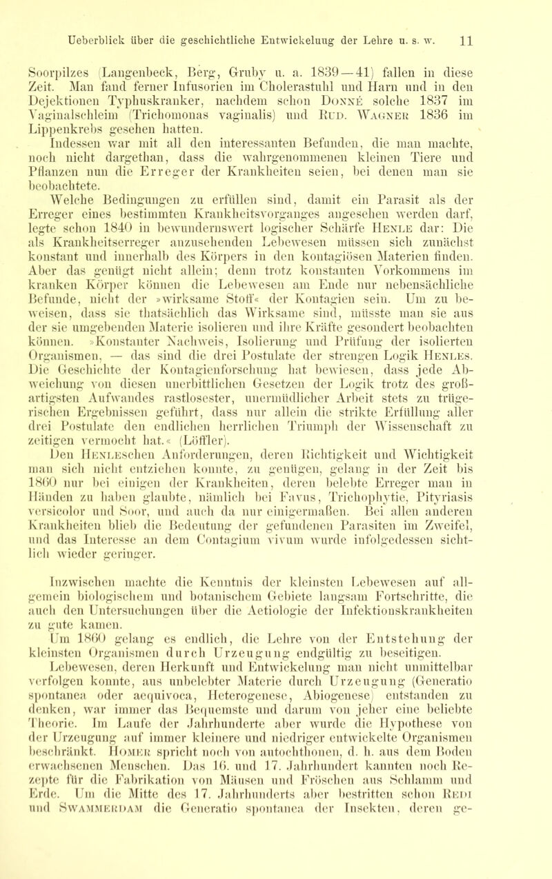 Soorpilzes Laiigenbeck, Berg, Gmby ii. a. 1839 — 41) fallen in diese Zeit. Man fand ferner Infusorien im Cholerastnbl und Harn nnd in den Dejektionen Typlmskranker, naclidem schon Donxe solche 1837 im Yaginalschleim fTrichomonas vaginalis) und Eud. Wagner 1836 im Lippenkrehs gesehen hatten. Indessen war mit all den interessanten Befanden, die man machte, noch nicht dargethan, dass die wahrgenommenen kleinen Tiere nnd Pflanzen nun die Erreger der Krankheiten seien, hei denen man sie beobachtete. Welche Bedingungen zu erfüllen sind, damit ein Parasit als der Erreger eines bestimmten Krankheitsvorganges angesehen werden darf, legte schon 1840 in bewundernswert logischer Schärfe Henle dar: Die als Krankheitserreger anzusehenden Lebewesen müssen sich zunächst konstant und innerhalb des Körpers in den kontagiösen Materien finden. Aber das genügt nicht allein; denn trotz konstanten Vorkommens im kranken Körper Ivönnen die Lebewesen am Ende nur nebensächliche Befunde, nicht der »wirksame Stotf« der Kontagien sein. Um zu be- weisen, dass sie thatsächlich das Wirksame sind, müsste man sie aus der sie umgebenden Materie isolieren und ilire Kräfte gesondert beobachten können. »Konstanter Kacliweis, Isolierung und Prüfung der isolierten Organismen, — das sind die drei Postulate der strengen Logik Heni.es. Die Greschichte der Kontagienforschung liat bewiesen, dass jede Ab- weichung von diesen unerbittlichen Gesetzen der Logik trotz des groß- artigsten Aufwandes rastlosester, unermüdlicher Arbeit stets zu trüge- rischen Ergebnissen geführt, dass nur allein die strikte Erfüllung aller drei Postulate den endlichen herrlichen Triumpli der Wissenschaft zu zeitigen vermocbt hat.« (Löfller). Den llENLESchen Anforderungen, deren Eichtigkeit und Wichtigkeit man sich nicht entziehen konnte, zu genügen, gelang in der Zeit bis 1860 nur bei einigen der Krankheiten, deren belebte Erreger man in Händen zu lial)en glaul>te, nämlich l)ei Eavus, Trichophytie, Pityriasis v(irsic(dor und Soor, und aucli da nur einigermaßen. Bei allen anderen Kranklieiten blicl) die Bedeutung der gefundenen Parasiten im Zweifel, und das Interesse an dem Contagium vivum wurde infolgedessen sicht- lich wdeder geringer. Inzwischen maclite die Kenntnis der kleinsten Lebewesen auf all- gemein biologischem und botanischem Gebiete langsam Fortschritte, die auch den Untersuchungen ül)er die Aetiologie der Infektionskrankheiten zu gute kamen. Um 1860 gelang es endlich, die Lehre von der Entstehung der kleinsten Organismen durch Urzeugung endgültig zu beseitigen. Lebewesen, deren Herkunft und Entwickelung man nicht unmittelbar v(‘rfolgen konnte, aus unbelebter Materie durch Urzeugung (Generatio spontanea oder aerpiivoca, Heterogenese, Abiogenese) entstanden zu denken, war immer das Be(|uemste und darum von jeher eine beliebte Theorie. Im Laufe der Jahrhunderte aber wurde die Hypcflhese von der Urzeugung auf immer kleinere und niedriger entwickelte Organismen beschränkt. Homer spricht noch von autochthonen, d. h. aus dem Boden erwachsenen Menschen. Das 16. und 17. Jahrhundert kannten noch Ee- zepte für die Fabrikation von Mäusen und Fröschen aus Schlamm und Erde. Um die Mitte des 17. Jahrhunderts aber bestritten schon Eedi und SwAMMERDAM die Generatio S])ontanca der Insekten, deren ge-