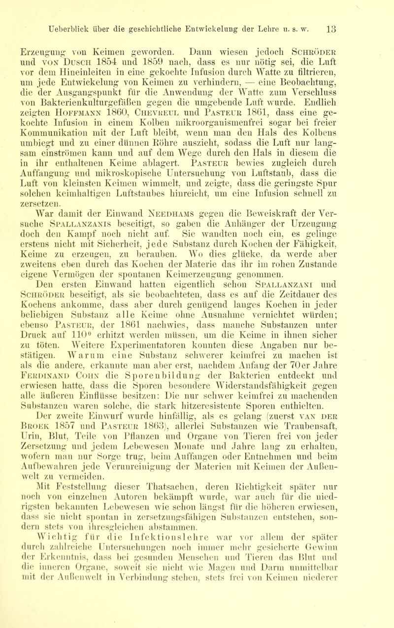 Erzeugung- von Keimen geworden. Dann wiesen jedoch Schröder und VOX Dusch 1854 und 1859 nach, dass es nur nötig sei, die Luft vor dem Hiueinleiten in eine gekochte Infusion durch Watte zu filtrieren, um jede Entwickelung von Keimen zu verhindern, — eine Beobachtung, die der Ausgangspunkt für die Anwendung der Watte zum Verschluss von Bakterienkulturgefäßen gegen die umgebende Luft wurde. Endlich zeigten Hojtmann 1860, Chevreul und Pasteur 1861, dass eine ge- kochte Infusion in einem Kolben mikroorganismenfrei sogar bei freier Kommunikation mit der Luft bleibt, wenn man den Hals des Kolbens umbiegt und zu einer dünnen Röhre auszieht, sodass die Luft nur lang- sam einströmen kann und auf dem Wege durch den Hals in diesem die in ihr enthaltenen Keime ablagert. Pasteur bewies zugleich durch Auffangung und mikroskopische Untersuchung von Luftstaub, dass die Luft von kleinsten Keimen wimmelt, und zeigte, dass die geringste Spur solchen keimhaltigen Luftstaubes hinreicht, um eine Infusion schnell zu zersetzen. War damit der Einwand Keedhams gegen die Beweiskraft der Ver- suche Spallanzanis beseitigt, so gaben die Anhänger der Urzeugung doch den Kampf noch nicht auf. Sie wandten noch ein, es gelinge erstens nicht mit Sicherheit, jede Substanz durch Kochen der Fähigkeit, Keime zu erzeugen, zu berauben. Wo dies glücke, da -werde al)er zweitens eben durch das Kochen der Materie das ihr im rohen Zustande eigene Vermögen der spontanen Keimerzeugung genommen. Den ersten Einwand hatten eigentlich schon Spallanzani und Schröder beseitigt, als sie beobachteten, dass es auf die Zeitdauer des Kochens ankomme, dass aber durch genügend langes Kochen in jeder beliebigen Substanz alle Keime ohne Ausnahme vernichtet würden; ebenso Pasteuk, der 1861 nachwies, dass manche Substanzen unter Druck auf 110erhitzt werden müssen, um die Keime in ihnen sicher zu töten. Weitere Experimentatoren konnten diese Angaben nur be- stätigen. Warum eine Substanz schwerer keimfrei zu machen ist als die andere, erkannte man aber erst, nachdem Anfang der 70er Jahre Feih)ixand Cohx die Sporenbildung der Bakterien entdeckt und erwiesen hatte, dass die Sporen besondere Widerstandsfähigkeit gegen alle äußeren Einflüsse besitzen: Die nur schwer keimfrei zu machenden Substanzen waren solche, die stark hitzeresistente Sporen enthielten. Der zweite Einwurf wurde hinfällig, als es gelang (zuerst vax der Broek 1857 und Pasteur 1863), allerlei Substanzen wie Traubensaft, Urin, Blut, Teile von Pflanzen und Organe von Tieren frei von jeder Zersetzung und jedem Lebewesen Monate und Jalire lang zu erhalten, wofern man nur Sorge trug, beim Auffaugen oder Entnehmen und beim Aufbewaliren jede Verunreinigung der Materien mit Keimen der Außen- welt zu vermeiden. 51it Feststellung dieser Thatsaclien, deren Richtigkeit später nur noch von einzelnen Autoren bekämpft wurde, war auch für die nied- rigsten bekannten Lebewesen wie schon längst für die höheren erwiesen, dass sie nicht s]>ontan in zersetzungsfähigen Substanzen entstehen, son- dern stets von ihresgleiiJien abstammen. Wichtig für die Infektionslehre war vor allem der später durch zahlreiche Untersuchungen noch immer mehr gesicherte Gewinn d(U' Frk(‘niitnis, dass bei gesunden Menschen und Tieren das Blut und die inneren Organe, soweit sie nicht wie Magen und Darm unmittelbar mit der Außniwelt in Verbindung stehen, stets frei von Keimen niederer