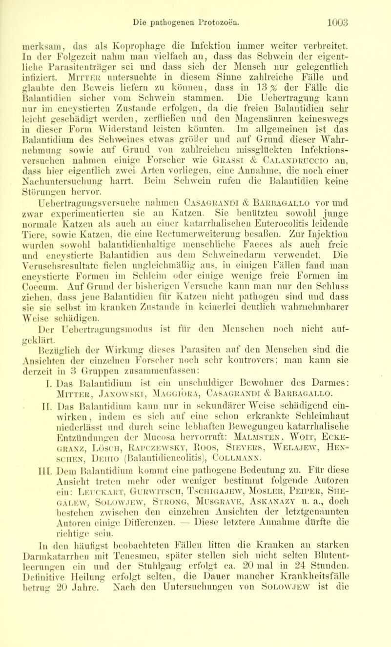 merksam, das als Kopropliage die Infektion immer weiter verbreitet, ln der Folgezeit nalim man vielfach an, dass das Schwein der eigent- liche Parasitenträger sei nnd dass sich der Mensch nur gelegentlich intiziert. Mitteu untersuchte in diesem Sinne zahlreiche Fälle und glaubte den Beweis liefern zu können, dass in 13 ^ der Fälle die Balantidien sicher vom Schwein stammen. Die Uebertragung kann nur im encystierten Zustande erfolgen, da die freien Balantidien sehr leicht geschädigt werden, zerfließen und den Magensäuren keineswegs in dieser Form Mdderstand leisten könnten. Im allgemeinen ist das Balantidium des Sclnveines etwas größer und auf Grund dieser Wahr- nehmung sowie auf Grund von zahlreichen missglückten Infektions- versuchen nahmen einige Forscher wie Grassi & Calaxdruccio an, dass hier eigentlich zwei Arten vorliegen, eine Annahme, die noch einer aShudiuntersucliung harrt. Beim Schwein rufen die Balantidien keine Störungen hervor. Uel>ertragungsversuche nahmen Casagrandi & Barbagallo vor und zwar experimentierten sie an Katzen. Sie benützten sowohl junge normale Katzen als auch an einer katarrhalischen Enterocolitis leidende Tiere, sowie Katzen, die eine Bectumerweiterung besaßen. Zur Injektion wurden sow(dd balantidienhaltige menschliche Faeces als auch freie und encystierte Balantidien aus dem Schweinedarm verwendet. Die VeruschsVesultate lielcn ungleichmäßig aus, in einigen Fällen fand man encystierte Formen im Schleim oder einige wenige freie Formen im Coecum. Auf Grund der bisherigen Versuclie kann man nur den Schluss ziehen, dass jene Balantidien für Katzen nicht pathogen sind und dass sie sie selbst im kranken Zustande in keinerlei deutlich Avahrnehmbarer Weise schädigen. Der rebertragungsmodus ist für den Menschen noch nicht auf- geklärt. Bezüglich der Wirkung dieses l’arasiteu auf den Menschen sind die Ansichten der einzelnen Forscher noch sehr kontrovers; man kann sie derzeit in 3 Gru])pen ziisammenfassen: I. Das Balantidium ist ein unschuldiger Bewohner des Darmes: Mitter, .Iaxowski, Ma(jgiora, Casagrandi & Barbagallo. II. Das Balantidium kann nur in sekundärer Weise schädigend ein- wirken , indem es sich auf eine schon erkrankte Schleimhaut nied(‘rlässt und durch seine lebhaften Bewegungen katarrhalische Entzündungen der Mucosa hervorruft: Malmsten, Woit, Ecke- (jRAXz, Lösen, Babgzewsky, Boos, Sievers, Wela.tew, Hen- sGiiEN, Deiiio (Balantidiencolitis), Collmann. III. Dem Balantidium kommt eine ])athogene Bedeutung zu. Für diese Ansi(dit treten mehr oder weniger bestimmt folgende Autoren ein: LEreKAirr, Gurwitsch, Tsciiigajew, Mosler, Peiper, Siie- (LU.EW, Soi.ow.iEW, SriiONG, Mlsgraa e, Askanazy u. a., doch bestehen zwischen den einzelnen Ansichten der letztgenannten Autoren eiinge Ditierenzen. — Diese letztere Annahme dürfte die richtig(‘ sein. In den häuligst beobachteten Fällen litten die Kranken an starken Darmkatarrhen mit Tenesmen, später stellen sich nicht selten Blutent- leerungen ein und der Stuhlgang erfolgt ca. 20 mal in 24 Stunden. Detinitive Heilung erfolgt selten, die Dauer mancher Krankheitsfälle betrug 20 djihre. Nach den Untersuchungen von Solow.tew ist die