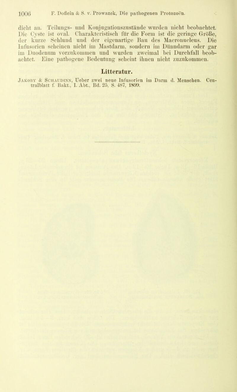 1000 F. Doflein & S. v. Prowazek, Die patliogenen Protozoen. dicht au. Teihings- und Konjiigatiouszustäiide wurden nicht l)C()l)achtct. Die Cyste ist oval. Charakteristisch für die Form ist die geringe Größe, der kurze Schlund und der eigenartige Dan des Macronucleus. Die Infusorien scheinen nicht im ^lastdarm, sondern im Dünndarm oder gar im Duodenum vorznkommeu und wurden zweimal hei Durchfall heob- achtet. Eine pathogene Bedeutiiug scheint ihnen nicht zuzukommen. Litteratiir. Jakoby Schaudinn, lieber zwei neue Infusorien im Darm d. Menschen. Cen- tralblatt f. Pakt., I. Abt., Bd. 25, S. 487, 1891).