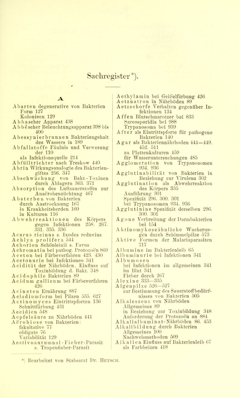 Sachregister*). Abarten degenerative von Bakterien I Form 127 i Kolonieen 129 ; Abbascher Apparat 438 ! A b b 6 scher Beleiichtungsapparat 398 bis 400 I Abessynierbrunnen Bakteriengehalt des Wassers in 189 ^ Abfallstoffe Fäulnis und Verwesung I der 110 als Infektionsquelle 214 Abfülltrichter nach Treskow 440 Abrin Wirkungsanalogie des Bakterien- giftes 256. 347 Ab Schwächung von Bakt.-Toxinen durch Ablagern 363. 371 Absorption des Luftsauerstotfes zur Anaerobenzüchtung 467 Absterben von Bakterien durch Austrocknung 167 in Krankheitsherden 160 in Kulturen 116 A1 > w e h r r e a k t i o n e n des K örpers gegen Infektionen 258. 267. 331. 335. 336 Acarus ricinus s. Ixodes reduvius A c h 1 y a ]) r o 1 i f e r a 544 Achorion Schönleinii s. Favus Achromatin bei ])athog. Protozoen 869 Aceton bei Färbeverfaliren 423. 430 Acetonurie bei Infektionen 341 Acidität der Nährböden, Einfluss auf Toxinbildung d. Bakt. 348 Acidophile Bakterien 89 Acidum gallicum bei Färbeverfahren 426 Acineten Ernährung 887 A cladium fo rm bei l’ilzen 535. 627 Actinomyces Eintrittspforten 136 Schnittfärbung 431 Aecidicn 548 Aepfelsäure zu Nährböden 441 Aerobiose von Bakterien: fakultative 77 obligate 76 Variabilität 129 A e s t i V o a u t u m n a 1 - F i e b e r - Parasit s. Tropenfieber-Parasit Aethylamin bei Geißelfärbung 426 Aetznatron in Nährböden 89 Aetzschorfe A^erhalten gegenüber In- fektionen 134 Affen Blutschmarotzer bei 833 Sarcosporidia bei 988 Trypanosoma bei 939 After als Eintrittspforte für pathogene Bakterien 140 Agar als Bakteriennährboden 444—449. 452. 511 zu Plattenkulturen 459 für Wasseruntersuchungen 485 Agglomeration von Trypanosomen 934. 936 Agglutinabilität von Bakterien in Beziehung zur Virulenz 302 Agglutination als Abwehrreaktion des Körpers 335 Ausführung 301 Spezifität 296. 300. 301 bei Tryjianosomen 934. 936 Agglutinine Spezifität derselben 296. 300. 301 Agone Verbreitung der I )armbakterien bei 154 Aktinomykoseähnliche Wucherun- gen durch Schimmelpilze 573 Aktive Pormen der Malariaparasiten 717 Albumine im Bakterienleib 65 Albuminurie bei Infektionen 341 j A 1 b u m o s e n bei Infektionen im allgemeinen 341 j im Blut 341 ! Fieber durch 267 I A1 e X i n e 333—335 Algen])ilze 526—527 zur Bestimmung des Sauerstotfbedürf- nisses von Bakterien 505 j Alkaleszenz von Nährböden I Allgemeines 89 1 in Beziehung zur Toxinbildung 348 Anforderung der Protozoen an 884 Alkali alb umin at-Nährböden 86. 453 i Alkalibildung durch Bakterien Allgemeines 100 Nachweismethoden 509 Alkalien Einfluss auf Bakterienleib 67 I als Farbbeizen 418 *) Bearbeitet von Stabsarzt Dr. IIetscji.