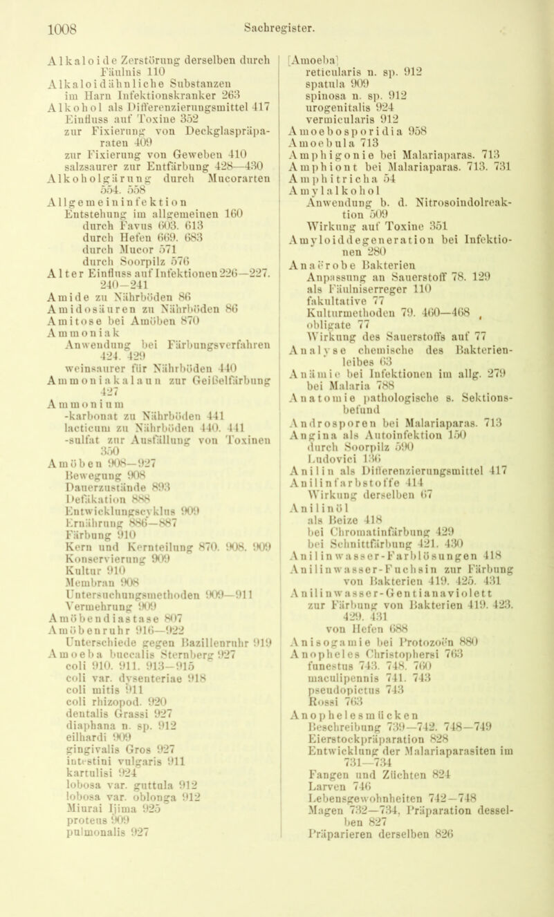 Alkaloide Zerstörung derselben durch Fäulnis 110 Alkaloidähnliche Substanzen im Harn Infektionskranker 268 Alkohol als Ditferenzierungsmittel 417 Einfluss auf Toxine 352 zur Fixierung von Deckglaspräpa- raten 409 zur Fixierung von Geweben 410 salzsaurer zur Entfärbung 428—430 Alkoholgärung durch Mucorarten 554. 558 A11 g e ra e i n i n f e k t i o n Entstehung im allgemeinen 160 durch Favus 603. 013 durch Hefen 609. 083 durch Mucor 571 durch Soorpilz 570 Alter Einfluss auf Infektionen 220—227. 240-241 Amide zu Nährböden 80 A m i d o s ä u r e n zu Näiirl)öden 86 Ami tose bei Amöben 870 A m m o n i a k Anwendung bei Färbiingsverfahren 424. 429 w'cinsaurer für Nährböden 440 Amm on i a ka 1 a u u zur GeiOelfärbung 427 A m m o n i u m -karbonat zu Nährböden 441 lacticuni zu Nährböden 440. 441 -Sulfat zur Aiisfälliing von Toxinen 350 Amöben 1H)8—!>27 Bewegung 908 Dauerzustände 893 Defäkation 888 Entwicklungscvklus 1H19 Krnährung 886—887 Färbung 910 Kern und Kernteilung 870, 908. 909 Konservierung 909 Kultur 910 .Membran 908 Untersuchungsmethoden 909—911 Vermehrung 909 Amöbendiastase 807 Amöben rühr 910—922 Unterschiede gegen Bazillenruhr 919 A m o e b a buccalis Sternberg 927 coli 910. 911. 913-915 coli var. dysenteriae 918 coli mitis 911 coli rhizopod. 920 dentalis Grassi 927 diaphana n. sp. 912 eilhardi 1H)9 gingivalis Gros 927 intt-stini vulgaris 911 kartulisi 924 lobosa var. guttnla 912 lobosa var. oblonga 912 Miurai Ijima 925 proteus 909 pulmonalis 927 I [Amoeba] ! reticularis u. sp. 912 I spatula 909 spiiiosa 11. s]). 912 iirogenitalis 924 vermicularis 912 A m o e b 0 s p o r i d i a 958 j Amoebula 713 ! Amphigonie bei Malariaparas. 713 i Amphiont bei Malariaparas. 713. 731 ! A m p h i t r i c h a 54 Amylalkohol Anwendung b. d. Nitrosoindolreak- tion 509 Wirkung auf Toxine 351 Amy loidd egen erat ion bei Infektio- nen 280 Anaerobe Bakterien Anpassung an SauerstolT 78. 129 als Fäulniserreger 110 fakultative 77 Kulturmethoden 79. 400—408 , obligate 77 Wirkung des SauerstolTs auf 77 Analyse chemische des Bakterien- leibes 03 Anämie bei Infektionen im allg. 279 bei Malaria 788 Anatomie pathologische s. Sektions- befund Androsporen bei Malariaparas. 713 Angina als Autoinfektion 150 durch Soorpilz 590 Undovici 130 Anilin als Ditlerenzierungsmittel 417 A n i l i n f a r b 81 o f f e 414 Wirkung derselben 07 A n i l i n ö 1 als Beize 418 bei Chromatinfärbung 429 bei Schnittfärbung 421. 430 .V n i 1 i n w a 8 s e r - F a r b 1 ö 8 u n g e n 418 Anilinwasser-Fuchsin zur Färbung von Bakterien 419. 425. 431 n i 1 i n w a s 8 0 r - G e n t i a n a V i o 1 e 11 zur Färbung von Bakterien 419. 423. 429. 431 von Hefen 088 .Vnisogamie bei l’rotozoim 880 Anopheles Christophersi 703 funestus 743. 748. 700 maculipennis 741. 743 pseudopictus 743 Rossi 703 A n 01) h e 1 e 8 m ii c k e n Beschreibung 739—742. 748—749 Eierstockpräparation 828 Entwicklung der Malariaparasiten im 731—7:34 Fangen und Züchten 824 Larven 740 Lebensgewohnheiten 742—748 Magen 7132-7:34, Präparation dessel- ben 827 Präparieren derselben 820