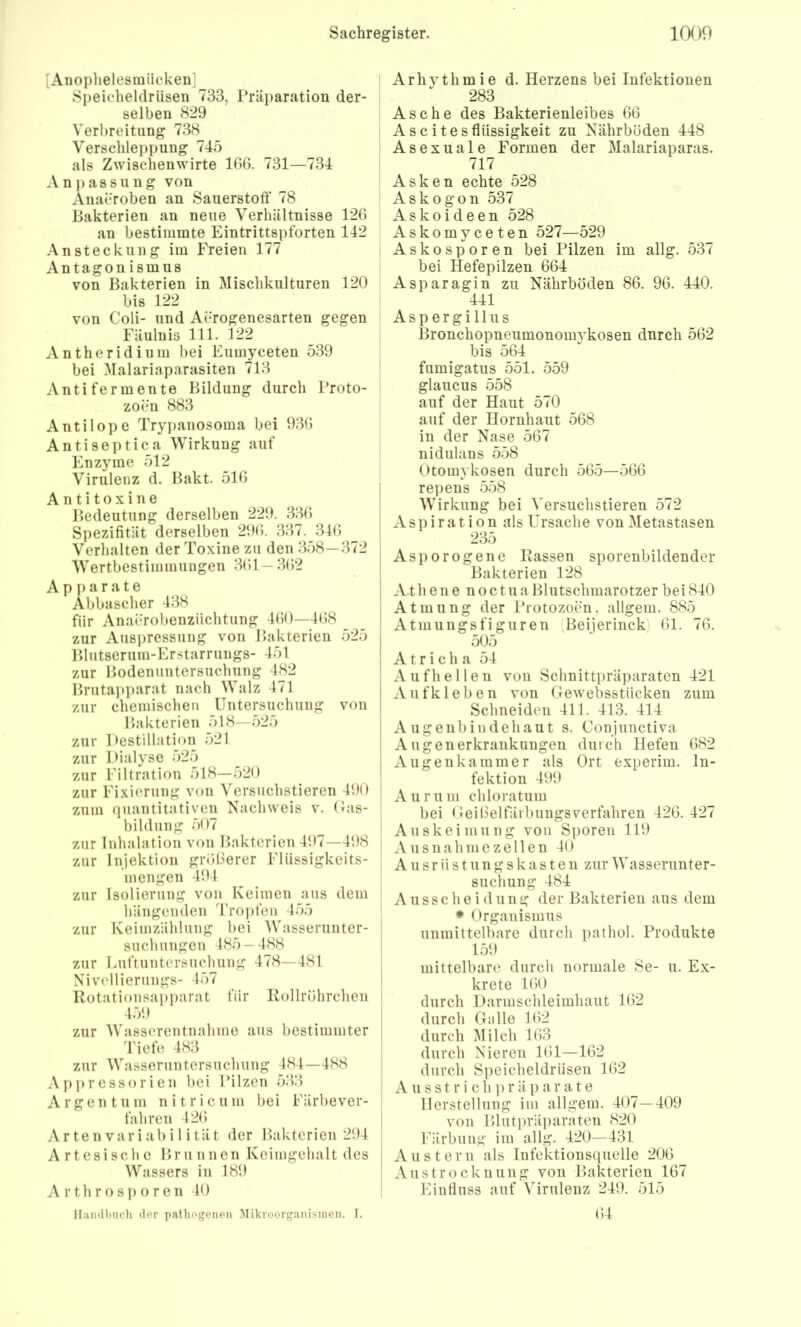 [Anoplielesmiicken] Speicheldrüsen 733, Präparation der- selben 829 Verbreitung 738 Verschleppung 745 als Zwischenwirte 186. 731—734 Ani)assung von Anaeroben an Sauerstoff 78 Bakterien an neue Verhältnisse 126 an bestimmte Eintrittspforten 142 Ansteckung im Freien 177 Antagon ismus von Bakterien in Mischkulturen 120 bis 122 von Coli- und Aerogenesarten gegen Fäulnis 111. 122 Antheridium bei Eumyceten 539 bei Malariaparasiten 713 Antifermente Bildung durch Proto- zoen 883 Antilope Tryi)anosoma bei 936 Antiseptica Wirkung auf Enzyme 512 Virulenz d. Pakt. 516 Antitoxine Bedeutung derselben 229. 336 Spezifität derselben 296. 337. 346 Verhalten der Toxine zu den 358—372 Wertbestimmungen 361—362 A p a r a t e Abbascher 438 für Anaerobenziichtung 460—468 zur Auspressung von Bakterien 525 Blutserum-Er.starrungs- 451 zur Bodenuntersuchung 482 Bruta]iparat nach Walz 471 zur chemischen Untersuchung von Bakterien 518—.525 zur Destillation 521 zur Dialyse 525 zur Filtration 518—520 zur Fixierung von Versuchstieren 490 zum quantitativen Nachweis v. Uas- bildung 507 zur Inhalation von Bakterien 497—498 zur Injektion größerer Fliissigkeits- mengen 494 zur Isolierung von Keimen aus dem hängenden 4'ropfeu 455 zur Keimzählung bei Wasserunter- such uugen 485 — 488 zur Luftuntersuchung 478—481 Nivellierungs- 457 Rotationsapparat für Rollröhrchen 459 zur Wasserentnahme aus bestimmter 4'iefe 483 zur Wasseruntersuchung 484—488 Api)ressorien bei Pilzen 533 Argentum ni tri cum bei Färbever- j fahren 426 Ar te n var i ab i 1 i tät der Bakterien 294 * Artesische Bru nnen Keimgehalt des Wassers in 189 A rthrosp o ren 40 Ilandltuch der pathogenen ^likroorganisinen. I. Arhythmie d. Herzens bei Infektionen 283 Asche des Bakterienleibes 66 Ascites fiüssigkeit zu Nährböden 448 Asexuale Formen der Malariaparas. 717 Asken echte 528 Askogon 537 Askoideen 528 Askomyceten 527—529 Askosporen bei Pilzen im allg. 537 bei Hefepilzen 664 Asparagin zu Nährböden 86. 96. 440. 441 Aspergillus Bronchopneumonomykosen durch 562 bis 564 fumigatus 551. 559 glaucus 558 auf der Haut 570 auf der Hornhaut 568 in der Nase 567 nidulans 558 Otomykosen durch 565—566 repens 558 Wirkung bei ^'ersuchstieren 572 xVspiration als Ursache von Metastasen 235 I Asporogene Rassen sporenbildender : Bakterien 128 i Athene noctuaBlutschmarotzer bei840 Atmung der Protozoen, allgem. 885 ' Atmungsfiguren (Beijerinck) 61. 76. I 505 I A t r i c h a 54 Aufhellen von Schnittpräparaten 421 A11 fk 1 e b e n von Gewebsstiieken zum I Schneiden 411. 413. 414 j A ugenbiudehaut s. Conjunctiva I Augenerkrankuugen durch Hefen 682 I Augenkammer als Ort experim. In- fektion 499 Aurum chloratum bei Geißeltarbuugsverfahren 426. 427 Auskeimung von Sporen 119 Ausnahme zellen 40 A u s r ii s t u n g s k a s t e 11 zur Wasserunter- suchung 484 Ausscheidung der Bakterien aus dem • Organismus unmittelbare durch pathol. Produkte 159 mittelbare durch normale Se- u. Ex- krete 160 durch Darmschleimhaut 162 durch Gnlle 162 durch l\Iilch 163 durch Nieren 161—162 durch Speicheldrüsen 162 A u s s t r i c h p r ä p a r a t e Herstellung im allgem. 407—409 von Blutpräparaten 820 Färbung im allg. 420—431 Austern als Infektionsquelle 206 Austrocknung von Bakterien 167 Eintlnss auf Virulenz 249. 515 64