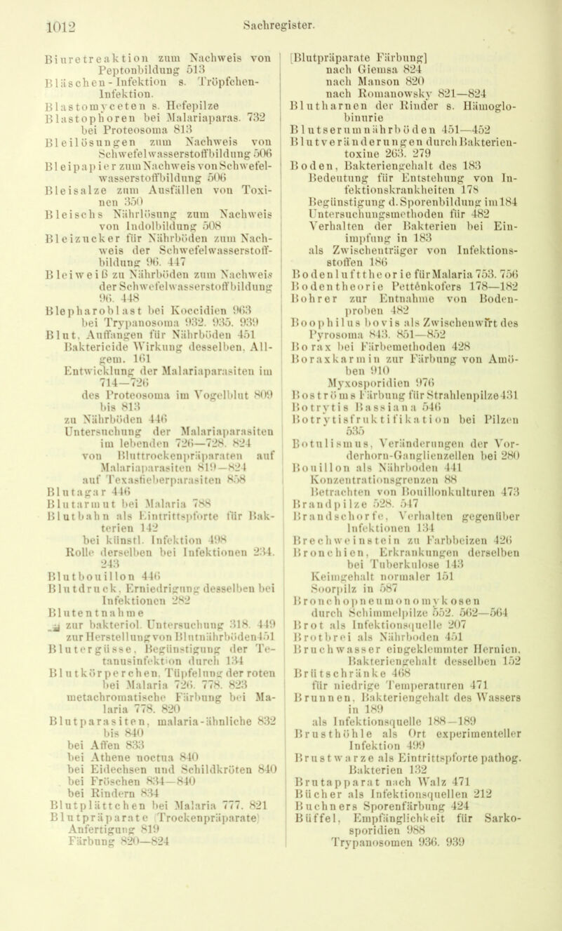 Biuretreaktion ziim Nachweis von Peptonhildung 513 Bläschen- Infektion s. Tröpfchen- infektion. I Blastomvceten s. Hefepilze Blastop hören bei Malariaparas. 732 i bei Proteosoma 813 Bleilös nn gen zum Nachweis von Schwefel wasserstofFbildiing 506 B1 e i p a p i e r zum Nachweis von Schwefel- ' wasserstotfbildnng 506 Bleisalze zmn Ausfällen von Toxi- nen 350 i Bleischs Nährlösung zum Nachweis ! von Indolbildung 508 Blcizncker für Nährböden zum Nach- : weis der SchwefelwasserstolT- l bildung 06. 447 | Blei weiß zu Nährböden zum Nachweis | der Schwefelwasserstotf bildung 06. 448 Blepharobl as t bei Koccidicn 063 ' bei Tryi)anosoma 032. 035. 030 Blut, Auffangen für Nährböden 451 Baktericide Wirkung desselben, All- gem. 161 Entwicklung der Malariaparasiten im 714—726 des Proteosoma im Vogelblut 800 bis 813 zu Nährböden 446 Untersuchung der Malariaparasiten im lebenden 726—728. 824 von Bluttrockenpräparaten auf Malariaparasiten 810—824 auf Texasfieberparasiten 8.‘)8 Bl 11 taga r 446 Blutarmut l»ei Malaria 788 Blut bahn als Eintrittspforte für Bak- terien 142 bei künstl. Infektion 4!>8 Rolle derselben bei Infektionen 234. 243 Blutbouillon 44(> Blutdruck, Erniedrigung desselben bei Infektionen 282 B1111 e n t n a h m e zur bakteriol. Untersuchung 318. 440 zur Herstellung von Bliitnährböden451 Blutergüsse, Begünstigung <ler Te- tanusinfektion durcli 134 Bl iitkörperchen. Tüpfelung der roten bei Malaria 726. 778. 823 metachromatische Färbung bei Ma- laria 778. 820 Bliitparas iten, malaria-ähnliche 832 bis 840 bei Affen 833 bei Athene noctiia 840 bei Eidechsen und Schildkröten 840 bei Fröschen 834—840 bei Rindern 834 Blutplättchen bei Malaria 777. 821 Blutpräparate Trockenpräparate Anfertigung 810 Färbung 820—824 [Blutpräparate Färbung] nach Giemsa 824 nach Manson 820 nach Romauowsky 821—824 Blutharnen der Rinder s. Hämoglo- binurie B 1 n t s e r 11 m n ä h r l) öden 451—452 B1111V e r ä 11 d e r 11 n g en durch Bakterieu- toxiue 263. 279 Boden, Bakteriengehalt des 183 Bedeutung für Entstehung von In- fektionskrankheiten 178 Begünstigung d.Sporenbildmig im 184 Untersuchungsmethoden für 482 Verhalten der Bakterien bei Ein- impfung in 183 als Zwischenträger von Infektions- stoffen 186 B 0 d e n 111 f 11 h e o r i e für Malaria 753. 756 B o den theor ie Pettönkofers 178—182 Bohrer zur Entnahme von Boden- ])rohen 482 Booph il US 1)0 vis als Zwischenwrrt des Pyrosoma 843. 851—852 Borax bei Färbemethoden 428 Boraxkarmin zur Färbung von Amö- ben 010 Myxosporidien 076 B 081 r ö m 8 Färbung für Strahlenpilze431 Botrytis Bassiana 546 Botrytisfruktifikation bei Pilzen 535 Botulismus, Veränderungen der Vor- derhorn-Ganglienzellen bei 280 Bouillon als Nährboden 441 Konzentrationsgrenzen 88 Betrachten von Bouillonkulturen 473 Brandpilze 528. 547 Br andschor fe, Verhalten gegenüber Infektionen 134 Br e ch we i 11 s tei ri zu Farbbeizen 426 Bronchien, Erkrankungen derselben bei Tuberkulose 143 Keimgehalt normaler 151 Soorpilz in 587 B r o n c h o p n e II m o n o m y k o 8 e n durch Schimmeliiilze 552. 562—564 Brot als Infektionsiiuelle 207 Brotbrei als Nährboden 451 Bruchwasser eingeklemmter Hernien, Bakteriengehalt desselben 152 Brütschränke 468 für niedrige 'remiieratiiren 471 Brunnen, Bakteriengehalt des Wassers in 180 als Infektionsquelle 188—180 Brusthöhle als Ort experimenteller Infektion 400 Brustwarze als h^intrittspforte pathog. Bakterien 132 Brutapparat nach Walz 471 Bücher als Infektionsquellen 212 Büchners Sporenfärbuug 424 Büffel, Empfänglichkeit für Sarko- sporidien 088 Trypanosomen 036. 030