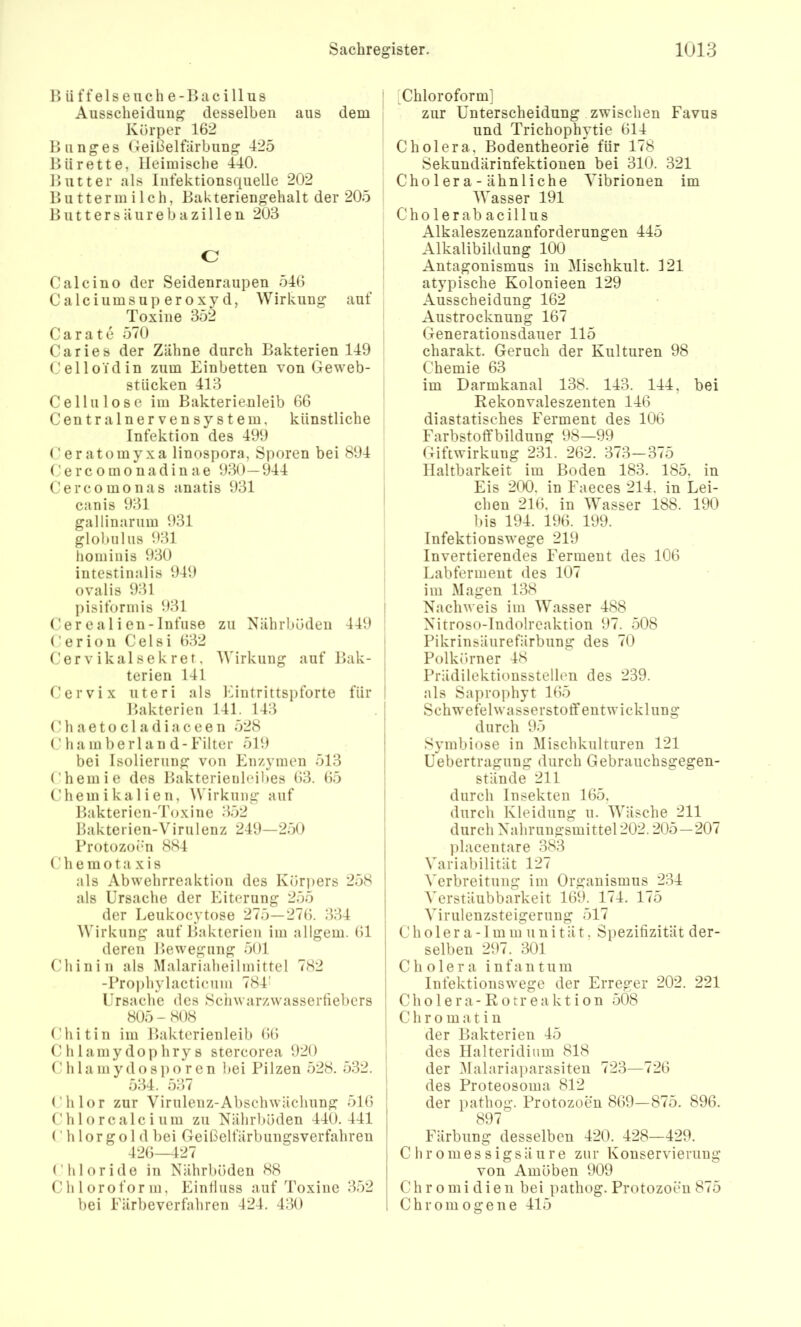1» ü f f e 1 s e u c h e - ]> a c i 11 u s AusscheidiiDg desselben aus dem Körper 162 Biinges (leißelfärbung 425 l>ii rette, Heimische 440. Hutter als Infektionsquelle 202 Hu tterm i 1 ch, Hakteriengehalt der 205 B u 11 e r s ä u r e b a z i 11 e n 203 C Calcino der Seidenraupen 546 Calciumsuperoxyd, Wirkung auf Toxine 352 Carate 570 Caries der Zähne durch Bakterien 149 Celloidin zum Einbetten von Geweb- stiicken 413 Cellulose im Bakterienleib 66 Centralnervensystem, künstliche Infektion des 499 Ceratomyxa linospora, Sporen bei 894 (,' e r c 0 m 0 n a d i n a e 930—944 Cercomonas anatis 931 canis 931 gallinarum 931 globiilus 931 hominis 930 intestinalis 949 ovalis 931 pisiformis 931 ('er e a 1 i en- Infiise zu Nährböden 449 Cerion Celsi 632 Cervikalsekret, Wirkung auf Bak- terien 141 Cervix uteri als IHntrittspforte für Bakterien 141. 143 (Hl a e 10 c 1 a d i a c e e n 528 ( ’ hainberlan d-Filter 519 bei Isolierung von Enzymen 513 ('hemie des Bakterieuleibes 63. 65 Chemikalien, AVirkung auf Bakterien-Toxine 3.52 Bakterien-Virulenz 249—250 Protozo(*n 884 h e m o t a X i s als Abwehrreaktion des Körpers 258 als Ursache der Eiterung 255 der Leukocytose 275—276. 334 Wirkung auf Bakterien im allgem. 61 deren Bewegung 501 Chinin als Malariaheilmittel 782 -Proiihylacticum 784' Ursache des Sciiwarzwasserfiebers 805 - 808 Chitin im Bakterienleib 66 C h 1 amy dop hry s stercorea 920 Chlamydosporen bei Pilzen 528. 532. o34. 0.1 i Chlor zur Virulenz-Abschwächung 516 Chlorcalcium zu Nährböden 440.441 Chlorgold bei Geißelfärbungsverfahren 426—427 Chloride in Nährböden 88 Chloroform, Einfluss auf Toxine 352 bei Färbeverfahren 424. 430 [Chloroform] zur Unterscheidung zwischen Favus und Trichophytie 614 Cholera, Bodentheorie für 178 Sekundärinfektionen bei 310. 321 Cholera-ähnliche Vibrionen im V^asser 191 Cholerab acillus Alkaleszenzanforderungen 445 Alkalibildung 100 Antagonismus in Mischkult. 121 atypische Kolonieen 129 Ausscheidung 162 Austrocknung 167 Generationsdauer 115 charakt. Geruch der Kulturen 98 Chemie 63 im Darmkanal 138. 143. 144, bei Rekonvaleszenten 146 diastatisches Ferment des 106 Farbstoffbildung 98—99 Giftwirkung 231. 262. 373—375 Haltbarkeit im Boden 183. 185, in Eis 2(X). in Faeces 214. in Lei- chen 216, in AVasser 188. 190 bis 194. 196. 199. Infektionswege 219 Invertierendes Ferment des 106 Labferment des 107 im Magen 138 Nachweis im AA'asser 488 Nitroso-Indolreaktion 97. 508 Pikrinsäurefärbung des 70 Polkörner 48 Prädilektionsstellen des 239. als Saprophyt 165 Schwefelwasserstotfentwicklung durch 95 Symbiose in Alischkulturen 121 üebertragung durch Gebrauchsgegen- stände 211 durch Insekten 165, durch Kleidung u. AA'äsche 211 durch Nahrungsmittel 202.205—207 placentare 383 A\ariabilität 127 ^'erbreitung im Organismus 234 Verstäubbarkeit 169. 174. 175 Virulenzsteigeruug 517 C h 01 e r a -1 m m u n i t ä t, Spezifizität der- selben 297. 301 Cholera infantum Infektionswege der Erreger 202. 221 Ch o 1 e r a- R 0 tr e a kt i o n 508 C h r o m a t i n der Bakterien 45 des Halteridium 818 der Alalariaparasiten 723—726 des Proteosoma 812 der pathog. Protozoen 869—875. 896. 897 Färbung desselben 420. 428—429. Chromessigsäure zur Konservierung von Amöben 909 Chro midien bei pathog. Protozoen 875 Chromogene 415