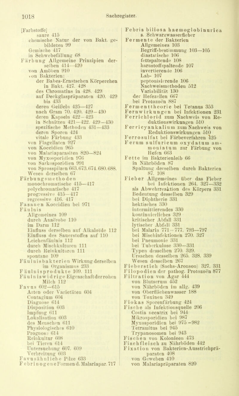 [Farbstoffe] saure 415 chemische Natur der vou Hakt, ge- bildeten 99 Gemische 417 in Schwebefällung 08 Färbung Allgemeine Prinzipien der- selben 414—420 von Amöben 910 \üii Bakterien: der Babes-Ernstschen Körperchen in Bakt. 427. 428 des Chromatins in 428. 429 auf Deckglaspräparaten 420. 429 bis 438 deren (ieißeln 425—427 nach Gram 70. 420. 429 — 430 deren Kapseln 422 — 423 in Schnitten 421 — 422. 429—430 spezifische Methoden 431—433 deren Sporen 424 vitale Färbung 433 von Flagellaten 927 von Koccidien 905 von Malariaparasiten 820—824 von Myxosporiilien 970 von Sarkosporidien 991 von Sprosspilzen 003.073.074.080.088. Wesen derselben 07 Fär bu ng 8 in e th 0 d c n monochromatische 415—417 polychromatische 417 progressive 415 — 417 regressive 410. 417 Fasanen Koccidien bei 971 F ä 111 n i s Allgemeines 109 durch Anai*robe 110 im Darm 112 Einfluss derselben auf Alkaloide 112 Einfluss des Sauerstoffes auf 110 Leichenfäulnis 112 durch Mischkulturen 111 durch Keinkulturen 111 spontane 109 FU u 1 n i s b a k t er i e n Wirkung derselben im Organismus 233 Fäulnisprodukte 109. 111 Fä u I n i 8 w i d r i ge Eigenschaft der rohen Milch 112 Favus 002—015 Alten oder Varietäten IX)4 Contagium 004 Diagnose 014 Disposition 003 Impfung 011 Lokalisation 003 des Menschen (511 Physiologisches 010 Prognosj 014 Reinkultur (508 bei Tieren (514 Untersuchung 607. 009 Verbreitung (503 Favusähnliche Pilze 633 Febrinogene Formen d. Malariapar. 717 Febri 8 b i 1 i o s a h a e m og 1 ob i nur i c a s. Schwarzwasserfieber Fermente der Bakterien Allgemeines 103 Begriffsbestimmung 103—105 , diastaiische 10(5 fettspaltende 108 harnstofispaltende 107 invertierende 100 Lab- 107 peptonisierende 106 Nachweisniethoden 512 Variabilität 130 der llefezellen (5(57 bei Protozoen 887 Fermenttheorie bei Tetanus 353 Fernwirkungen bei Infektionen 231 Ferrichlorid zum Nachweis von Re- duktionswirkungen 510 F er r i cyan ka 1 iu m zum Nachweis von Reduktionswirkungen 510 Ferro Sulfat bei Färbeverfahren 425 Ferum sulfuricum oxydatum am- moniatum zur Färbung von Hofen (5(53 Fette im Bakterienloib 00 in Nährböden 87 Spaltung derselben durch Bakterien 87. 108 Fieber Allgemeines über das Fieber bei Infektionen 2(54. 327—332 als Abwehrreaktion des Körpers 331 Bedeutung desselben 329 bei Diphtherie 331 hektisches 330 intermittierendes 3;30 kontinuierliches 329 kritischer Abfall 331 lytischer Abfill 331 bei Malaria 771 — 777. 793—797 bei Miscliinfektione'n 270. 327 bei Pneumonie 331 bei 'ruberkulose 330—331 Typen desselben 270. 329. ITsacheii desselben 2(55. 328. 339 Wesen desselben 2(57 Fieberstich (Sachs-Aronson) 327. 331 Filopodien der pathog. Protozoen 877 Filtration von Agar 444 von Blutserum 452 von Nährböden im allg. 439 von Oberflächenwasser 188 von 4’oxinen 349 Fiükas Sporenfärbung 424 Fische als Infektionsquelle 206 Costia necatrix bei 944 Mikrosporidien bei 987 Myxosporidien bei 975 -982 Tetramitus bei 945 'Frypanosomen bei 943 Fischen von Kolonieen 473 Fi sch fleisch zu Nährböden 442 Fixation von Bakterien-Ausstrichprä- paraten 408 von Geweben 410 von Malariapräparaten 820