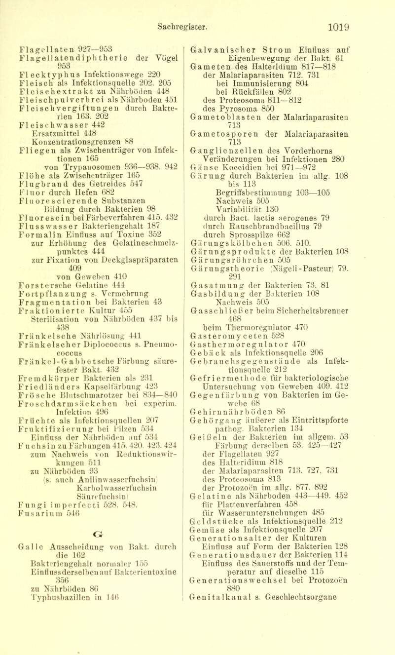 F1 a g c 11 a t e ii 927—953 Flagellaten(liphtherie der Vögel 953 Flecktyphus lufektionswege 220 Fleisch als Infektionsquelle 202. 205 Fleisehextrakt zu Nährböden 448 Fleischpulverbrei als Nährboden 451 Fleischvergiftungen durch Bakte- rien 163. 202 F1 e i s c h w a s s e r 442 Ersatzmittel 448 Konzentrationsgrenzen 88 Fliegen als Zwischenträger von Infek- tionen 165 von Trypanosomen 936—938. 942 Flöhe als Zwischenträger 165 Flugbrand des Getreides 547 Fluor durch liefen 682 Fl u ore s ci erende Substanzen Bildung durch Bakterien 98 F1 u o r e s c i n bei Färbeverfahren 415. 432 Flu SS Wasser Bakteriengehalt 187 Formal in Einfluss aut Toxine 352 zur Erhöhung des Gelatineschmelz- punktes 444 zur Fixation von Deckglaspräparaten 409 von Geweben 410 Forst ersehe Gelatine 444 Fortpflanzung s. Vermehrung Fragmentation bei Bakterien 43 Fraktionierte Kultur 455 Sterilisation von Nährböden 437 bis 438 FränkeIsche Nährlösung 441 Fränkeischer Diplococcus s. Pneiimo- coccus Fränke 1-Gabbetsche Färbung säure- fester Bakt. 432 Fremd kör])er Bakterien als 231 Friedländers Kapselfärbung 423 Frösche Bliitsclimarotzer bei 834—840 Frosch dann säckclien bei experim. Infektion 496 Früchte als Infektionsquellen 207 Fniktifizicn'ung bei lülzen 534 Einfluss der Nährböden auf 534 F ueil sin zu Färbungen 415. 420. 423. 424 zum Nachweis von Reduktionswir- kungen 511 zu Nährböden 93 (s. auch Anilinwasserfuchsin) Karbol Wasserfuchsin Säurefuchsin) Fungi iinp(‘rfecti 528. 548. F11 s a r i u m 546 Galle Ausscheidung von Bakt. durch die 162 Bakteriengehalt normaler 155 EinHussderselbenauf Bakterientoxine 3.o6 zu Nährböden 86 4'yphusbazillen in 146 I Galvanischer Strom Einfluss auf ! Eigenbewegung der Bakt. 61 Gameten des Halteridium 817—818 der Malariaparasiten 712. 731 bei Immunisierung 804 bei Rückfällen 802 des Proteosoma 811—812 ! des Pyrosoma 850 I Gametobiasten der Malariaparasiten I 713 j Gametosporen der Malariaparasiten I 713 I Ganglienzellen des Vorderhorns I Veränderungen bei Infektionen 280 I Gänse Koccidien bei 971—972 Gärung durch Bakterien im allg. 108 I bis 113 Begriffsbestimmung 103—105 Nachweis 505 Variabilität 130 durch Bact. lactis aerogenes 79 I durch Rauschbrandbacillus 79 durch Sprosspilze 662 Gärungskölbchen 506. 510. Gärungsprodukte der Bakterien 108 Gärungsröhrchen 505 Gärungstheorie (Nägeli-Pasteur) 79. 291 Gasatmung der Bakterien 73. 81 Gasbildung der Bakterien 108 ! Nachweis 505 I G a s s c h 1 i e ß e r beim Sicherheitsbrenner I 468 I beim Thermoregulator 470 Gasteromyceten 528 I Gas thermoregulator 470 Gebäck als Infektionsquelle 206 I Gebrauchs ge ge ns fände als Infek- tionsquelle 212 I Gefriermethode für bakteriologische I Untersuchung von Geweben 409. 412 I Gegenfärbung von Bakterien im Ge- webe 68 j Gehirnnährböden 86 I Gehörgang äußerer als Eintrittspforte 1 pathog. Bakterien 134 I Geißeln der Bakterien im allgem. 53 Färbung derselben 53. 425—427 I der Flagellaten 927 j des Halteridium 818 der Malariaparasiten 713. 727, 731 des Proteosoma 813 der Protozoen im allg. 877. 892 Gelatine als Nährboden 443—449. 452 für Plattenverfahren 458 S für Wasseruntersuchungen 485 Geldstücke als Infektionsquelle 212 I Gemüse als Infektionsquelle 207 ! Generationsalter der Kulturen Einfluss auf Form der Bakterien 128 Gen erationsdauer der Bakterien 114 Einfluss des Sauerstoffs und der Tem- peratur auf dieselbe 115 I Generationswechsel bei Protozoen 880 I Genitalkanal s. Geschlechtsorgane