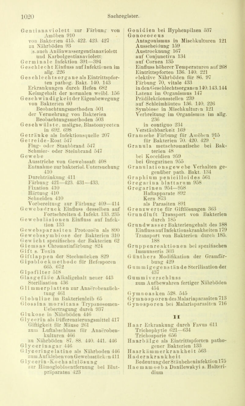 Gentiana violett zur Färbuni; von Amöben 910 von Bakterien 415. 422. 423. 427 zu Nährböden 93 's.auch Anilinwassergentianaviolett und Karbolgentianaviolett) Germinale Infektion 391—394 Geschlecht Einfluss auf Infektionen im allg. 226 Ge s ch 1 e ch t s or ga n e als Eintrittspfor- ten pathog. Bakt. 140. 143 Erkrankungen durch Hefen 082 Keimgehalt der normalen weibl. 150 Geschwindigkeit der Eigenbe wegung von Bakterien 00 Beobachtungsmethoden 501 der Vermehrung von Bakterien Beobachtungsmethoden 503 Geschwülste, maligne, Blastomycetcn in 092. 098 Getränke als lnfektions(iuelle 207 Getreide-Kost 547 Flug- oder Staubbrand 547 Schmier- oder Steinbrand 547 Gewebe Ausstriche von Gewebssaft 408 Entnahme zur bakteriol. Fntersuchung 410 Durchtränkung 411 Färbung 421—423. 431—433. Fixation 410 Härtung 410 Schneiden 410 Vorbereitung zur Färbung 409—414 Gewebsdruck Einfluss desselben auf Fortschreiten d. Infekt. 133. 235 (i e w ebs lä 8 i o n en Einfluss auf Infek- tion 133 Ge web Spa r asi t e n Frotozoi-n als 81M) Ge webssymbi OSO der Bakterien 310 (iewicht spezifisches der Bakterien 02 Giemsas Chromatinfärbung 824 Gift 8. Toxin Gift lappen der Steclimiicken 829 Gipsblockinethode für Hefesporen 0()5. 072 G ipsfilter 518 GlasgefäOe Alkaligehalt neuer 443 Sterilisation 430 G 1 i m m e r p 1 a 11 e n zur Ana»*robenziich- tuug 401 Globuline im Bakterienleib 05 (Hossina morsitans Trypanosomen- Febertragung durch 937 Glukose in Nährböden 44<; Glycerin als Difterenzierungsmittel 417 Giftigkeit für Mäuse 201 zum Luftabschluss für AnaJ'roben- kulturen 400 zu Nährböden 87. 88. 440. 441. 440 Glycerinagar 440 Glyceringelatine als Nährboden 440 zum Aufkleben von Gewebsstücken 411 Glycerin-Kochs alzlösung zur Hämoglobinentfernung bei Blut- präparaten 423 Gonidien bei Hyphenpilzen 537 Gonococcus Antagonismus in Mischkulturen 121 Ausscheidung 159 Austrocknung 107 auf Oonjunctiva 134 auf Cornea 135 Einfluss höherer Temperaturen auf 208 Eintrittspforten 130. 140. 221 elektive Nährböden für 80. 97 Färbung 70, vitale 433 in den Geschlechtsorganen 140.143.144 Latenz im Organismus 147 Prädilektionsstellen 239 auf Schleimhäuten 130. 140. 220 Symbiose in Mischkulturen 121 Verbreitung im Organismus im allg. 230 in contiguo 234 Verstänbbarkeit 109 Gr am sehe Färbung für Amöben 915 für Bakterien 70. 420. 429 Granula metachromatische bei Bak- terien 48 bei Koccidieii 959 bei Gregarinen 955 Granulationsgewebe Verhalten ge- genüber ])ath. Bakt. 134 G r a p h i u m j) e n i c i 11 o i d e s 501 Gregarina blattarum 958 Gregarinen 954—958 Haftapparate 892 Kern 873 als Parasiten 891 Grenzwerte für Giftlösungen 303 Grundluft Transport von Bakterien durch 185 Grund Wasser Bakteriengehalt des 188 Einfluss auf Infektionskrankheiten 179 Transport von Bakterien durch 185. 188 Gruppenreaktionen bei spezitischen Immunseris 303 Günthers Modifikation der Gramfär- bung 429 G um m igege ns tän de Sterilisation der 437 G u m m i v e r 8 c h 1 u 8 8 zum Auf bewahren fertiger Nährböden 454 (r y m n o a s k eil 528. 545 Gymno sp oren des .Malariaparasiten 713 Gynosporen bei Malariaparasiten 710 11 Haar Erkrankung durch Favus 011 Trichophytie 021—034 Trichosporie 056 Haarbälge als Eintrittspforten patho- gener Bakterien 133 H a a r k ä m m e r k r a n k h e i t 563 Hadernkrankheit Bedeutungder Stäubcheninfektion 175 Haemam oeba Danilewskyi s. Halteri- dium