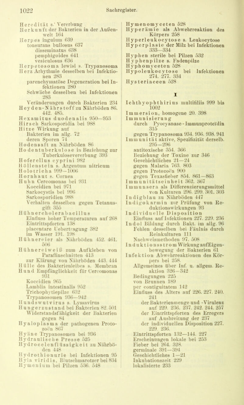 Heredität s.” Vererbung Herkunft der Bakterien in der Außen- welt 164 Herpes inguium 639 tonsurans bullosus 637 disseminatus 638 pemphigoides 641 vesiculüsus 636 Herpetosoma lewisi s. Trypanosoma IIerz Arhythmie desselben bei Infektio- nen 283 parenchymatöse Degeneration bei In- fektionen 280 Schwäche desselben bei Infektionen 283 Veränderungen durch Bakterien 234 Heyden-Nährstoff zu Nälirbüden 86. 442. 485. H e X a m i t u 8 d u o d e n a 1 i s 950—953 Hirsch Sarkosporidia bei 988 Hitze Wirkung auf Bakterien im allg. 72 deren Sporen 74 Ilodensaft zu Nährböden 86 Hodentuberkulose in Beziehung zur Tuberkulosevererbung 393 Hofer eil US cyprini 982 Höllenstein s. Argentum nitricum Holotricha 999 —KKM; Hornhaut s. Cornea Huhn Cercomonas bei 931 Koccidien bei 971 Sarkocystis bei 996 Sarkosporidieu 988 ^'erhalten desselben gegen Tetanus- gift 355 II ü h n e r c h o 1 e r a b a c i 11 u s Einfluss hoher Temperaturen auf 268 Eintrittspforten 138 placentare rebertragung 382 im Wasser 191. 198 Hühnereier als Nährböden 452.461. 506 II iihne re i we i ß zum Aufkleben von Paraffinschnitten 413 zur Klärung von Nährböden 443. 444 Hülle des Bakterienleibes s. .Membran Hund Empfänglichkeit für Cercomonas 931 Koccidien 9(55 Lamblia intestinalis 952 Trichophytiepilze 632 Trypanosomen 936—942 Hundswutvirus s. Lyssavirus Hungerzustand bei Bakterien 82. 501 Widerstandsfähigkeit der Bakterien gegen 84 Hyaloplasma der pathogenen Proto- zoen 8()7 Hyäne Trypanosomen bei 936 Hydraulische Presse 525 Hydrocelenflüssigkeit zu Nährbö- den 448 Ilydrothionurie bei Infektionen 95 Hyla viridis, Blutschmarotzer bei 8:34 Hymenium bei Pilzen .5:36. .548 Hymenomyceten 528 Hyperämie als Abwehrreaktion dos Körpers 258 Ilyperleukocytose s. Leukocytose II y j) e r i> 1 a s i 0 der Milz bei Infektionen 333-334 Hyphen sterile bei Pilzen .532 Ilyphenpilze s. Eadenpilze Hyphomyceten 528 Ilypoleukocvtose bei Infektionen 274. 277. 334 Hysteriaceen 528 I Ichthyophthirius nuiltifiliis 999 bis 1002 Immersion, homogene 20. 398 Immunisierung durch Pyocyanaso - Immunproteidin 315 gegen Trypanosoma 934. 9:36. 938. 941 Immunität aktive, Spezifizität derselb. 295-296 antitoxische :354. :36() Beziehung der Toxine zur :346 Geschichtliches 21—24 gegen Malaria 763. 803 gegen Protozoibi 900 gegen Texasfieber 854. 861—863 I m m u 11 i t ä t s e i n h e i t :362. 3(57 Immuusera als DifVerenzierungsmittel von Kulturen 296. 299. :301. :303 III d i g 1) 1 a u zu Nälirböden 447 Indigükarmi n zur Prüfung von Ko- duktionswirkungen 93 Individuelle D i s j) o s i t i o n Einfluss auf Infektionen 227. 229. 2:36 Indol Bildung durch Bakt. im allg. 96 Fehlen desselben bei Fäulnis durch Reinkultnren 111 Nachweismethoden 97. 508 i n d u k t i o nss t r om WirkungaufEigen- bewegung der Hakterien 61 Infektion Abwelirreaktionen des Kör- pers bei 2.58. Allgemeines über Inf. u. allgem. Re- aktion :326 —342 Bedingungen 225 von Brunnen 189 ])er contiguitatem 142 Einfluss des Alters auf 226. 227. 240. 241 der Bakterienmenge und -Virulenz auf 229. 2:36. 237. 242. 244. 257 der Eintrittspforten des Erregers auf Ausbreitung der 2:37 der individuellen Disposition 227. 229 2:36. Eintrittspforten B32—144. 227 Erscheinungen lokale bei 2.53 Fieber bei 264. :328. germinale :391—:394 Geschichtliches 1—21 Inkubationszeit 229 lokalisierte 233