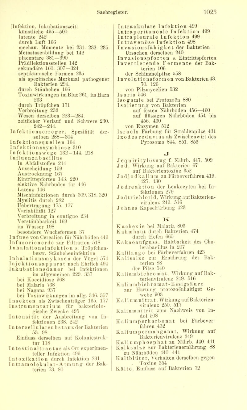 [Infektion, Inkubationszeit] künstliche 495 — 500 latente 242 durch Luft 166 mechan. Momente bei 231. 232. 235. Metastasenbildung bei 142 ))lacentare 381—390 Prädilektionsstellen 142 sekundäre 160. 307—324 septikämische Formen 235 als spezifisches Merkmal pathogener Bakterien 294. durch Stäubchen 166 Toxin Wirkungen im Blut 261. im Harn 263 durch Tröpfchen 171 Verbreitung 232 Wesen derselben 223—284. zeitlicher Verlauf und Schwere 230. 242-244. Infektionserreger, Spezifität der- selben 288—304 Infektionsquellen 164 Infektionssymbiose 310 Infektionswege 132-144. 218 1 n f 1 u e n z a b a c i 11 u s in Abfallstoffen 214 Ausscheidung 159 Austrocknung 167 Eintrittspforten 143. 220 elektive Nährböden für 446 Latenz 146 Mischiiifektionen durch .309.318.320 Myelitis durch 282 Uebertragiing 175. 177 Variabilität 127 Verbreitung in contiguo 234 A’erstäiibbarkeit 169 im Wasser 198 besondere Wuchsformen 37 111 f 11 s e von Cerealien für Nährböden 449 j Infusorienerde zur Filtration 518 j I nhalationsinfektion s. Tröjifcheii- [ bezw. Stäubcheniiifektion Inhalationsmykosen der Vögel 574 1 I n j e k t i o 11 sap ]) ara t nach Ehrlich 494 | Iiikubat i on sda ue r bei Infektionen j im allgemeinen 229. 337 bei Koccidiose 968 bei ^lalaria 768 bei Nagana 937 bei Toxinwirkungen im allg. 346. 357 Insekten als Zwischenträger 165. 177 j Instrumentarium für bakteriolo- gische, Zwecke 495 Intensität der Ausbreitung von In- fektionen 238. 242 I Ute reell ularsubs tanz der Bakterien 53. 98 Einfluss derselben auf Koloniestruk- tur 118 I ntesti n alt ractus als Ort experimen- teller Infektion 496 Intoxikation durch Infektion 231 I n t r a in o 1 e k u 1 a r - A t m u n g der Bak- terien 73. 80 Intraokulare Infektion 499 Intraperitoneale Infektion 499 Intrapleurale Infektion 499 Intravenöse Infektion 498 Invasionsfähigket der Bakterien Ursachen derselben 240 Invasionspforten s. Eintrittspforten Invertierende Fermente der Bak- terien 106 der Schimmelpilze 558 Involutionsformen von Bakterien43. 70. 126 von Pilzmycelien 532 I s a r i a 546 Isogamie bei Protozoen 880 Isolierung von Bakterien auf festen Nährböden 456—460 auf flüssigen Nährböden 454 bis 456. 460 _ von Enzymen 512 Israels Färbung für Strahlenpilze 431 Ixodes re du vi US als Z wischen wirt des Pyrosoma 844. 851. 853 J J equiritylösung f. Nährb. 447. 509 Jod, Wirkung auf Bakterien 67 auf Bakterientoxine 352 J 0 dj o dk a 1 iu m zu Färbeverfahren 419. 427. 430 Jodreaktion der Leukocyteu bei In- fektionen 279 J 0 d t r i c h 10 r i d, Wirkung auf Bakterien- virulenz 249. 516 John es Kapselfärbung 423 Iv Kachexie bei Malaria 803 Kahiuhaiit durch Bakterien 474 durch Hefen 665 Kakaoanfguss, Haltbarkeit des Clio- lerabacillus in 207 Kalilauge bei Färbeverfiihren 423 Kalisalze zur Ernährung der Bak- terien 88 der Pilze 540 K a 1 i u m b i c h r 0 m a t, Wirkung auf Bak- terienvirulenz 249. 516 K a 1 i u m b i c h r 0 m a t - E s s i g s ä u r e zur Härtung protozoenhaltiger Ge- webe 903 K a 1 i u m n i t r a t, Wirkung auf Bakterien- virulenz 250. 517 Kaliumnitrit zum Nachweis von In- dol 508 Kaliumperkarbonat bei Färbever- fahren 432 Kaliumpermanganat, Wirkung auf Bakterienvirulenz 249 K a 1 i u m p h o s p h a t zu Nährb. 440. 441 Kalksalze zur Bakterienernährung 88 zu Nährböden 440. 441 Kaltblüter, Verhalten derselben gegen Toxine 354 Kälte, Einfluss auf Bakterien 72