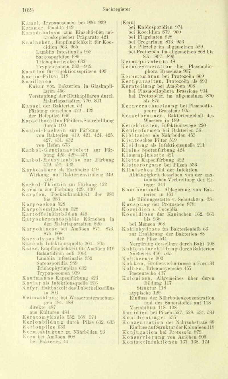 Kamel, Trypanosomen bei 93t). 939 Kammer, feuchte 449 Kanadabalsain znm Einschließen mi- kroskopischer Präparate 421 Kaninchen, Empfänglichkeit fiir Koc- cidien 963. 965 Lamblia intestinalis 952 Sarkosporidien 989 Trichoi)hytiepilze 632 Trypanosomen 939—942 Kanülen fiir Injektionsspritzen 499 Kaolin-Filter 518 Kapillaren Kultur von Hakterien in Glaskapil- laren 456 Verstopfung der Blutkapillaren durch Malariaparasiten 770. 801 Kapsel der Bakterien 52 Färbung derselben 422 — 423 der Ilefepilze 666 Ka])se 1 bacil 1 US Pfeifters,Säurebildung durch 100 Karbol-Fuchsin zur Färbung von Bakterien 419. 421. 424. 425. 427. 431. 432 von Hefen 673 K a r b o 1 - G e n t i a n a V i o 1 e 11 zur Fär- bung 425. 429-431 Karbol-Meth vlenhlaii zur Färbung 419. 421. 423 Karbolsäure als Farbheize 419 Wirkung auf Bakterienvirulenz 249. 516 Karb 01-4'h i 011 i n zur Färbung 422 Karmin zur Färbung 429. 430 Karpfen, Pockenkrankheit der 980 bis 983 K a r p 0 a s k e n 528 K a r p o h e in i a s k e n 528 K a r t o f f e 1 n ä h r b 6 d e n 449 Karyochroinato phi le Körnchen in den Malariaparasiten 820 Karyokinese bei Amöben 871. 873. 875. 1H)S Ka ry olysus 840 Käse als Infektionsquelle 204 — 205 Katze, Empfänglichkeit Oir Amöben 916 Balantidiiim coli 1004 Lamblia intestinalis 952 Sarcosporidia 980 Trichophytiepilze 632 Trypanosomen 939 Kaufmanns Kapselfärbung 423 Kaviar als Infektionsquelle 206 Kefyr, Haltbarkeit des Tuberkelbaeillus in 204 Keimzählung bei Wasseruntersuchun- gen 484. 488 direkte 487 aus Kulturen 484 Keratomykosis 552. 568. 574 Kerionbildung durch Pilze 632. 633 Kerionpilze 633 Kermestinktur zu Nährböden 93 Kern bei Amöben 908 bei Bakterien 44 [Kern] bei Knidosporidien 974 bei Koccidien 872. 960 bei Flagellaten 928 bei Gregarinen 873. 95(5 der Pilzzelle im allgemeinen 529 bei Protozoen im allgemeinen 868 bis 875. 897—899 K e r n ä q u i V a 1 e n t e 48 Kerndegeneration bei Plasmodio- ])hora Brassicae 907 Kernm ein brau bei Protozoen 869 Kernparasiten, Protozoen als 890 Kernteilung bei Amöben 908 bei Plasmodiophora Brassicae 904 bei Protozoeen im allgemeinen 870 bis 875 Kernver s chmclzung bei Plasiuodio- phora Brassicae 905 Kesselbrlinnen, Bakteriengehalt des Wassers in 189 Keuchhusten, Infektionswege 220 Keulen formen bei Bakterien 36 K i b i tz e i e r als Nährböden 453 Kisatosches Filter 519 Kleidung als Infektionsquelle 211 Kleins Sporenfärbung 424 Klenimpinzette 421 Kletts Kapseltarbung 422 Kletterorgane bei Pilzen 533 Klinisches Bild der Infektion Abhängigkeit desselben von der ana- tomischen Verbreitung der Er- reger 244 Knochenmark, Ablagerung von Bak- terien in 161 als Bildungsstätte v. Schutzkörp. 331 Knospung (1er Protozoen 878 Koccidien s. (’occidia Koccidiose der Kaninchen 162. 965 bis 9(58 bei Mensch 9(58 Kohlehydrate im Bakterienleib (5(1 zur Ernährung der Bakterien 88 der Pilze 541 Vergärung derselben durch Bakt. 108 K o h 1 e n 8 ä ur e b i 1 d u ng durch Bakterien Nachweis 44(5. 505 Kohlhern ie 902 Kokken, Größen Verhältnisse u. Form 34 Kolben, Erlenmeyersche 457 Pasteursclie 437 Kolonieen, Allgemeines über deren Bildung 117 Struktur 118 atypische 129 Einfluss der Nährbodenkonzentration und des Sauerstortes auf 118 Variabilität 118. 128 Konidien bei Pilzen 527. 528. 531. 534 K o n i d i e 111 r ä g e r 535 Konzentration der Nährsubstrate 88 Einfluss aufStruktur der Kolonieen 118 Konjugation bei Protozoen 879 Konservierung von Amöben 909 Kontaktinfektionen 167. 168. 174