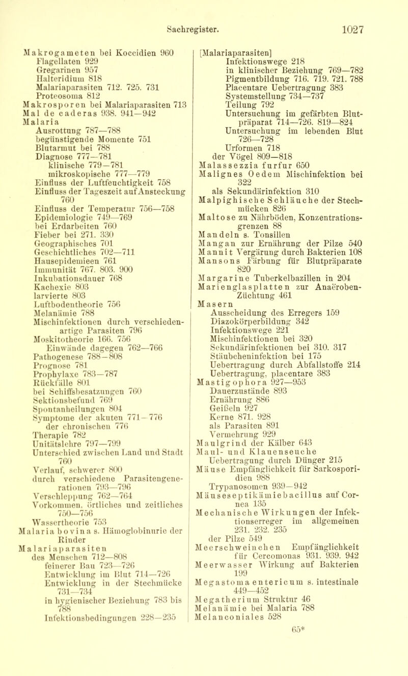 Makrogameten bei Koccidien 960 Flagellaten 929 Gregarinen 957 Ilalteridium 818 Malariaparasiten 712. 725. 731 Proteosoma 812 Makrosporen bei Malariaparasiten 713 Mal de c ade ras 938. 941—942 Malaria Ausrottung 787—788 begünstigende Momente 751 Blutarmut bei 788 Diagnose 777—781 klinische 779—781 mikroskopische 777—779 Einfluss der Luftfeuchtigkeit 758 Einfluss der Tageszeit auf Ansteckung 760 Einfluss der Temperatur 756—758 Epidemiologie 749—769 bei Erdarbeiten 760 Fieber bei 271. 330 Geographisches 701 Geschichtliches 702—711 Hausepidemieen 761 Immunität 767. 803. 900 Inkubationsdauer 768 Kachexie 803 larvierte 803 Luftbodentheorie 756 i\Ielanäniie 788 Mischinfektionen durch verschieden- artige Parasiten 796 Moskitotheorie 166. 756 Einwäude dagegen 762—766 Pathogenese 788—808 Prognose 781 Prophylaxe 783—787 Rückfälle 801 bei SchilTsbesatzungen 760 Sektionsbefiind 769 Spontanheilungen 804 Symptome der akuten 771— 776 der chronischen 776 Therapie 782 Unitätslehre 797—799 Unterschied zwischen Land und Stadt 760 Verlauf, schwerem 8(K) durch verschiedene Parasitengene- rationen 793—796 Verschlei)pung 762—764 Vorkommen, örtliches und zeitliches 750—756 Wassertheorie 753 Malaria bovina s. Hämoglobinurie der Rinder Mal ar i aparasiten des Menschen 712—808 feinerer Bau 723—726 Entwicklung im Blut 714—726 Entwicklung in der Stechmücke 731—734 in hygienischer Beziehung 783 bis 788 Infektionsbedingungen 228—235 [Malariaparasiten] Infektionswege 218 in klinischer Beziehung 769—782 Pigmentbildung 716. 719. 721. 788 Plaeentare Uebertragung 383 Systemstellung 734—737 Teilung 792 Untersuchung im gefärbten Blut- präparat 714—726. 819—824 Untersuchung im lebenden Blut 726—728 Urformen 718 der Vögel 809-818 Malassezzia furfur 650 Malignes Oedem Mischinfektion bei 322 als Sekundärinfektion 310 Malpighische Schläuche der Stech- mücken 826 Maltose zu Nährböden, Konzentrations- grenzen 88 Mandeln s. Tonsillen Mang an zur Ernährung der Pilze 540 Mannit Vergärung durch Bakterien 108 Mansons Färbung für Blutpräparate 820 Margarine Tuberkelbazillen in 204 Marienglasplatten zur Anaeroben- Züchtung 461 Masern Ausscheidung des Erregers 159 Diazokörperbildung 342 Infektionswege 221 Mischinfektionen bei 320 Sekundärinfektionen bei 310. 317 Stäubcheninfektion bei 175 Uebertragung durch Abfallstoffe 214 Uebertragung, plaeentare 383 Mastigophora 927—953 Dauerzustände 893 Ernährung 886 Geißeln 927 Kerne 871. 928 als Parasiten 891 Vermehrung 929 Maulgrind der Kälber 643 i\laul- und Klauenseuche Uebertragung durch Dünger 215 Mäuse Empfänglichkeit für Sarkospori- dien 988 Trypanosomen 939—942 Mäuseseptikämiebacillus auf Cor- nea 135 Mechanische Wirkungen der Infek- tionserreger im allgemeinen 231. 232. 235 der Pilze 549 i Meerschweinchen Empfänglichkeit für Cercomonas 931. 939. 942 Meerwasser Wirkung auf Bakterien 199 Megastoma entericum s. intestinale 449—452 Megatherium Struktur 46 Melanämie bei Malaria 788 Melanconiales 528 65*
