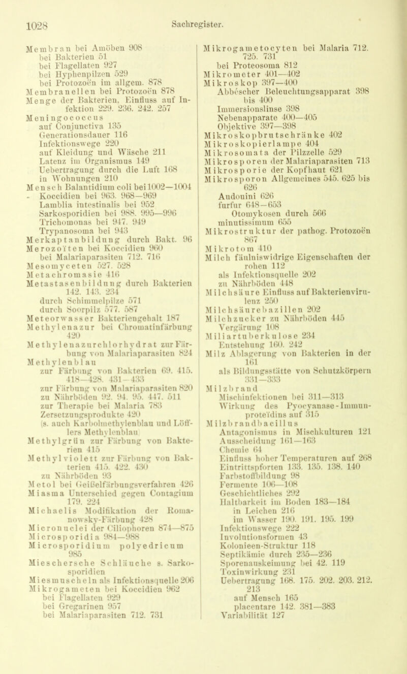Membran bei Amöben 1)08 bei Bakterien 51 bei Flagellaten 1)27 bei Ilyphenpilzen 529 bei Protozoen im allgem. 878 Membran eilen bei Protozoen 878 Menge der Bakterien, Eintluss auf In- fektion 229. 236. 242. 257 Meningococcus auf Conjunctiva 135 Geuerationsdauer 116 Infektionswege 220 auf Kleidung und Wäsche 211 Latenz im Organismus 149 Uebertragiing durch die Luft 168 in Wohnungen 210 Men soll Balantidium coli bei BX)2—1004 - Koccidien bei 963. 968—961) Lamblia intestinalis bei 952 Sarkosporidien bei 988. 995—996 Trichomonas bei 947. 949 Trypanosoma bei 943 Merkap tan bi Idung durch Bakt. 96 Merozoiten bei Koccidien 9(iO bei Malariaparasiten 712. 716 M e 8 o in y c e t e n 527. 528 ÄI et a chr0111 a 8 ie 416 Metastasenbi Llung durch Bakterien 142. 143. 234 durch Scliiminelpilze 571 durch Soorpilz 577. 7)87 Meteor Wasser Bakteriengehalt 187 Methvlenazur bei Chromatiiifärbung 420 M e t h y 1 e 11 a z u r c h 1 o r h y d r a t zur Fär- bung von Malariaparasiten 824 Methylenblau zur Färbung von Bakterien 69. 415. 418-428. 431-433 zur Färbung von Malariaparasiten 820 zu Nährböden 92. 94. 95. 447. 511 zur Therapie bei .Malaria 783 Zersetzungsprodukte 420 (s. auch Karbolmethylenblau und Löff- lers Methylenblau Methylgriin zur Färbung von Bakte- rien 415 Methyl violett zur Färbung von Bak- terien 415. 422. 430 zu Nährböden 93 .Metol bei Geißelfärbungsverfahren 426 Miasma Unterschied gegen Contagium 179. 224 Michaelis .Modifikation der Koma- nowsky-Färbung 428 Micronuclei der Ciliophoren 874—875 M i crosp oridi a 984—988 M icrosporidium polyedricum 985 Mieschersche Schläuche s. Sarko- sporidien Miesmuscheln als Infektionsquelle206 | Mikrogameten bei Koccidien 962 | bei Flagellaten 929 | bei Gregarinen 9.57 | bei Malariaparasiten 712. 731 i Mikrogametocyteii bei I\lalaria 712. 725. 731 bei Proteosoma 812 Mikrometer 401—402 Mikroskop 397—400 Abbescher Beleuchtungsai)parat 398 bis 400 Immersiousliiise 398 Nebena])parate 4(K)—405 Objektive 397—398 M i k r 0 s k o p b r u 18 c h r ä n k e 402 M i k r o s k o ]) i e r 1 a m ]) e 404 Mikrosomata der IMlzzelle 529 Mikro Sporen der Malariaparasiten 713 Mikrosporie der Koi)fliaut 621 Mikrosi)oron Allgemeines 545. 625 bis 626 Andouini 626 furfur 648—653 Otomykosen durch 566 minutissimum 655 Mikrostruktur der pathog. Protozoen 867 Mikrotom 410 Milch fäulniswidrige Eigenschaften der rohen 112 als Infektionsquelle 202 zu Nährböden 448 Milchsäure Einfluss auf Bakterienviru- lenz 250 M i 1 c h 8 ä u r e b a z i 11 e n 202 Milchzucker zu Nährböden 445 Vergärung 108 Miliartuberkulose 234 Entstehung 160. 242 Milz Ablagerung von Bakterien in der 161 als Bildungsstätte von Schutzkörpern 331—333 M i 1zb r an d Mischinfektionen bei 311—313 Wirkung des Pyocyanase-Inimun- proteidins auf 315 .M i 1 z b r a n d b a c i 11 u 8 Antagonismus in Mischkulturen 121 Ausscheidung 161—163 Chemie 64 Eintluss lioher Temperaturen auf 268 Eintrittspforten 133. 135. 138. 140 Farbstolll)!Idung 98 Fermente 106—108 Geschichtliches 292 Haltbarkeit im Boden 183—184 in Leichen 216 im Wasser 190. 191. 195. 199 Infektionswege 222 Involutionsformen 43 Kolonieen-Struktur 118 Septikämie <lurch 235—236 Sporenauskeimung bei 42. 119 Toxinwirkung 231 Uebertragung 168. 175. 202. 203. 212. 213 auf Mensch 165 placentare 142. 381—383 Variabilität 127