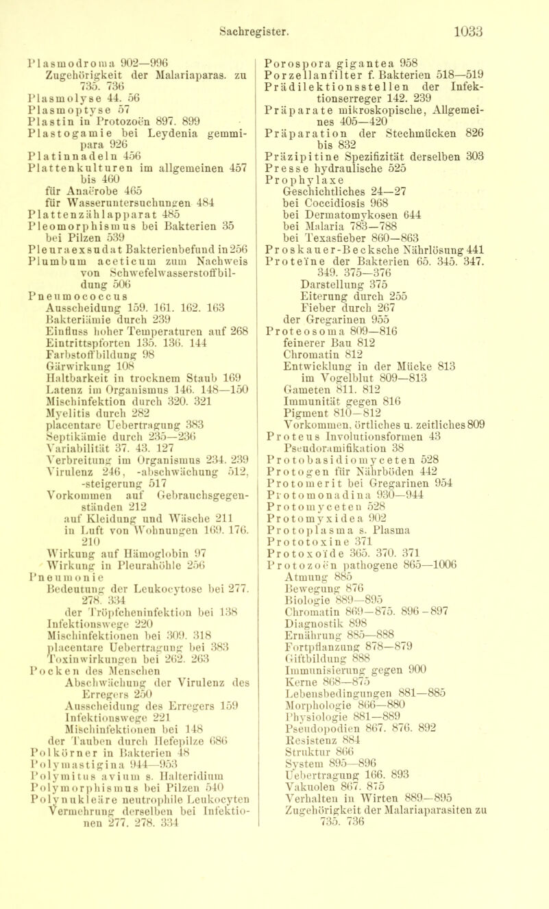 riasmodronia 902—996 Zugehörigkeit der Malariaparas. zu 735. 736 Plasmolyse 44. 56 Plasmoptyse 57 Plastin in Protozoen 897. 899 Plastogamie bei Leydenia gemmi- para 926 Platinnadeln 456 Plattenkulturen im allgemeinen 457 bis 460 für Anaerobe 465 für Wasseruntersuchun^en 484 Plattenzählapparat 485 Pleomorphismus bei Bakterien 35 bei Pilzen 539 Pleuraexsudat Bakterienbefund in256 Plumbum aceticum zum Nachweis von Schwefelwasserstoffbil- dung 506 Pneumococcus Ausscheidung 159. 161. 162. 163 Bakteriämie durch 239 Einfluss lioher Temperaturen auf 268 Eintrittspforten 135. 136. 144 Farbstoffbildung 98 Gärwirkung 108 Haltbarkeit in trocknem Staub 169 Eatenz im Organismus 146. 148—150 Mischinfektion durch 320. 321 Myelitis durch 282 placentare Uebertragung 383 Septikämie durch 235—236 Variabilität 37. 43. 127 A'erbreitung im Organismus 234. 2.39 Virulenz 246, -abschwächung 512, -Steigerung 517 Vorkommen auf Gebrauchsgegen- ständen 212 auf Kleidung und Wäsche 211 in Luft von Wohnungen 169. 176. 210 Wirkung auf Hämoglobin 97 Wirkung in Pleurahöhle 256 Pneu m o nie Bedeutung der Leukoeytose V)ei 277. 278. 334 der Trö])fcheninfektion bei 138 Infektionswege 220 Mischinfektionen l)ei 309. 318 l»lacentare Uebertragung bei 383 Toxinwirkungen bei 262. 263 Pocken des i\Ienschen Abschwächung der Virulenz des Erregers 250 Ausscheidung des Erregers 159 Infektionswege 221 Mischinfektioiien bei 148 der rauben durch llefepilze 686 Pol körn er in Bakterien 48 Polymastigina 944—953 PrOymitus avium s. Halteridium Polymorphismus bei Pilzen 540 Polynukleäre neutrophile Leukocyten Vermehrung derselben bei Infektio- nen 277. 278. 334 Porospora gigantea 958 i Porzellanfilter f. Bakterien 518—519 Prädilektionsstellen der Infek- I tionserreger 142. 239 I Präparate mikroskopische, Allgemei- j nes 405—420 I Präparation der Stechmücken 826 bis 832 Präzipitine Spezifizität derselben 303 Presse hydraulische 525 Prophylaxe Geschichtliches 24—27 bei Coccidiosis 968 bei Dermatomykosen 644 bei Malaria 783—788 bei Texasfieber 860—863 Proskauer-Becksehe Nährlösung441 Proteine der Bakterien 65. 345. 347. 349. 375—376 Darstellung 375 Eiterung durch 255 Fieber durch 267 ; der Gregarinen 955 ; Proteosoma 809—816 i feinerer Bau 812 Chromatin 812 Entwicklung in der Mücke 813 im Vogelblut 809—813 Gameten 811. 812 Immunität gegen 816 Pigment 810—812 Vorkommen, örtliches u. zeitliches 809 Proteus Involutionsformen 43 ! Pseudoramifikation 38 P r o t o b a s i d i o m y c e t e n 528 Pr otogen für Nährböden 442 Protomerit bei Gregarinen 954 Protomonadina 930—944 Protomyceten 528 Protomyxidea 902 Protoplasma s. Plasma Prototoxine 371 Protoxoide 365. 370. 371 Protozoen pathogene 865—1006 Atmung 885 Bewegung 876 Biologie 889—895 Chromatin 869—875. 896-897 Diagnostik 898 Ernährung 885—888 Fortpflanzung 878—879 Giftbildung 888 Immunisierung gegen 900 Kerne 868—875 Lebensbedingungen 881—885 Morphologie 866—880 Physiologie 881—889 Pseudopodien 867. 876. 892 Kesistenz 884 Struktur 866 System 895—896 Uebertragung 166. 893 Vakuolen 867. 875 Verhalten in Wirten 889—895 Zugehörigkeit der Malariaparasiten zu 735. 736