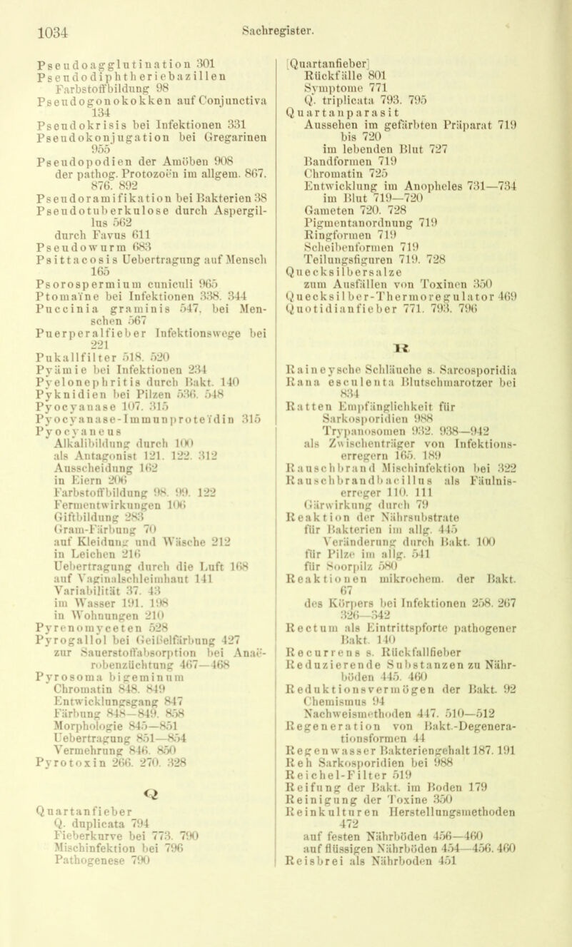 P s e u d 0 a g g 1 n t i u a t i o n 801 Psendodiphtlieriebazillen Farbstoifbildnng 98 Pseiidogonokokken auf Conjunctiva 134 Pseudokrisis bei Infektionen 331 Pseudokonjugation bei Gregarinen 955 Pseudopodien der Amöben 908 der pathog. Protozoen im allgem. 807. 876. 892 Pseudoramifikation bei Ikakterien 38 Pseudotuberkulose durch Aspergil- lus 562 durch Favus 611 Pseudowurm 683 Psittacosis Uebertragung auf Mensch 165 Psorospermium ciiniculi 965 Ptomaine bei Infektionen 338. 344 Puccinia graminis 547, bei Men- schen 567 Puerperalfieber Infektionswege bei 221 Pukallfilter 518. 520 PyUmie bei Infektionen 234 Pyelonephritis durch Pakt. 140 Pyknidien bei Pilzen 536. 548 Pyocyanase 107. 315 P y o c y a n a s e -1 m m 11 n p r o t e Y d i n 315 P y o c a n e u s Alkalibildung durch 1(H> als Antagonist 121. 122. 312 Ausscheidung 162 in Eiern 206 Farbstotfbildung 98. 99. 122 Fermentwirkungen 106 Giftbildung 283 Gram-Färbung 70 auf Kleidung und Wäsche 212 in Leichen 216 Uebertragung durch die Luft 168 auf Vaginalschleimhaut 141 Variabilität 37. 43 im Wasser 191. 198 in Wohnungen 210 P y r e n o m y c e t e n 528 Pyrogallol bei GeiOelfärbiing 427 zur Sauerstotlabsorption bei Anae- robenzüchtung 467—468 P y r 0 8 o m a b i g e in i n ii m Chromatin f^8. 849 Entwicklungsgang 847 Färbung 848— 849. 8;)8 Morphologie 845—851 Uebertragung 851—8;')4 Vermehrung 846. 850 Pyrotoxin 266. 270. 328 <2 Quartanfieber Q. duplicata 794 Fieberkurve bei 773. 790 Mischinfektion bei 796 Pathogenese 790 [Quartanfieber] Rückfälle 801 Symptome 771 Q. tri plicata 793. 795 Q u a r t a n p a r a s i t Aussehen im gefärbten Präparat 719 bis 720 im lebenden Blut 727 Bandformen 719 Chromatin 725 Entwicklung im Anopheles 731—734 im Blut 719—720 Gameten 720. 728 Pigmentanordnung 719 Ringformen 719 Scheibenformen 719 Teilungsfiguren 719. 728 Quecksilbersalze zum Ausfällen von Toxinen 350 Quecksilber-Thermoregulator 469 Quotidianfieber 771. 793. 79(> Raineysche Schläuche s. Sarcosporidia Rana esculenta Blutschmarotzer bei 834 Ratten Empfänglichkeit für Sarkosporidien 988 Trypanosomen 932. 938—942 als Zwischenträger von Infektions- erregern 165. 189 Rauschbrand .Mischinfektion bei 322 Rauschbrandbaeillus als Fäulnis- erreger 110. 111 Gärw’irkung durch 79 Reaktion der Nährsubstrato für Bakterien im allg. 445 Veränderung durch Bakt. 100 für Pilze im allg. 541 für Soorj)ilz 580 Reaktionen mikrochem. der Bakt. 67 des Körpers bei Infektionen 258. 267 :i26—342 Rectum als Eintrittspforte pathogener Bakt. 140 Recurrens s. Rückfallfieber Reduzierende Substanzen zu Nähr- böden 445. 460 Reduktionsvermögen der Bakt. 92 Chemismus 94 Nachweismethoden 447, 510—512 Regeneration von Bakt.-Degenera- tionsformen 44 Regen Wasser Bakteriengehalt 187.191 Reh Sarkosporidien bei 988 Reichel-Filter 519 Reifung der Bakt. im Boden 179 Reinigung der d'oxine 350 Reinkulturen Ilerstellungsmethoden 472 auf festen Nährböden 456—460 auf flüssigen Nährböden 454—456. 460 Reisbrei als Nährboden 451