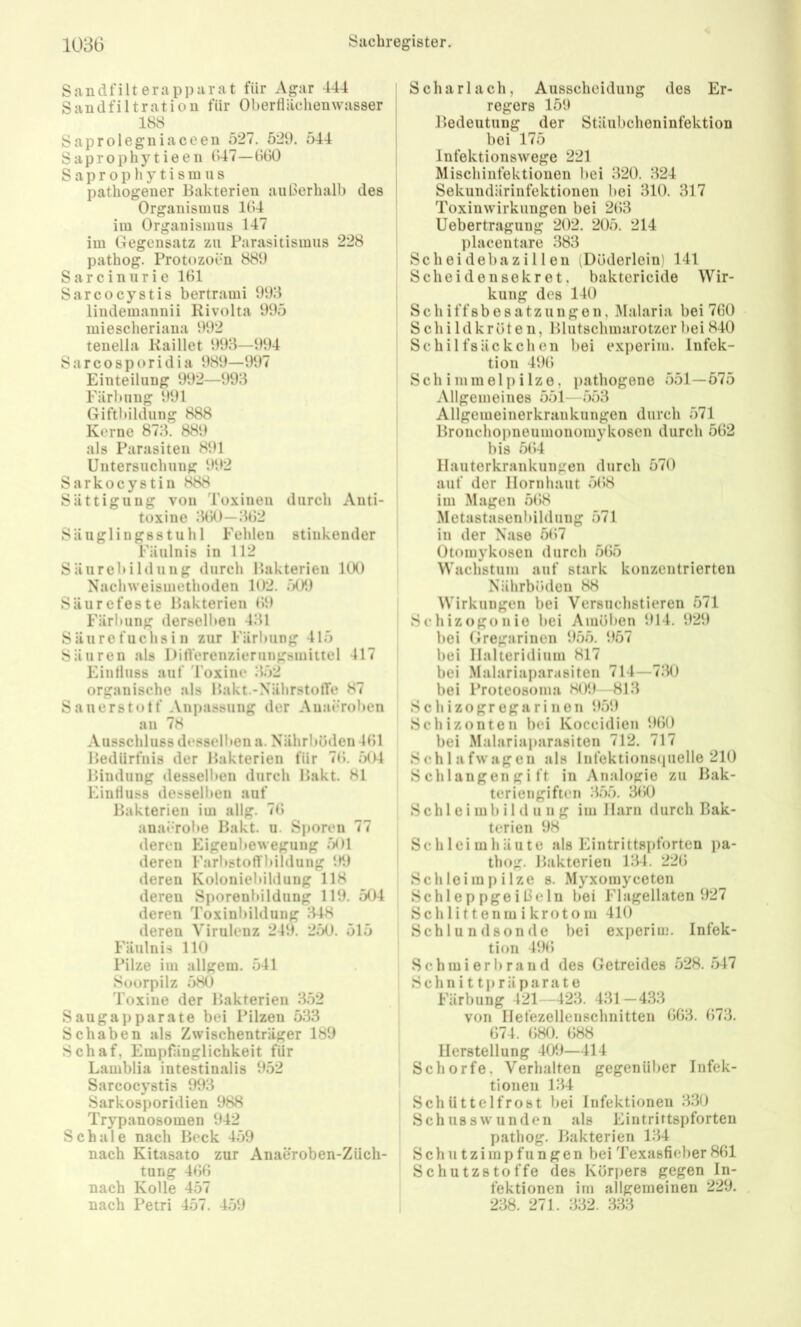rjjrji r/j mm mmim mm undfilterappurat für Agar 444 ; andfiltratiou für Obertiüchenwasser j 188 aprolegniaceen 527. 521). 544 aprophytieen G47—GÜO a p r 0 p li y t i s 111 u s pathogener Bakterien aiißerhalb des ! Organismus 184 im Organismus 147 im Gegensatz zu Parasitismus 228 pathog. Protozoen 881) arcinurie 181 arcocystis bertrami 993 lindemannii Rivolta 995 miescheriana 992 tenelia Kaillet 993—1)94 arcosporidia 989—1)97 Einteilung 992—993 Färbung 991 Giftlüldung 888 Kerne 873. 889 als Parasiten 891 Untersuchung 992 arkocystin 888 Uttigung von Toxinen durch Anti- toxine 380—382 Säuglingsstuhl Fehlen stinkender Fäulnis in 112 Säureinldung durch Bakterien 100 Nachweismethoden 102, 501) Säurefeste Bakterien 89 Färbung derselben 431 Säure fuchs in zur Färbung 415 Säuren als DifVerenzierungsmiltel 417 Eintluss auf roxine 352 organische als Bakt.-NährstolTe 87 Sauerst«)tf Anpassung der Anacroben an 78 Ausschluss desselben a. Nährböden 481 Bedürfnis der Bakterien für 78. 504 Bindung desselben durch Bakt. 81 Eintluss desselben auf Bakterien im allg. 78 anai'robe Bakt. u. Sj)oren 77 deren Eigeubewegung 501 deren FärbstotTbildung 91) deren Koloniebildung 118 deren Sporenbildung 111). 504 deren Toxinbildung 348 deren Virulenz 241). 250. 515 Fäulnis 110 Pilze im allgem. 541 Soorpilz 580 Toxine der Bakterien 3.52 Saugaj)parate bei Pilzen 533 Schaben als Zwischenträger 189 Schaf, Empfänglichkeit für Lamblia intestinalis 952 Sarcocystis 993 Sarkosporidien 988 Trypanosomen 942 Schale nach Beck 459 nach Kitasato zur Anaeroben-Züch- tung 488 nach Kolle 457 nach Petri 457. 4.59 Scharlach, Ausscheidung des Er- regers 151) Bedeutung der Stäubcheninfektion bei 175 Infektionswege 221 Mischinfektionen bei 320. 324 Sekuudärinfektionen bei 310. 317 Toxinwirkungen bei 283 Uebertragung 202. 205. 214 placentare 383 Scheidebazillen (Döderlein) 141 Sc beide 11 sekret, baktericide Wir- kung des 140 Schiffsbesatzungen, Malaria bei 760 Schildkröten, Blutschmarotzer bei 840 Schilfsäckchen bei experim. Infek- tion 498 Schimmelpilze, pathogene 551—575 Allgemeines 551—553 Allgemeinerkrankungen durch 571 Bronchopneumonomykoscn durch 582 bis 584 llauterkrankungen durch 570 auf der Hornhaut 588 im Magen 588 Metastasenbildung 571 in der Nase 587 Otomykosen durch 585 Wachstum auf stark konzentrierten Nährböden 88 Wirkungen bei Versuchstieren 571 Schizogonio bei Amöben 914. 929 bei Gregarinen 955. 957 bei Ilalteridium 817 bei Malariaparasiten 714—730 bei Proteosoma 809—813 S c h i z o g r e g a r i n e n 959 Schizonten bei Koccidien 980 bei Malariaparasiten 712. 717 Schlafwagen als Infektions«iuelle 210 Schlangengift in Analogie zu Bak- teriengiften 3.55. 380 S ch 1 e i m 1) i 1 d u n g im Harn durch Bak- terien 98 Schleimhäute als Eintrittspforten pa- thog. Bakterien 134. 228 Schloimpilze s. Myxomyceten Schleppgeißeln bei Flagellaten 927 Schlittenmikrotom 410 Schlundsonde bei exi)erim. Infek- tion 498 S c h m i e r b r a n d des Getreides 528. .547 Schnittpräparate Färbung 421—423. 431—4.33 von Hefezellenschnitten 883. 873. 874. 880. 888 Herstellung 409—414 Schorfe, Verhalten gegenüber Infek- tionen 134 Schüttelfrost bei Infektionen 3.30 Schusswunden als Eintrittspforten pathog. Bakterien 134 Schutzimpfungen bei Texasfieber 881 Schutzstoffe des Körpers gegen In- fektionen im allgemeinen 229. 238. 271. 332. 333