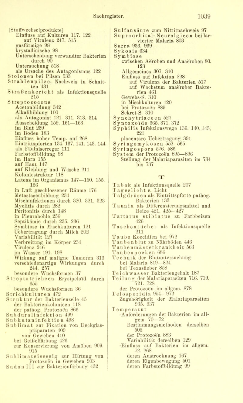 [Stoffwechselprodukte] Einfluss auf Kulturen 117. 122 auf Virulenz 247. 515 gasförmige 98 krystallinische 98 Unterscheidung verwandter Bakterien durch 90 Untersuchung 518 als Ursache des Antagonismus 122 Stoloneu bei Pilzen 533 Strahlenpilze, Nachweis in Schnit- ten 431 Straßenkericht als Infektionsquelle 215 Streptococcus Acetonbildung 342 Alkalibildung 100 als Antagonist 121. 311. 313. 314 Ausscheidung 159. 161—163 im Blut 239 im Boden 183 Einfluss hoher Temp. auf 268 Eintrittspforten 134. 137. 141. 143. 144 als Fäulniserreger 111 Farbstoff’bildung 98 im Harn 155 auf Haut 147 auf Kleidung und Wäsche 211 Koloniestruktur 118 Latenz im Organismus 147—150. 155. 156 in Luft geschlossener Räume 176 Metastasenl)ildung 234 Mischinfektionen durch 320. 321. 323 Myelitis durch 282 Peritonitis durch 148 in Pleurahöhle 256 Septikämie durch 235. 236 Symbiose in Mischkulturen 121 Uebertragung durch Milch 202 Variabilität 127 Verbreitung im Körper 234 Virulenz 246 im Wasser 191. 198 Wirkung auf maligne Tumoren 313 verschiedenartige Wirkungen durcli 244. 257 besondere Wuchsformen 37 Streptotricheen Erysipcloid durch 655 besondere Wuchsformen 36 Strichkulturen 472 Struktur der Bakterienzelle 45 der Bakterienkolonieen 118 der pathog. Protozoen 866 Sub dur a 1 i nfek t i 0 n 499 S n b k u ta n i n fe k t i o n 498 Sublimat zur Fixation von Deckglas- präparaten 409 von Geweben 410 bei Geißelfärbiing 426 zur Konservierung von Amöben 909. 915 Sublimateisessig zur Härtung von Protozoen in Geweben 903 Sudan III zur Bakterienfärbung 432 Sulfansäure zum Nitritnachweis 97 Siipraorbital-Neuralgieen beilar- vierter Malaria 803 Surra 936. 939 Syko sis 634 Symbiose zwischen Aeroben und Anaeroben 80. 123 Allgemeines 307. 310 Einfluss auf Infektion 228 auf Virulenz der Bakterien 517 auf Wachstum anaerober Bakte- rien 461 Gewebs-S. 310 in Mischkulturen 120 bei Protozoen 889 Sekret-S. 310 Synchytriaceen 527 Syntoxoide 365. 371. 372 Syphilis Infektionswege 136. 140. 143. 221 placentare Uebertragung 391 Syringomykosen 552. 565 Syringospora 576. 586 System der Protozoen 895—896 Stellung der Malariaparasiten im 734 bis 737 r Tabak als Infektionsquelle 207 Tageslicht s. Licht Talgdrüsen als Eintrittspforte pathog. Bakterien 133 Tannin als Difl'erenzierunasmittel und Beize 421. 425- 427 Tartarus stibiatus zu Farbbeizen 426 Taschentücher als Infektionsquelle 211 Taube Koccidien bei 972 Taubenbliit zu Nährböden 446 T a 11 b e n m ä s t e r k r a n k h e i t 563 T a u b e n p o c k e n 686 Technik der Blutuntersuchung bei .Malaria 819—824 bei Texasfieber 858 Teich Wasser Bakteriengehalt 187 Teilung der Malariaparasiten 716. 719. 721. 728 ^ der Protozoen im allgem. 878 T e 10 s p 0 r i d i a 954—972 Zugehörigkeit der Malariaparasiten 935. 937 Temperatur -Anforderungen der Bakterien im all- gem. 70—72 Bestimmungsmethoden derselben 505 der Protozoen 883 Variabilität derselben 129 -Einfluss auf Bakterien im allgem. 72. 268 deren Austrocknung 167 deren Eigenbewegung 501 deren Farbstoffbilduug 99
