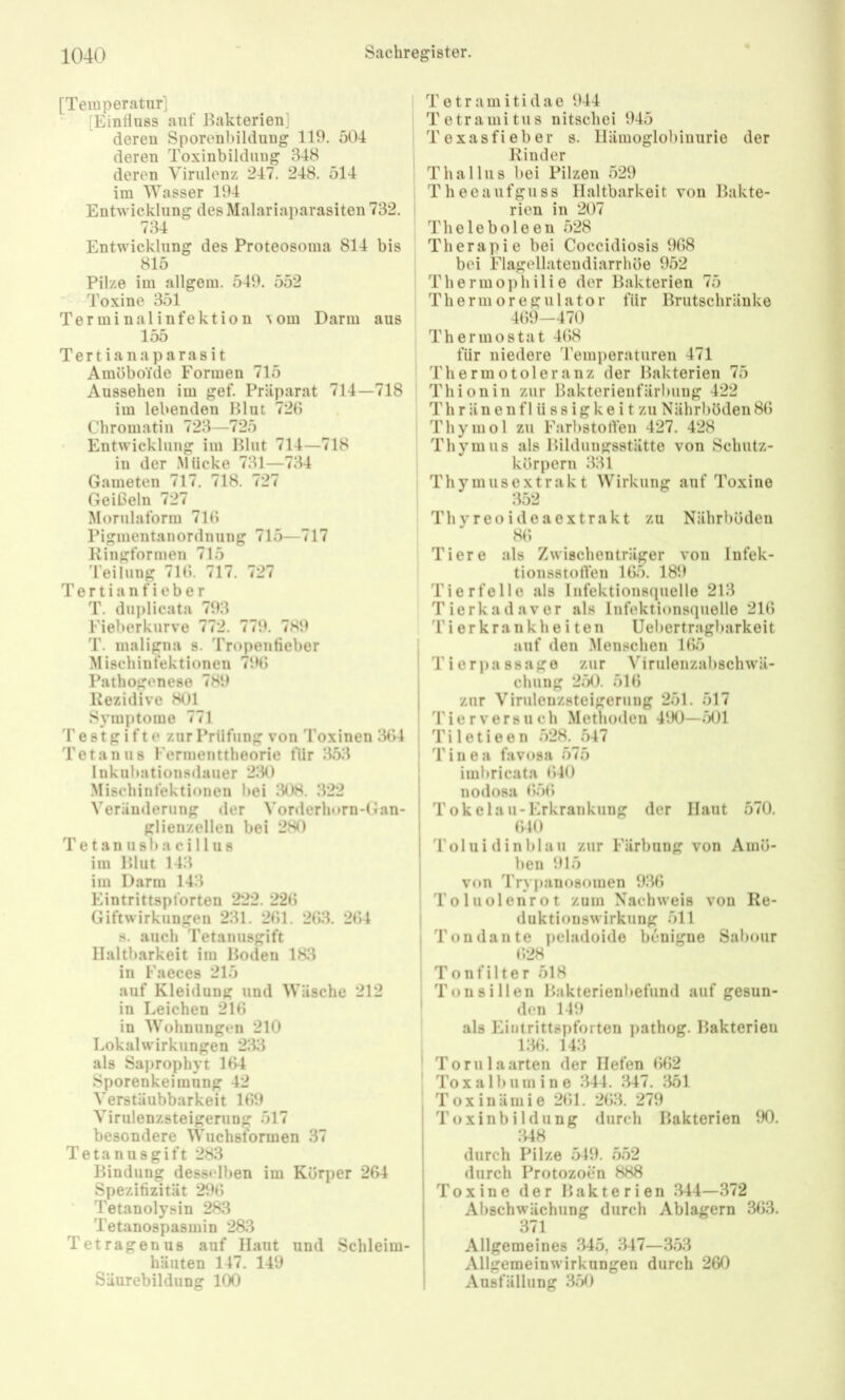[Temperatur] [Einfluss auf Bakterien] deren Sporenbildung 119. 504 deren Toxinbildung 348 deren Virulenz 247. 248. 514 im Wasser 194 Entwicklung des Malariaparasiten 732. 734 Entwicklung des Proteosoma 814 bis 815 Pilze im allgem. 549. 552 Toxine 351 Terminalinfektion ^om Darm aus 155 Tertianaparasit Amöboide Formen 715 Aussehen im gef. Präparat 714—718 im lebenden Blut 72(5 Chromatin 723—725 Entwicklung im Blut 714—718 in der Mücke 731—734 Gameten 717. 718. 727 Geißeln 727 Morulaform 710 Pigmentanordnung 715—717 Kingformen 715 'leilung 71b. 717. 727 Tertianfieber T. diijilicata 793 Fieberkurve 772. 779. 789 T. maligna s. Tropentieber Mischinfektionen 79(5 Pathogenese 789 Rezidive 801 Symptome 771 Testgifte zur Prüfung von Toxinen 3(U Tetanus l'ermenttheorie für 353 lukubationsdauer 230 Mischinfektionen bei 308. 322 Veränderung der Vorderhorn-Gan- glienzellen bei 280 Tetanusbacillus im Blut 143 im Darm 143 Eintrittspforten 222. 22(5 Giftwirkungen 231. 2(51. 2(53. 2(54 s. auch Tetanusgift Haltbarkeit im Boden 18:4 in Faeces 215 auf Kleidung und Wäsche 212 in Leichen 21(5 in Wohnungen 210 Lokalwirkungen 2143 als Saprophyt 1(54 Sporenkeimung 42 Verstäubbarkeit lß9 Virulenzsteigerun 517 besondere Wuchstormen 37 Tetanusgift 283 Bindung desselben im Körper 264 Spezifizität 296 Tetanolysin 283 Tetanospasmin 283 Tetragenus auf Haut und Schleim- häuten 147. 149 Säurebildung KX) Tetramitidae 944 Tetramitus nitschci 945 Texasfieber s. Hämoglobinurie der Rinder Thallus bei Pilzen 529 Theeaufguss Haltbarkeit von Bakte- rien in 207 Theleboleen 528 Therapie bei Coccidiosis 968 bei Flagellatendiarrhöe 952 Thermo])liilie der Bakterien 75 Thermoregulator für Brutschränke 4(59-470 Thermostat 4(58 für niedere Temperaturen 471 Thermotoleranz der Bakterien 75 Thionin zur Bakterienfärbung 422 Th r ä n e n f 1 ü s s i g k e i t zu Nährböden 8(5 Thymol zu Farbstorten 427. 428 Thymus als Bildungsstätte von Schutz- körpern 331 Thyuiusextrakt Wirkung auf Toxine :452 Thyreoideaextrakt zu Nährböden 8(5 Tiere als Zwischenträger von Infek- tionsstorten 165. 189 Tierfolio als Infektionsquelle 213 Tierkadavor als Infektionsquelle 216 Ti er krankhe i ten Uebertragbarkoit i auf den .Menschen 1(55 I Tierj)assage zur Virulonzabschwä- I chung 250. 51(5 zur Virulenzsteigerung 251. 517 , 4'ierversuch Methoden 490—rx)l 1 Tiletieen 528. 547 I Tinea favosa 575 imbricata (540 nodosa (55(5 Tokelau-Erkrankung der Haut 570. 610 Toi u i d in blau zur Färbung von Amö- ben 915 von Trypanosomen 9146 1 Toluolenrot zum Nachweis von Re- I duktionswirknng 511 I Ton da Ute peladoide benigne Sal)our ! (528 I Tonfilter 518 Tonsillen Bakterienbefund auf gesun- ' den 149 als Eintrittspforten pathog. Bakterien i:46. 143 ' Torulaarten der Hefen (5(52 To x a 1 b u m i n e 344. :447. 1451 T o X i n ä m i e 2(51. 2(53. 279 Toxinbildung durch Bakterien 90. :U8 durch Pilze 549. 552 durch Protozoen 888 Toxine der Bakterien .344—372 Abschwächung durch Ablagern 363. 371 Allgemeines 345, :447—353 Allgemeinwirkungeu durch 260 Ausfällung 1450
