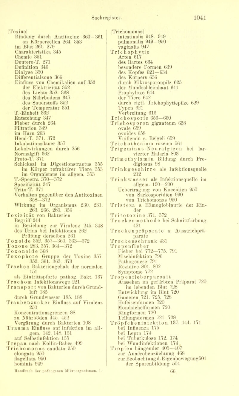 [Toxine] Bindung durch Antitoxine 3G0—361 an Körperzellen 261. 353 im Blut 261. 279 Charakteristika 345 Chemie 351 Deutero-T. 271 Definition 316 Dialyse 350 Ditferentialzone 366 Einfluss von Chemikalien auf 352 der Elektrizität 352 des Lichts 352. 368 des Nährbodens 317 des Sauerstoffs 352 der Temperatur 351 T.-Einheit 362 Entstehung 317 Fieber durch 261 Filtration 319 im Harn 263 Ilemi-T. 371. 372 Inkubationsdauer 357 Lokalwirkungen durch 256 Normalgift 362 Proto-T. 371 Schicksal im Digestionstractus 355 im Körper refraktärer Tiere 353 im Organismus im allgem. 353 T.-Spectra 370—372 Spezifizität 347 l'rito-T. 371 Verhalten gegenüber den Antitoxinen 358—372 Wirkung im Organismus 230. 231. 263. 2(56. 280. 356 Toxizität von Bakterien Begriff 211 in Beziehung zur Virulenz 215. 318 des Urins bei Infektionen 262 Prüfung derselben 261 Toxoide 352. 357—360. 363—372 Toxone 283. 357. 361-372 Toxonoide 368 Toxophore Gruppe der Toxine 357. 359. 361. 363. 373 Trachea Bakteriengehalt der normalen 151 als Eintrittspforte pathog. Bakt. 137 Trachom Infektionswego 221 r a n B p o r t von Bakterien durch Grund- luft 185 durch Grundwasser 185. 188 Traubenzucker Einfluss auf Virulenz 250 Konzentrationsgrenzen 88 zu Nährböden 145. 152 Vergärung durch Bakterien 108 Trauma Einfluss auf Infektion im all- gem. 142. 118. 151 auf Selbstinfektiou 155 Tre])an nach Kollin-Bal)os 199 l'richomonas caudata 950 elongata 950 flagellata 950 hominis 949 IliwKlbuch der patliogcnen Mikroorganianioii. 1. Trichomonas] intestinalis 918. 919 pulmonalis 919—950 vaginalis 917 Tr ic h ophytie Arten 617 des Bartes 631 besondere Formen 639 des Kopfes 621—631 des Körpers 636 durch Mikrosporonpilz 625 der Mundschleimhaut 611 Prophylaxe 611 der Tiere 612 durch eigtl. Trichophytiepilze 629 Typen 621 Verbreitung 616 Trichosporie 656—660 T r i c h o s p o r 0 n giganteum 658 ovale 659 ovoides 658 Vuillemin s. Beigeli 659 Trichothecium roseum 561 Trigeminus-Neuralgieen bei lar- vierter Malaria 803 Trimethylamin Bildung durch Pro- digiosus 98 Trinkgeschirre als Infektionsquelle 212 I Trink Wasser als Infektionsquelle im allgem. 190—200 Uebertragung von Koccidien 950 von Sarkosporidien 990 von Trichomonas 950 Tristeza s. Hämoglobinurie der Rin- der Tritotoxine 371. 372 '1' r o c k e n m e t h 0 d e bei Schnittfärbung 121 Trocken Präparate s. Ausstrichprä- parate Trocken sch rank 131 Tr oiienfi eher Fiel)cr bei 772—775. 791 iMischiufektion 796 Pathogenese 791 Rezidive 801. 802 Symptome 772 Tr 0 p e 11 fi e b e r p a r a s i t Aussehen im gefärbten Präparat 720 im lebenden Blut 728 Entwicklung im Blut 720 Gameten 721. 725. 728 llufeisenformen 720 Mondsichelformen 720 Ringformen 720 Teilungsformen 721. 728 Tröpfcheninfektion 137. 111. 171 l)ei Influenza 175 bei Lepra 171 bei Tuberkulose 172. 171 bei AVundinfektionen 171 'kröpfen hängender 105—107 zur Anaerolienzüchtung 168 zur Beobachtungd. Eigenbewegung501 der Sporenbildung 501 66