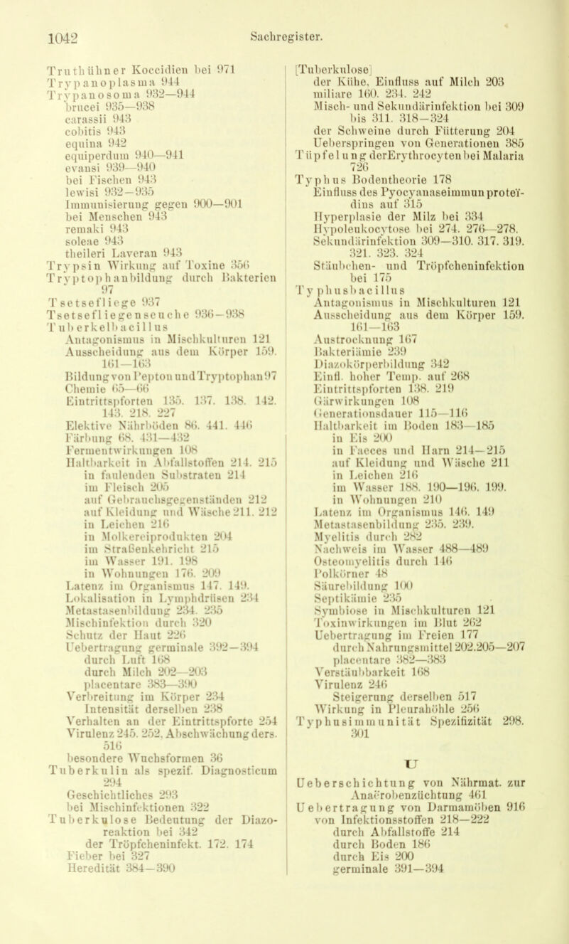 Truthühner Koccidien bei ‘.^71 T r y p a u o j) 1 a s m a Ü44 Trypanosoma 932—944 bnicei 935—938 carassii 943 cobitis 943 eqiiina 942 equiperdiiin 940—941 evansi 939—940 bei Tischen 943 lewisi 932 — 935 Immunisierung gegen 900—901 bei Menschen 943 remaki 943 soleae 943 theileri Laveran 943 Trypsin Wirkung auf Toxine 350 Tryptoj)hanbildung durch Bakterien 97 T setsefl icge 937 Tsetsefliegenseliehe 930 — 938 'r ub erkelb aci 11 US Antagonismus in Misclikulturen 121 Ausscheidung aus dem Körper 159. 101—103 Ilildung von TeptonundTryptophan97 Chemie 05—00 Tintrittspforten 135. 137. 138. 142. 143. 218. 227 Elektive Nährböden 80. 441. 440 Tärbiing 08. 431—432 Termentwirkungen 108 Haltbarkeit in Ald'allstofleu 214. 215 in faulenden Substraten 214 im Fleisch 205 auf Gebrauchsgegenständen 212 auf Kleidung und Wäsche211. 212 in Leichen 210 in .Molkereiprodukten 204 im Straßenkehricht 215 im Wasser 191. 198 in Wohnungen 170. 209 Latenz im Organismus 147. 149. Lokalisation in Lymphdriisen 234 Metastasenbildung 234. 235 .Mischinfektion durch 320 Schutz der Haut 220 Uebertragung germinale 392—394 durch Luft 108 durch Milch 202—203 jilacentare 383—390 Verbreitung im Körper 234 Intensität derselben 238 Verhalten an der Eintrittspforte 254 Virulenz 245. 252, Abschwächung ders. 510 besondere Wuchsforinen 36 Tuberkulin als spezif. Diagnosticum 294 Geschichtliches 293 bei Mischinfektionen 322 Tuberkulose Bedeutung der Diazo- reaktion bei 342 der Trüpfcheninfekt. 172. 174 Fieber bei 327 Heredität 384— 390 [Tuberkulose] der Külie, Einfluss auf Milcli 203 miliare 100. 234. 242 Misch- und Sekundärinfektioii bei 309 bis 311. 318-324 der Schweine durcli Fütterung 204 Ueberspringen von Generationen 385 Tüpfe 1 u n g derErythrocytenbei Malaria 720 Typhus Bodentheorie 178 Einfluss des Pyocyauaseimmunprotei- dius auf 315 Hyperplasie der Milz bei 334 Hypoleukocytose bei 274. 270—278. Sekundärinfektion 309—310. 317. 319. 321. 323. 324 Stäubchen- und Tröpfcheninfektion bei 175 Vy phusbacillus Antagonismus in Mischkulturen 121 Ausscheidung aus dem Körper 159. 101—103 Austrocknung 107 Bakteriämie 239 Diazokörperbildung 342 Einfl. holver Temp. auf 208 Eintrittspforten 138. 219 Gärwirkungeu 108 < Jenerationsdauer 115—110 Haltbarkeit im Boden 183—185 in Eis 2(K) in Faeces und Harn 214—215 auf Kleidung und IVäscho 211 in Leichen 210 im Wasser 188. 190—190. 199. in Wohnungen 210 Latenz im Organismus 140. 149 Metastasenbibliing 235, 239, Myelitis durcli 282 Nachweis im Wasser 488—489 Osteomyelitis durch 140 I’olkörner 48 Säurebildung KK) Septikämie 235 Symbiose in Mischkulturen 121 Toxinwirkungen im Blut 202 Uebertragung im Freien 177 durch Nahrungsmittel 202.205—207 placeutare 382—383 Verstäubbarkeit 108 Virulenz 240 Steigerung derselben 517 Wirkung in Pleurahöhle 250 phusiiiimunität Spezifizität 298, 301 I TJ Ueberschichtung von Nährmat. zur Anacrobenzüchtung 401 Uebertragung von Darmainöben 910 von Infektionsstoffen 218—222 durch Abfallstoffe 214 I durch Boden 180 I durch Eis 200 ' germinale 391—394