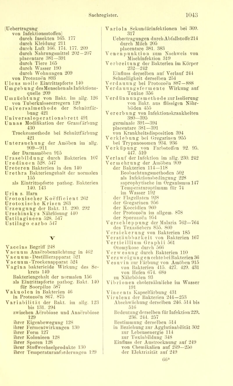 [Uebertragung von Infektionsstoffen] durch Insekten 165. 177 durch Kleidung 211 durch Luft K56. 174. 177. 209 durch Nahrungsmittel 202 — 207 ])lacentare 381—391 durch Tiere 165 durch Wasser 190 durch Wohnungen 209 von Protozoen 893 Ulcus molle Eintrittspforte 140 U in g e b u n g des Menschen als Infektions- quelle 209 Um Züchtung von Pakt, im allg. 126 von Tuberkuloseerregern 129 Universalmethode der Schnittfar- bung 421 Universaloperationsbrett 491 Unnas Modifikation der Gramfärbung 430 Trockenmethode bei Schnittfärbung 421 Untersuchung der Amöben im allg. 909-911 der Darmamöben 915 Urasebildung durch Bakterien 107 U r e d i n e e n 528. 547 Ureteren Bakterien in den 140 Urethra Bakteriengehalt der normalen 155 als Eintrittspforte pathog. Bakterien 140. 143 Urin s. Harn Urotoxischer Koefficient 262 Uro toxi sc he Krisen 263 Urzeugung der Bakt. 11. 290. 292 Urschinskys Nährlösung 440 Ustilagineen 528. 547 Ustilago carbo 547 V Vaccins Begrilf 248 Vacuuni Anaerobenziichtung in 4C)2 V a c u u m - l)estillierapi)arat 521 Vacuum-Trockenai)])arat 524 V'agina baktericide Wirkung des Se- krets 140 Bakteriengehalt der normalen 156 als Eintrittspforte i)athog. Bakt. 140 für Soorpilze 587 Vakuolen in Bakterien 46 in Protozoen 867. 875 Variabilität der Bakt. im allg. 123 bis 131. 294 zwischen Aerobiose und Anaerobiose 129 ihrer Eigenbewegung 128 ihrer Fermentwirkungen 130 ihrer Form 127 ihrer Kolonieen 128 ihrer Sporen 128 ihrer Stoffwechselprodukte 130 ihrer 'remperaturanforderungcn 129 i Variola Sekundärinfektionen bei 309. I 317 I Uebertragungen durch Abfallstoffe 214 I durch Milch 205 I placentare 381. 383 V en en p unk ti o n zum Nachweis von Mischinfektion 319 Verbreitung der Bakterien im Körper 232—242 I Einfluss derselben auf Verlauf 244 I Schnelligkeit derselben 254 Verdauung bei Protozoen 887 — 888 { Verdaunngsfermente Wirkung auf Toxine 356 V e r d ü n n u n g s m e t h 0 d e zur Isolierung von Bakt. aus flüssigen Nähr- böden 455 Vererbung von Infektionskrankheiteu 380-395 germinale 391—394 placentare 381—391 von Krankheitsdisposition 394 Verklebung bei Gregarinen 955 bei Trypanosomen 9^34. 936 Verküpung von Farbstoffen 92. 95. 447. 510 Verlauf der Infektion im allg. 230. 242 Vermehrung der Amöben 909 der Bakterien 114—118 Beobachtungsmethoden 502 als Infektionsbedingung 228 saprophytische im Organismus 147 Temperaturoptimum für 74 im Wasser 192 der Flagellaten 928 der Gregarinen 956 der Koccidien 960 der Protozoen im allgem. 878 der Sporozoen 954 Verschleppung der Malaria 762—764 des Texasfiebers 855. 860 Versickerung von Bakterien 185 Ver stäub bar keit von Bakterien 167 V e r t i c i 11 i u m G r a p h i i 561 Otomykose durch 566 V e r w e s u n g durch Bakterien 110 V e r z w e i g u n g e n echte l)ei Bakterien 36 Vesuvin zur Färbung von Amöben 915 i von Bakterien 415. 427. 429. 431 j von liefen 674. 68ü ! zu Nährböden 93 ' Vibrionen choleraälmliche im Wasser 191 ! Vincents Kapselfärbiing 431 I Virulenz der Bakterien 244—253 I Abschwächung derselben 246. 514 bis i 516 1 Bedeutung derselben für Infektion 229. I 236. 244. 257 i Bestimmung derselben 514 j in Beziehung zur Agglutinabilität 302 zur Lebensenergie 114 I zur Toxinbildung 348 Einfluss der Austrocknung auf 249 von Chemikalien auf 249—250 der Elektrizität auf 249 6)6^=
