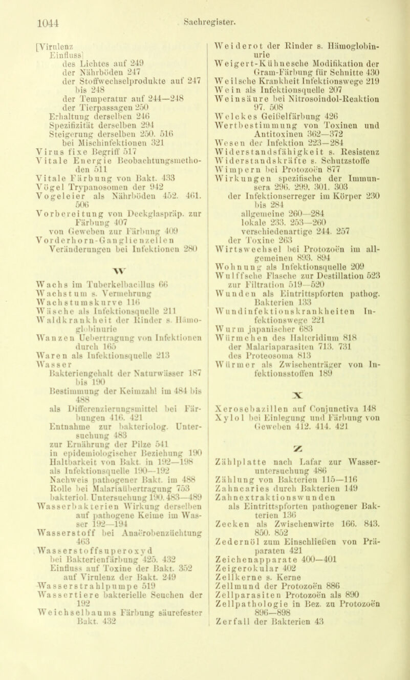 [Virnlenz Einfluss] des Lichtes auf 249 der Nährböden 247 der Stoffwechselprodiikte auf 247 bis 248 der Temperatur auf 244—248 der Tierpassagen 250 Erlialtung derselben 24Ö SpezifizitUt derselben 294 Steigerung derselben 2ö0. ölö bei Mischinfektioneu 821 Virus fixe Uegritf 517 AMtale Energie Heobaehtungsiuetho- den 511 Vitale Färbung von 1 >akt. 483 Vögel Trypanosomen der 942 Vogeleier als Nälirböden 452. 4öl. 50Ö Vorbereitung von Deckglaspräp. zur Färbung 407 von (Jeweben zur Färbung 4l)9 V0rderhorn-Gang 1 ie nzellen Veränderungen bei Infektionen 280 \\ Wachs im Tuberkelbacillus öö Wachstum s. Vermehrung W a c h 81 u in s k u r V 0 1 Wäsche als Infektionsquelle 211 Waldk rank heit der Kinder s. ll.imo- globiuurie Wanzen Uel»ertragung von Infektionen durch 1Ö5 Waren als Infektionsquelle 218 AVa s s e r Kakteriengehalt der Naturwässer 1H7 bis 190 Kestimmung der Keimzahl im 484 bis 488 als DilTerenzierungsmittel bei Für* Innigen 411). 421 Entnahme zur bakteriolog. Unter- suchung 483 zur Ernährung der Pilze 541 in epidemiologischer Keziehung 190 Haltbarkeit von Hakt, in 192—198 als Infektionsquelle 190—192 Nachweis pathogener Hakt, im 488 Kölle bei Malariaübertragung 753 bakteriol. Untersuchung UM). 483—489 Wasserbakterien Wirkung derselben auf pathogene Keime im Was- ser 192—194 Wasserstoff bei Anacrobenziiehtung 4(33 Wasserstoffsuperoxyd bei llakterienfärbung 425. 432 Einfluss auf Toxine der Hakt. 352 auf Virnlenz der Hakt. 249 Wasserstrahlpumpe 519 AVassertiere bakterielle Seuchen der 192 W e i c h s e 1 b a u in s Färbung säurefester Hakt. 432 I AA'eiderot der Kinder s. Häinoglobin- ' urie ' AA'eigei t-Kiihiiesche Modiflkation der I Gram-Färbung für Schnitte 480 i AAeiIsche Krankheit Infektionswege 219 i AA' c i n als Infektionscpielle 207 AA’^einsäure bei Nitrosoiiidol-Keaktion j 97. 508 ! AA'elckes Geißelfärbung 42G AA^ertbestimmung von Toxinen und j Antitoxinen 8ö2—872 ' AA'esen der Infektion 223—284 AA^iderstandsfähigkeit s. Kesistenz ' AA'iderstandskräfte s. Schutzstolle AVimpern bei Protozoen 877 AV'irkungen spezitische der Immun- sera 29Ö. 299. 801. 808 I der Infektionserreger im Körper 280 ' bis 284 allgemeine 2G0—284 lokale 288. 258—2ö0 verschiedenartige 244. 257 der 4’oxine 2ö8 , AA'irtsWechsel bei Protozoen im all- gemeinen 898. 894 AA’^ohnung als Infektionsquelle 209 AA’ulffsche Flasche zur Destillation 528 zur Filtration 519—520 AA'und eil als Eintrittspforten pathog. Hakterien 188 AA' u n d i 11 f e k t i o n s k r a n k h e i t e n I n- fektionswege 221 AA’urm japanischer 088 AA'ürmchen des llaltcridium 818 der .Alalariaparasiteii 718. 781 des Proteosoma 818 AVürmer als Zwischenträger von Iii- foktionsstotlen 189 X Xeroscbazillen auf f'onjunctiva 148 Xylol bei Einlegung und Färbung\ on Geweben 412. 414. 421 X Zählplatte nach Lafar zur AVasser- untersuchung 480 Zählung von Hakterien 115—IIG Za linear ies ilurch Hakterien 149 Z a h n e X t r a k t i o n 8 w u n d e n als h^intrittspforten pathogener Hak- terien 180 Zecken als Zwischenwirte Ißö. 848. 850. 8;32 Zedernöl zum Einschließen von Prä- paraten 421 Zeichenapparate 400—401 Zeigerokular 402 Zellkerne s. Kerne Zellmund der Protozoen 886 Zellparasiten Protozoen als 890 Zellpathologie in Hez. zu Protozoen 896—898 Zerfall der Hakterien 48