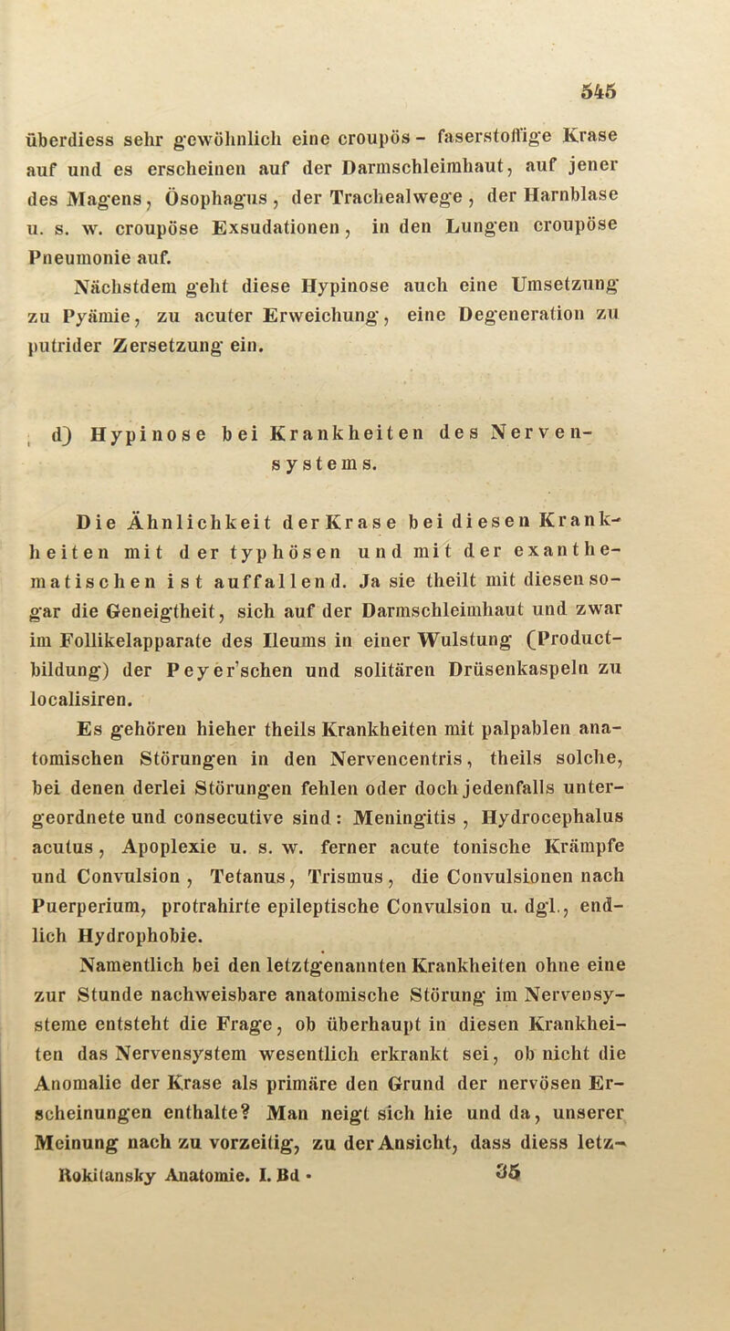 546 überdiess sehr gewöhnlich eine croupös - faserstoflige Krase auf und es erscheinen auf der Darmschleimhaut, auf jener des Magens, Ösophagus , der Trachealwege , der Harnblase u. s. w. croupöse Exsudationen, in den Lungen croupöse Pneumonie auf. Nächstdem geht diese Hypinose auch eine Umsetzung zu Pyämie, zu acuter Erweichung, eine Degeneration zu putrider Zersetzung ein. d} Hypinose bei Krankheiten des Nerven- systems. Die Ähnlichkeit derKrase bei diesen Krank- heiten mit der typhösen und mit der exanthe- matischen ist auffallen d. Ja sie theilt mit diesen so- gar die Geneigtheit, sich auf der Darmschleimhaut und zwar im Follikelapparate des Ileums in einer Wulstung (Product- bildung) der Peyer’schen und solitären Drüsenkaspeln zu localisiren. Es gehören hieher theils Krankheiten mit palpablen ana- tomischen Störungen in den Nervencentris, theils solche, bei denen derlei Störungen fehlen oder doch jedenfalls unter- geordnete und consecutive sind: Meningitis , Hydrocephalus acutus , Apoplexie u. s. w. ferner acute tonische Krämpfe und Convulsion , Tetanus, Trismus, die Convulsionen nach Puerperium, protrahirte epileptische Convulsion u. dgi., end- lich Hydrophobie. Namentlich bei den letztgenannten Krankheiten ohne eine zur Stunde nachweisbare anatomische Störung im Nervensy- steme entsteht die Frage, ob überhaupt in diesen Krankhei- ten das Nervensystem wesentlich erkrankt sei, ob nicht die Anomalie der Krase als primäre den Grund der nervösen Er- scheinungen enthalte? Man neigt sich hie und da, unserer Meinung nach zu vorzeitig, zu der Ansicht, dass diess letz-' Rokitansky Anatomie. I. Bd • 35