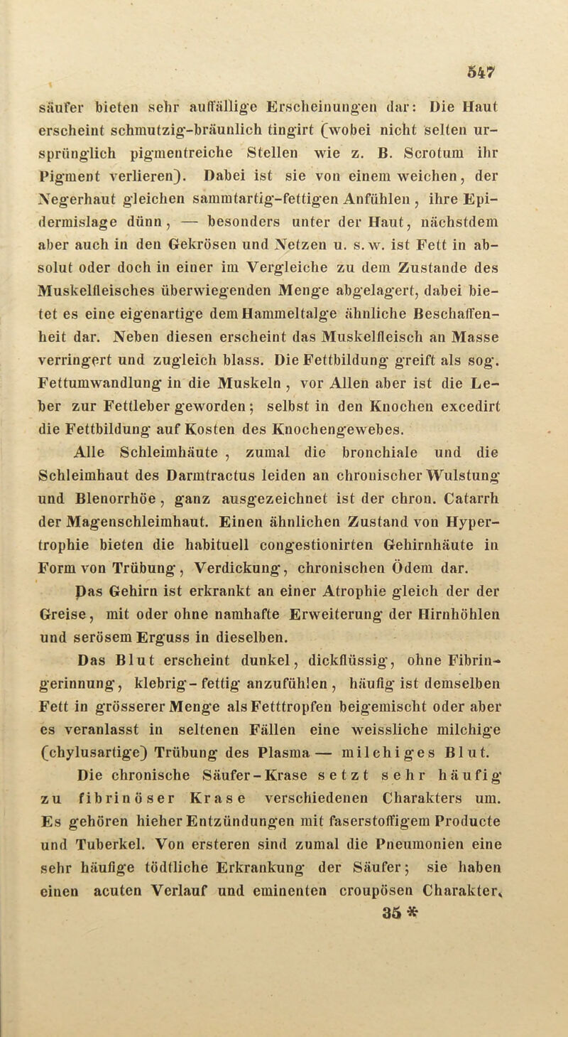 Säufer bieten sehr auffällige Erscheinungen dar: Die Haut erscheint schmutzig'-bräunlich tingirt (wobei nicht selten ur- sprünglich piginentreiche Stellen wie z. B. Scrotum ihr Pigment verlieren). Dabei ist sie von einem weichen, der Xegerhaut gleichen sammtartig-fettigen Anfühlen , ihre Epi- dermislage dünn, — besonders unter der Haut, nächstdem aber auch in den Gekrösen und Netzen u. s. w. ist Fett in ab- solut oder doch in einer im Vergleiche zu dem Zustande des Muskelfleisches überwiegenden Menge abgelagert, dabei bie- tet es eine eigenartige dem Hammeltalge ähnliche Beschaffen- heit dar. Neben diesen erscheint das Muskelfleisch an Masse verringert und zugleich blass. Die Fettbildung greift als sog. Fettumwandlung in die Muskeln , vor Allen aber ist die Le- ber zur Fettleber geworden; selbst in den Knochen excedirt die Fettbildung auf Kosten des Knochengewebes. Alle Schleimhäute , zumal die bronchiale und die Schleimhaut des Darmtractus leiden an chronischer Wulstung und Blenorrhöe , ganz ausgezeichnet ist der chron. Catarrh der Magenschleimhaut. Einen ähnlichen Zustand von Hyper- trophie bieten die habituell congestionirten Gehirnhäute in Form von Trübung, Verdickung, chronischen Ödem dar. Pas Gehirn ist erkrankt an einer Atrophie gleich der der Greise, mit oder ohne namhafte Erweiterung der Hirnhöhlen und serösem Erguss in dieselben. Das Blut erscheint dunkel, dickflüssig’, ohne Fibrin- gerinnung, klebrig-fettig anzufühlen , häufig ist demselben Fett in grösserer Menge als Fetttropfen beigemischt oder aber es veranlasst in seltenen Fällen eine weissliche milchige (chylusartige) Trübung des Plasma— milchiges Blut. Die chronische Säufer - Krase setzt sehr häufig zu fibrinöser Krase verschiedenen Charakters um. Es gehören hieher Entzündungen mit faserstoffigem Producte und Tuberkel. Von ersteren sind zumal die Pneumonien eine sehr häufige tödtliche Erkrankung der Säufer; sie haben einen acuten Verlauf und eminenten croupösen Charakter» 36 *