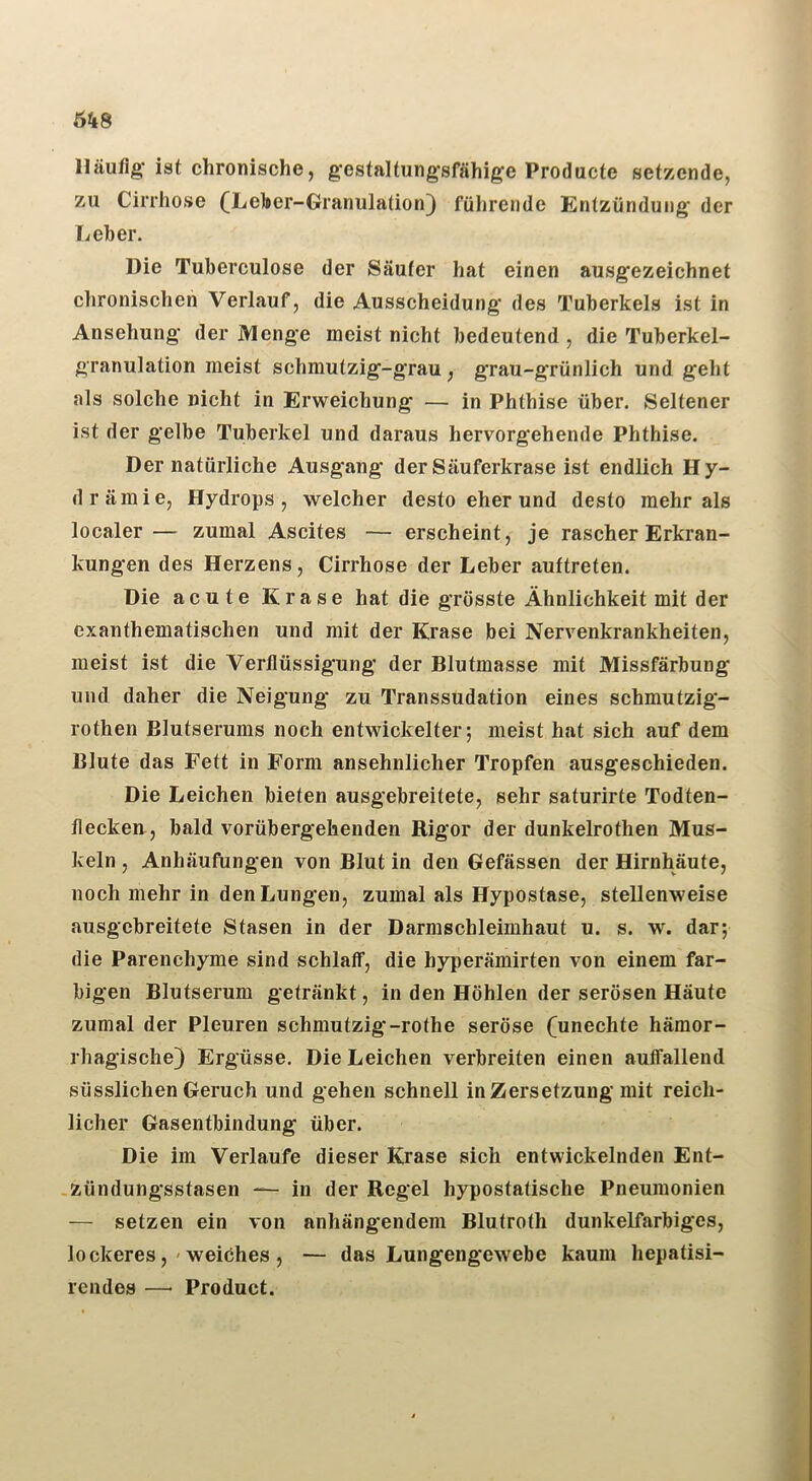 Häufig- ist chronische, gestaltungsfähige Producte setzende, zu Cirrhose (Leioer-Granulation} führende Entzündung der Leber. Die Tuberculose der Säufer hat einen ausgezeichnet clironischeh Verlauf, die Ausscheidung des Tuberkels ist in Ansehung der Menge meist nicht bedeutend , die Tuberkel- granulation meist schmutzig-grau, grau-grünlich und geht als solche nicht in Erweichung — in Phthise über. Seltener ist der gelbe Tuberkel und daraus hervorgehende Phthise. Der natürliche Ausgang der Säuferkrase ist endlich Hy- drämie, Hydrops, welcher desto eher und desto mehr als localer— zumal Ascites — erscheint, je rascher Erkran- kungen des Herzens, Cirrhose der Leber auftreten. Die acute Krase hat die grösste Ähnlichkeit mit der exanthematischen und mit der Krase bei Nervenkrankheiten, meist ist die Verflüssigung der Blutmasse mit Missfärbung und daher die Neigung zu Transsudation eines schmutzig- rothen Blutserums noch entwickelter; meist hat sich auf dem Blute das Fett in Form ansehnlicher Tropfen ausgeschieden. Die Leichen bieten ausgebreitete, sehr saturirte Todten- flecken, bald vorübergehenden Rigor der dunkelrothen Mus- keln , Anhäufungen von Blut in den Gefässen der Hirnhäute, noch mehr in den Lungen, zumal als Hypostase, stellenweise ausgebreitete Stasen in der Darmschleimhaut u. s. w. dar; die Parenchyme sind schlaff, die hyperämirten von einem far- bigen Blutserum getränkt, in den Höhlen der serösen Häute zumal der Pleuren schmutzig-rothe seröse (unechte hämor- rhagische} Ergüsse. Die Leichen verbreiten einen auffallend süsslichen Geruch und gehen schnell in Zersetzung mit reich- licher Gasentbindung über. Die im Verlaufe dieser Krase sich entwickelnden Ent- zündungsstasen — in der Regel hypostatische Pneumonien — setzen ein von anhängendem Blutroth dunkelfarbiges, lockeres,'weiches , — das Lungengewebe kaum hepatisi- rciides —■ Product.