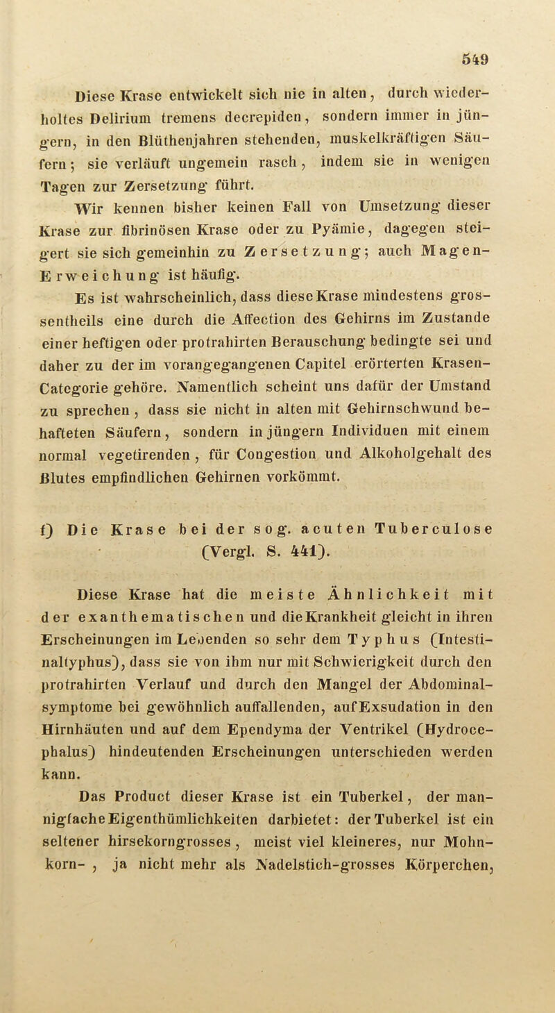 Diese Krase entwickelt sich nie in alten, durch wieder- holtes Delirium tremens decrepiden, sondern immer in Jün- gern, in den Blüthenjahren stehenden, muskelkräfügen Säu- fern *, sie verläuft ungemein rasch, indem sie in wenigen Tagen zur Zersetzung führt. Wir kennen bisher keinen Fall von Umsetzung dieser Krase zur fibrinösen Krase oder zu Pyämie, dagegen stei- gert sie sich gemeinhin zu Z er s e t z u n g; auch Magen- E r w e i c h u n g ist häufig. Es ist wahrscheinlich, dass diese Krase mindestens gros- sentheils eine durch die Affection des Gehirns im Zustande einer heftigen oder protrahirten Berauschung bedingte sei und daher zu der im vorangegangenen Capitel erörterten Krasen- Categorie gehöre. Namentlich scheint uns dafür der Umstand zu sprechen, dass sie nicht in alten mit Gehirnschwund be- hafteten Säufern, sondern in Jüngern Individuen mit einem normal vegetirenden , für Congestion und Alkoholgehalt des Blutes empfindlichen Gehirnen vorkömmt. f) Die Krase bei der sog. acuten Tuberculose (Vergl. S. 441). Diese Krase hat die meiste Ähnlichkeit mit der exanthematischen und die Krankheit gleicht in ihren Erscheinungen im Leoenden so sehr dem Typhus (Intesti- naltyphus), dass sie von ihm nur mit Schwierigkeit durch den protrahirten Verlauf und durch den Mangel der Abdominal- symptome bei gewöhnlich auffallenden, aufExsudation in den Hirnhäuten und auf dem Ependyma der Ventrikel (Hydroce- phalus) hindeutenden Erscheinungen unterschieden werden kann. Das Product dieser Krase ist ein Tuberkel, der man- nigfache Eigenthümlichkeiten darbietet: der Tuberkel ist ein seltener hirsekorngrosses , meist viel kleineres, nur Mohn- korn- , Ja nicht mehr als Nadelstich-grosses Körperchen,