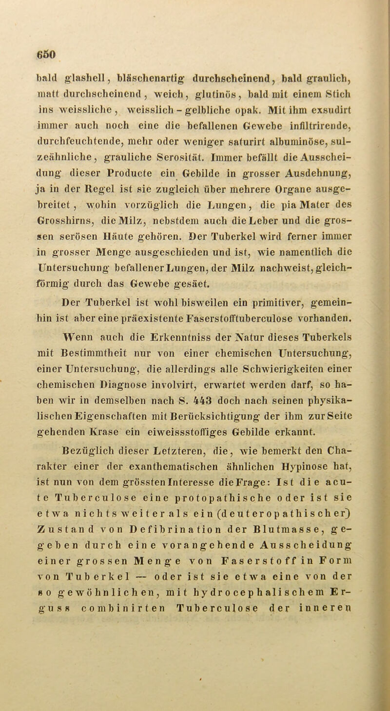 6Ö0 bald glashell, bläschenarlig durchscheinend, bald graulich, uiatl durchscheinend , weich, glutinös, bald mit einem Stich ins weissliche , weisslich - gelbliche opak. Mit ihm exsudirt immer auch noch eine die befallenen Gewebe infiltrirende, durchfeuchtende, mehr oder weniger saturirt albuminöse, sul- zeähnliche, grauliche Serosität. Immer befällt die Ausschei- dung dieser Producte ein Gebilde in grosser Ausdehnung, ja in der Regel ist sie zugleich über mehrere Organe ausge- breitet , wohin vorzüglich die Lungen, die pia Mater des Grosshirns, die Milz, nebstdem auch dieLeber und die gros- sen serösen Häute gehören. Der Tuberkel wird ferner immer in grosser Menge ausgeschieden und ist, wie namentlich die Untersuchung befallener Lungen, der Milz nachweist, gleich- förmig durch das Gewebe gesäet. Der Tuberkel ist wohl bisweilen ein primitiver, gemein- hin ist aber eine präexistente Faserstotftuberculose vorhanden. Wenn auch die Erkenntniss der Natur dieses Tuberkels mit Bestimmtheit nur von einer chemischen Untersuchung, einer Untersuchung, die allerdings alle Schwierigkeiten einer chemischen Diagnose involvirt, erwartet Averden darf, so ha- ben wir in demselben nach S. 443 doch nach seinen physika- lischen Eigenschaften mit Berücksichtigung der ihm zur Seite gehenden Krase ein eiweissstoffiges Gebilde erkannt. Bezüglich dieser Letzteren, die, wie bemerkt den Cha- rakter einer der exanthematischen ähnlichen Hypinose hat, ist nun von dem grösstenlnteresse die Frage: Ist die acu- te Tuberculose eine protopathische oder ist sie etwa nichts weiter als ein(deuteropathischer) Zustand von Defibrination der Blutmasse, ge- geben durch eine vorangehende Ausscheidung einer grossen Menge von Faserstoff in Form von Tuberkel — oder ist sie etwa eine von der 80 gewöhnlichen, mit hydrocephalischem Er- guss combinirten Tuberculose der inneren