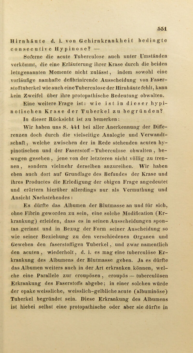 561 Hirnhäute d. i. von G e h i r n k r a n k h e i t bedingte consecutive Hypinose? — Soferne die acute Tuberculose auch unter Umständen vorkömmt, die eine Erläuterung- ihrer Krase durch die beiden letzgenannten Momente nicht zulässt, indem sowohl eine vorläufige namhafte defibrinirende Ausscheidung von Faser- stofftuberkel wie auch eineTuberculose der Hirnhäute fehlt, kann kein Zweifel über ihre protopathische Bedeutung obwalten. Eine weitere Frage ist: wie ist in dieser hypi- notischen Krase der Tuberkel zu begründen? In dieser Rücksicht ist zu bemerken: Wir haben uns S. 441 bei aller Anerkennung der Diffe- renzen doch durch die vielseitige Analogie und Verwandt- schaft , welche zwischen der in Rede stehenden acuten hy- pinotischen und der Faserstoff-Tuberculose obwalten, be- wogen gesehen, jene von der letzteren nicht völlig* zu tren- nen , sondern vielmehr derselben anzureihen. Wir haben eben auch dort auf Grundlage des Befundes der Krase und ihres Productes die Erledigung der obigen Frage angedeutet und erörtern hierüber allerdings nur als Vermuthung und Ansicht Nachstehendes : Es dürfte das Albumen der Blutmasse an und für sich, ohne Fibrin geworden zu sein, eine solche Modification (Er- krankung) erleiden, dass es in seinen Ausscheidungen spon- tan gerinnt und in Bezug der Form seiner Auscheidung so wie seiner Beziehung zu den verschiedenen Organen und Geweben den faserstofligen Tuberkel, und zwar namentlich den acuten, wiederholt, d. i. es mag eine tuberculose Er- krankung des Albumens der Blutmasse geben. Ja es dürfte das Albumen weiters auch in der Art erkranken, können, wel- che eine Parallele zur croupösen , croupös — tuberculösen Erkrankung des Faserstoffs abgebe; in einer solchen würde der opake weissliche, weisslich-gelbliche acute (albuminöse) Tuberkel begründet sein. Diese Erkrankung des Albumens ist hiebei selbst eine protopathische oder aber sie dürfte in