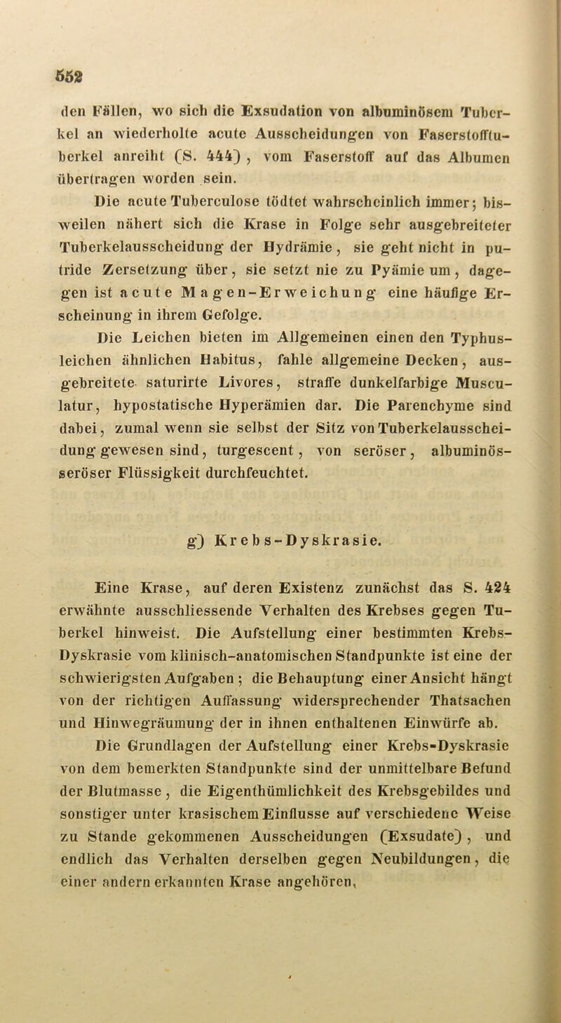 (len Fällen, wo sich die Exsudation von albuminöscm Tuber- kel an wiederholte acute Ausscheidungen von Faserstofftu- berkel anreiht (S. 444) , vom Faserstoff auf das Albumen übertragen worden sein. Die acute Tuberculose tödtet wahrscheinlich immer; bis- weilen nähert sich die Krase in Folge sehr ausgebreiteter Tuberkelausscheidung der Hydrämie , sie geht nicht in pu- tride Zersetzung über, sie setzt nie zu Pyämie um, dage- gen ist acute Magen-Erweichung eine häufige Er- scheinung in ihrem Gefolge. Die Leichen bieten im Allgemeinen einen den Typhus- leichen ähnlichen üabitus, fahle allgemeine Decken, aus- gebreitete saturirte Livores, straffe dunkelfarbige Muscu- latur, hypostatische Hyperämien dar. Die Parenchyme sind dabei, zumal wenn sie selbst der Sitz von Tuberkelausschei- dung gewesen sind, turgescent, von seröser, albuminös- seröser Flüssigkeit durchfeuchtet. g) K r e b s - D y s k r a s i e. Eine Krase, auf deren Existenz zunächst das S. 424 erwähnte ausschliessende Verhalten des Krebses gegen Tu- berkel hinweist. Die Aufstellung einer bestimmten Krebs- Dyskrasie vom klinisch-anatomischen Standpunkte ist eine der schwierigsten Aufgaben ; die Behauptung' einer Ansicht hängt von der richtigen Auflassung Avidersprechender Thatsachen und Hinwegräuinung der in ihnen enthaltenen Einwürfe ab. Die Grundlagen der Aufstellung einer Krebs-Dyskrasie von dem bemerkten Standpunkte sind der unmittelbare Befund der Blutmasse , die Eigenthümlichkeit des Krebsgebildes und sonstiger unter krasischem Einflüsse auf verschiedene Weise zu Stande gekommenen Ausscheidungen (Exsudate) , und endlich das Verhalten derselben gegen Neubildungen, die einer andern erkannten Krase angehören,