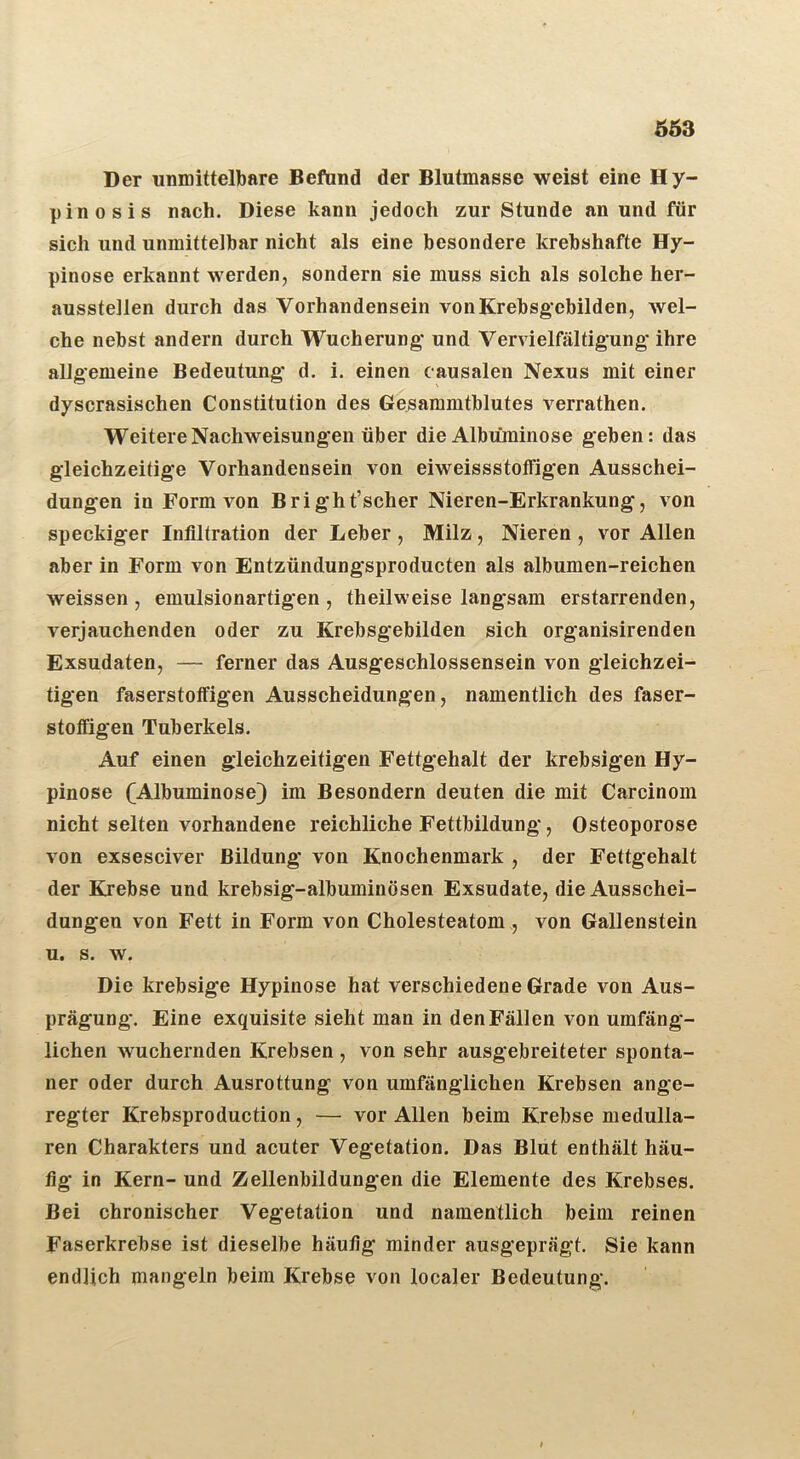 ÖÖ3 Der unmittelbare Befand der Blutmasse weist eine Hy- pinosis nach. Diese kann jedoch zur Stunde an und für sich und unmittelbar nicht als eine besondere krebshafte Hy- pinose erkannt werden, sondern sie muss sich als solche her- ausstellen durch das Vorhandensein von Krebsgebilden, wel- che nebst andern durch Wucherung und Vervielfältigung ihre allgemeine Bedeutung d. i. einen causalen Nexus mit einer dyscrasischen Constitution des Gesammtblutes verrathen. Weitere Nachweisungen über die Albuminose geben: das gleichzeitige Vorhandensein von eiweissstoffigen Ausschei- dungen in Form von Bright’scher Nieren-Erkrankung, von speckiger Infiltration der Leber , Milz, Nieren , vor Allen aber in Form von Entzündungsproducten als albumen-reichen weissen , emulsionartigen , theilweise langsam erstarrenden, verjauchenden oder zu Krebsgebilden sich organisirenden Exsudaten, — ferner das Ausgeschlossensein von gleichzei- tigen faserstotfigen Ausscheidungen, namentlich des faser- stoffigen Tuberkels. Auf einen gleichzeitigen Fettgehalt der krebsigen Hy- pinose (Albuminose} im Besondern deuten die mit Carcinom nicht selten vorhandene reichliche Fettbildung, Osteoporose von exsesciver Bildung von Knochenmark , der Fettgehalt der Krebse und krebsig-albuminösen Exsudate, die Ausschei- dungen von Fett in Form von Cholesteatom , von Gallenstein u. s. w. Die krebsige Hypinose hat verschiedene Grade von Aus- prägung. Eine exquisite sieht man in den Fällen von umfäng- lichen wuchernden Krebsen , von sehr ausgebreiteter sponta- ner oder durch Ausrottung von umfänglichen Krebsen ange- regter Krebsproduction, — vor Allen beim Krebse medullä- ren Charakters und acuter Vegetation. Das Blut enthält häu- fig in Kern- und Zellenbildungen die Elemente des Krebses. Bei chronischer Vegetation und namentlich beim reinen Faserkrebse ist dieselbe häufig minder ausgeprägt. Sie kann endlich mangeln beim Krebse von localer Bedeutung.