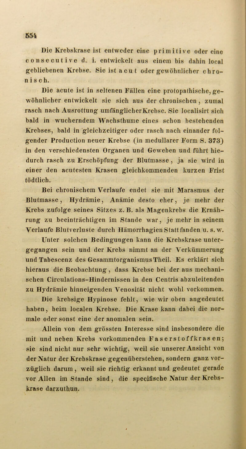 Die Krcbskrasc ist entweder eine primitive odereine consecutive d. i. entwickelt aus einem bis dahin local gebliebenen Krebse. Sie ist acut oder gewöhnlicher chro- nisch. Die acute ist in seltenen Fällen eine protopathische, ge- wöhnlicher entwickelt sie sich aus der chronischen, zumal rasch nach Ausrottung umfänglich er Krebse. Sie localisirt sich bald in wucherndem Wachsthume eines schon bestehenden Krebses, bald in gleichzeitiger oder rasch nach einander fol- gender Production neuer Krebse (in medullärer Form S. 373) in den verschiedensten Organen und Geweben und führt hie- durch rasch zu Erschöpfung der Blutmasse, ja sie wird in einer den acutesten Krasen gleichkommenden kurzen Frist tödtlich. Bei chronischem Verlaufe endet sie mit Marasmus der Blutmasse, Hydrämie, Anämie desto eher, je mehr der Krebs zufolge seines Sitzes z. B. als Magenkrebs die Ernäh- rung zu beeinträchtigen im Stande war, je mehr in seinem Verlaufe Blutverluste durch Hämorrhagien Statt fanden u. s. w. Unter solchen Bedingungen kann die Krebskrase unter- gegangen sein und der Krebs nimmt an der Verkümmerung undTabescenz des GesammtorganismusTheil. Es erklärt sich hieraus die Beobachtung, dass Krebse bei der aus mechani- schen Circulations-Hindernissen in den Centris abzuleitenden zu Hydrämie hinneigenden Venosität nicht wohl Vorkommen. Die krebsige Hypinose fehlt, wie wir oben angedeutet haben, beim localen Krebse. Die Krase kann dabei die nor- male oder sonst eine der anomalen sein. Allein von dem grössten Interesse sind insbesondere die mit und neben Krebs vorkommenden Faserstoffkrasen; sie sind nicht nur sehr wichtig, weil sie unserer Ansicht von der Natur der Krebskrase gegenüberstehen, sondern ganz vor- züglich darum, weil sie richtig erkannt und gedeutet gerade vor Allen im Stande sind, die specifische Natur der Krebs- krase darzuthun.