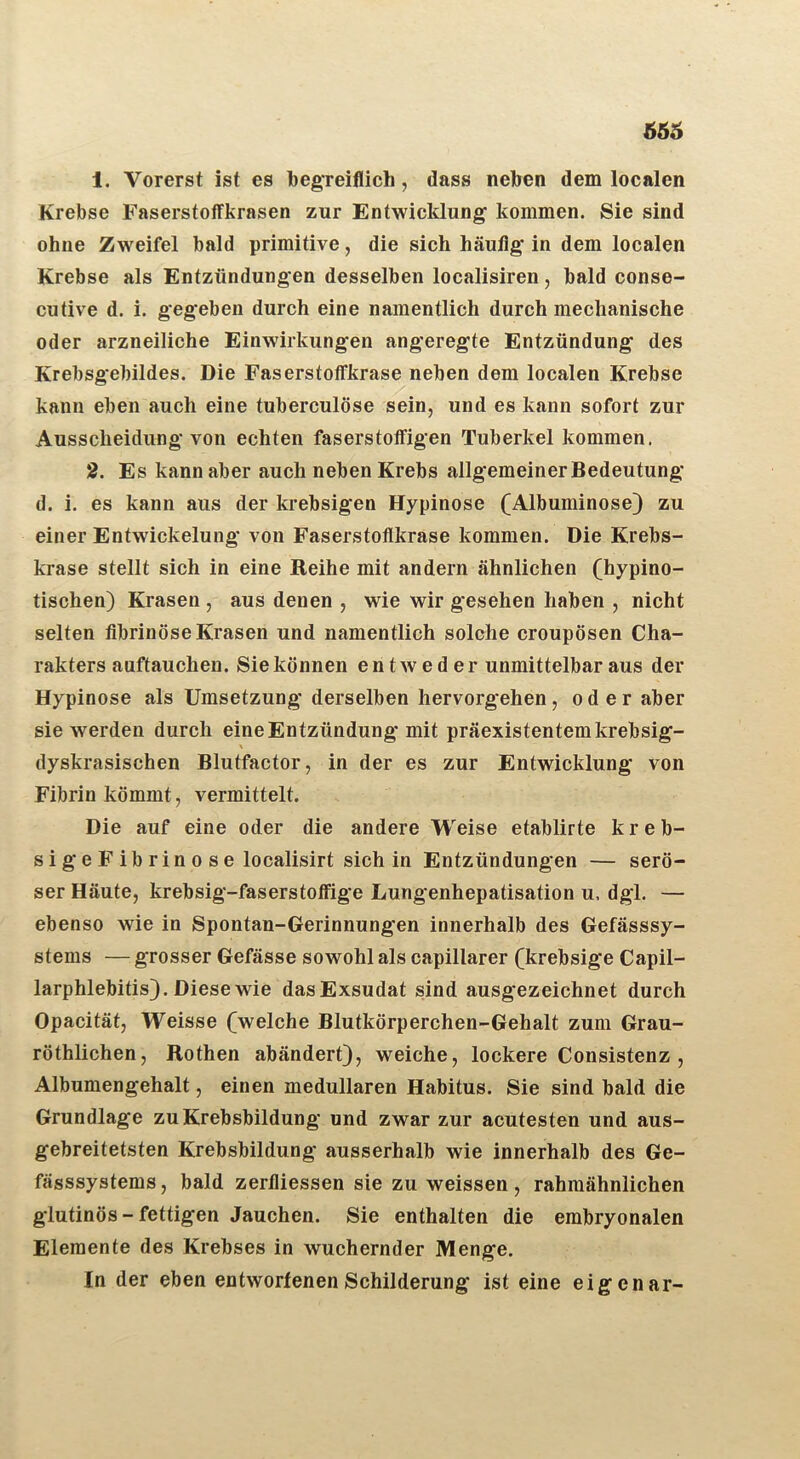 1. Vorerst ist es begreiflich, dass neben dem localen Krebse Faserstoffkrasen zur Entwicklung kommen. Sie sind ohne Zweifel bald primitive, die sich häufig in dem localen Krebse als Entzündungen desselben localisiren, bald conse- cutive d, i. gegeben durch eine namentlich durch mechanische oder arzneiliche Einwirkungen angeregte Entzündung des Krebsgebildes. Die Faserstoffkrase neben dem localen Krebse kann eben auch eine tuberculöse sein, und es kann sofort zur Ausscheidung von echten faserstoffigen Tuberkel kommen. 2. Es kann aber auch neben Krebs allgemeiner Bedeutung d. i. es kann aus der krebsigen Hypinose (Albuminose) zu einer Entwickelung von Faserstoflkrase kommen. Die Krebs- krase stellt sich in eine Reihe mit andern ähnlichen (hypino- tischen) Krasen , aus denen , wie wir gesehen haben , nicht selten fibrinöse Krasen und namentlich solche croupösen Cha- rakters auftauchen. Sie können entweder unmittelbar aus der Hypinose als Umsetzung derselben hervorgehen, oder aber sie werden durch eine Entzündung mit präexistentem krebsig- \ dyskrasischen Blutfactor, in der es zur Entwicklung von Fibrin kömmt, vermittelt. Die auf eine oder die andere Weise etablirte k r e b- sigeFibrinose localisirt sich in Entzündungen — serö- ser Häute, krebsig-faserstoffige Lungenhepatisation u, dgi. — ebenso wie in Spontau-Gerinnungen innerhalb des Gefässsy- stems — grosser Gefässe sowohl als capillarer (krebsige Capil- larphlebitis}. Diese wie das Exsudat sind ausgezeichnet durch Opacität, Weisse (]weiche Blutkörperchen-Gehalt zum Grau- röthlichen, Rothen abändert}, weiche, lockere Consistenz , Albumengehalt, einen medullären Habitus. Sie sind bald die Grundlage zu Krebsbildung und zwar zur acutesten und aus- gebreitetsten Krebsbildung ausserhalb wie innerhalb des Ge- fässsystems, bald zerfliessen sie zu weissen, rahmähnlichen glutinös - fettigen Jauchen. Sie enthalten die embryonalen Elemente des Krebses in wuchernder Menge. In der eben entworfenen Schilderung ist eine eigenar-