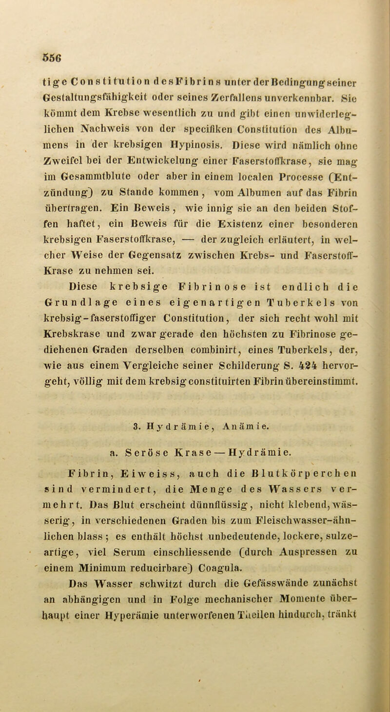 tige Constitution dcsFibrins unter der Bedingungseiner Gestaltungsfähigkeit oder seines Zerfaliens unverkennbar. Sie kömmt dem Krebse wesentlich zu und gibt einen unwiderleg- lichen Nachweis von der specifiken Constitution des Albu- mens in der krebsigen Hypinosis. Diese wird nämlich ohne Zweifel bei der Entwickelung einer Faserstofl'krase, sie mag im Gesammtblute oder aber in einem localen Processe (Ent- zündung) zu Stande kommen , vom Albumen auf das Fibrin übertragen. Ein Beweis, wie innig sie an den beiden Stof- fen haftet, ein Beweis für die Existenz einer besonderen krebsigen FaserstolTkrase, — der zugleich erläutert, in wel- cher Weise der Gegensatz zwischen Krebs- und Faserstoff- Krase zu nehmen sei. Diese krebsige Fibrinöse ist endlich die Grundlage eines eigenartigen Tuberkels von krebsig-faserstoffiger Constitution, der sich recht wohl mit Krebskrase und zwar gerade den höchsten zu Fibrinöse ge- diehenen Graden derselben combinirt, eines Tuberkels, der, wie aus einem Vergleiche seiner Schilderung S. 424 hervor- geht, völlig mit dem krebsigeonstituirten Fibrin übereinstimmt. 3. Hydrämie, Anämie. a. Seröse Krase — Hydrämie. Fibrin, Eiweiss, auch die Blutkörperchen sind vermindert, die Menge des Wassers ver- mehrt. Das Blut erscheint dünnflüssig, nicht klebend,wäs- serig, in verschiedenen Graden bis zum Fleisch wasser-ähn- lichen blass ; es enthält höchst unbedeutende, lockere, sulze- artige, viel Serum einschliessende (durch Auspressen zu ' einem Minimum reducirbare) Coagula. Das Wasser schwitzt durch die Gefässwände zunächst an abhängigen und in Folge mechanischer Momente über- haupt einer Hyperämie unterworfenen Theilen hindurch, tränkt