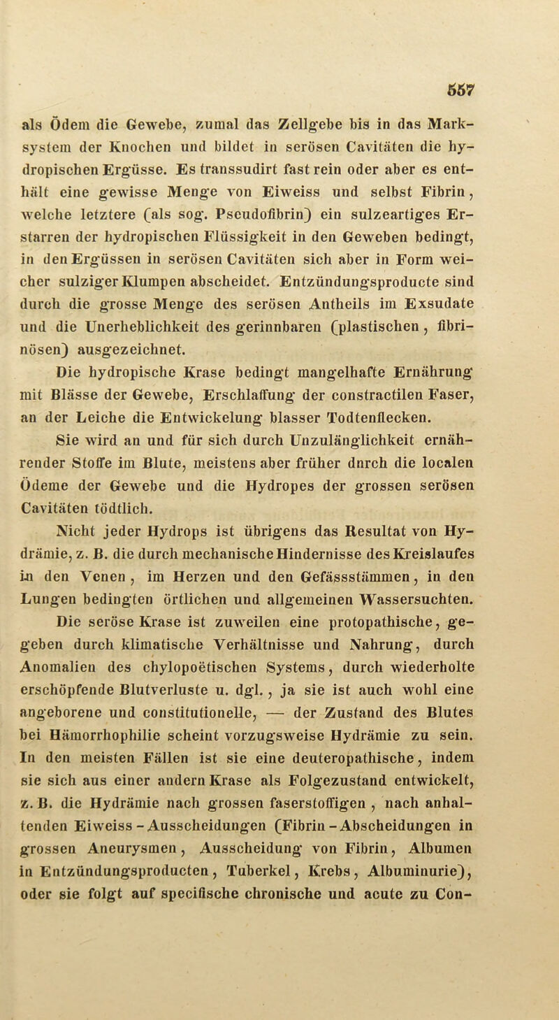 als Ödem die Gewebe, zumal das Zellg*ebe bis in das Mark- system der Knochen und bildet in serösen Cavitäten die hy- dropischen Ergüsse. Es transsudirt fast rein oder aber es ent- hält eine gewisse Menge von Eiweiss und selbst Fibrin, welche letztere (als sog. Pseudofibrin) ein sulzeartiges Er- starren der hydropischen Flüssigkeit in den Geweben bedingt, in den Ergüssen in serösen Cavitäten sich aber in Form wei- cher sulziger Klumpen abscheidet. Entzündungsproducte sind durch die grosse Menge des serösen Antheils im Exsudate und die Unerheblichkeit des gerinnbaren (plastischen , fibri- nösen) ausgezeichnet. Die hydropische Krase bedingt mangelhafte Ernährung mit Blässe der Gewebe, Erschlaffung der constractilen Faser, an der Leiche die Entwickelung blasser Todtenflecken. Sie wird an und für sich durch Unzulänglichkeit ernäh- render Stoffe im Blute, meistens aber früher dnrch die localen Ödeme der Gewebe und die Hydropes der grossen serösen Cavitäten tödtlich. Nicht jeder Hydrops ist übrigens das Resultat von Hy- drämie, z. B. die durch mechanische Hindernisse des Kreislaufes iji den Venen, im Herzen und den Gefässstämmen, in den Lungen bedingten örtlichen und allgemeinen Wassersüchten. Die seröse Krase ist zuweilen eine protopathische, ge- geben durch klimatische Verhältnisse und Nahrung, durch Anomalien des chylopoetischen Systems, durch wiederholte erschöpfende Blutverluste u. dgl., ja sie ist auch wohl eine angeborene und constitutionelle, — der Zustand des Blutes bei Hämorrhophilie scheint vorzugsweise Hydrämie zu sein. In den meisten Fällen ist sie eine deuteropathische, indem sie sich aus einer andern Krase als Folgezustand entwickelt, z. B. die Hydrämie nach grossen faserstoffigen , nach anhal- tenden Eiweiss-Ausscheidungen (Fibrin-Abscheidungen in grossen Aneurysmen, Ausscheidung von Fibrin, Albumen in Entzündungsproducten, Tuberkel, Krebs, Albuminurie), oder sie folgt auf specifische chronische und acute zu Con-