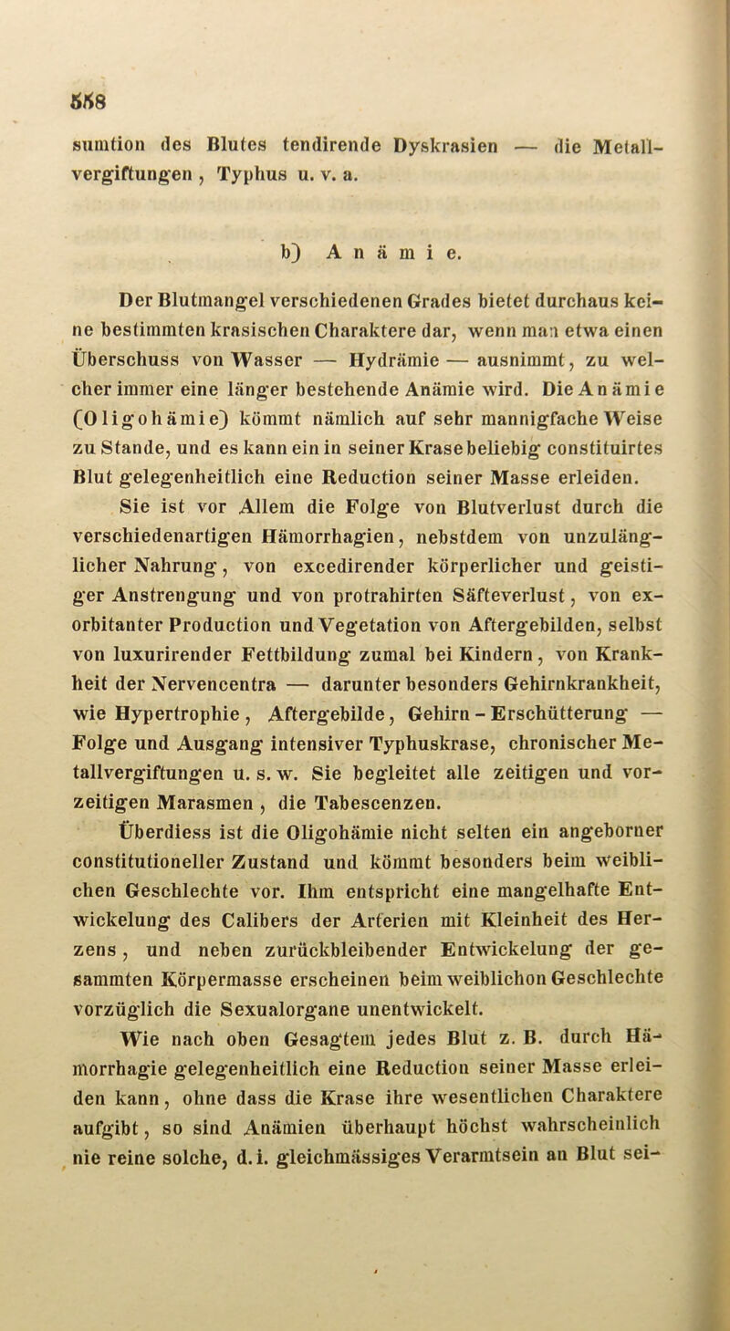 5^8 sunition des Blutes tendirende Dyskrasien — die Melall- vergiftungen , Typhus u. v. a. b) A 11 ä m i e. Der Blutmangel verschiedenen Grades bietet durchaus kei- ne bestimmten krasischen Charaktere dar, wenn man etwa einen Überschuss von Wasser — Hydrämie—ausnimmt, zu wel- cher immer eine länger bestehende Anämie wird. Die An ämi e COligoh ämie} kömmt nämlich auf sehr mannigfache Weise zu Stande, und es kann ein in seiner Krasebeliebig constituirtes Blut gelegenheitlich eine Reduction seiner Masse erleiden. Sie ist vor Allem die Folge von Blutverlust durch die verschiedenartigen Hämorrhagien, nebstdem von unzuläng- licher Nahrung, von excedirender körperlicher und geisti- ger Anstrengung und von protrahirten Säfteverlust, von ex- orbitanter Production und Vegetation von Aftergebilden, selbst von luxurirender Fettbildung zumal bei Kindern, von Krank- heit der Nervencentra — darunter besonders Gehirnkrankheit, wie Hypertrophie , Aftergebilde, Gehirn - Erschütterung — Folge und Ausgang intensiver Typhuskrase, chronischer Me- tallvergiftungen u. s. w. Sie begleitet alle zeitigen und vor- zeitigen Marasmen , die Tabescenzen. Überdiess ist die Oligohämie nicht selten ein angeborner constitutioneller Zustand und kömmt besonders beim weibli- chen Geschlechte vor. Ihm entspricht eine mangelhafte Ent- wickelung des Calibers der Arterien mit Kleinheit des Her- zens , und neben zurückbleibender Entwickelung der ge- sammten Körpermasse erscheinen beim weiblichen Geschlechte vorzüglich die Sexualorgane unentwickelt. Wie nach oben Gesag‘tem jedes Blut z. B. durch Hä- morrhagie gelegenheitlich eine Reduction seiner Masse erlei- den kann, ohne dass die Krase ihre wesentlichen Charaktere aufgibt, so sind Anämien überhaupt höchst wahrscheinlich nie reine solche, d. i. gleichmässiges Verarmtsein an Blut sei-